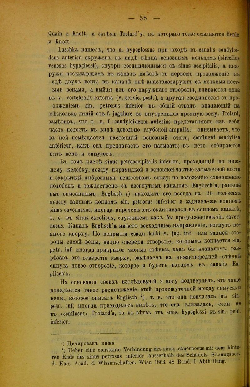 Одіаіп и КпоН, и затѣмъ ТгоІагсГу, на котораго тоже ссылаются Непіе и к пои. ЬивсЬка нашелъ, что п. Ьуро§1о«8из при входѣ въ сапаііз сопбуіоі- (Іеиз апіегіог окруженъ въ видѣ вѣнца венознымъ кольцомъ (сігсеііиз ѵепозиз Ьуро^іоззі), снутри соединяющимся съ 8Іпіі8 оссірііаііз, а кна- ружи посылающимъ въ каналъ вмѣстѣ съ нервомъ продолженіе въ идѣ двухъ венъ; въ каналѣ онѣ анастомозируютъ съ мелкими кост- ыми венами, а выйдя изъ его наружнаго отверстія, вливаются одна въ ѵ. ѵегіеЬгаІіз ехіегпа (ѵ. сегѵіс. ро8І.), а другая соединяется съ про- олженіемъ зіп. реіговиз іпіегіог въ общій стволъ, впадающій на нѣсколько линій отъ Г. )и§п1аге во внутреннюю яремную вену. Тгоіагб, замѣтивъ, что т. н. ѣ сопбуіоібешп апіегіиз представляетъ изъ себя часто полость въ видѣ довольно глубокой атриііа,—описываетъ, что въ ней помѣщается настоящій венозный стокъ, сопііиепі сопбуііеп апібгіеиг, какъ онъ предлагаетъ его называть; въ него собираются пять венъ и синусовъ. Въ томъ числѣ 8іпіі8 реігооссірНаІіз іпіегіог, проходящій по ниж- нему желобку, между пирамидкой и основной частью затылочной кости и закрытый Фибрознымъ веществомъ снизу; по положенію совершенно подобенъ и тождественъ съ изогнутымъ каналомъ Еп^ПзсЬ’а, раньше имъ описаннымъ. Еп§1ізсЬ і) находилъ его всегда на 20 головахъ между заднимъ концомъ віп. реігозиз іпіѴгіог и заднимъ-же концомъ 8Іпіі8 саѵегпо8іі8, иногда впрочемъ онъ оканчивался въ сонномъ каналѣ, т. е. въ 8Іпіі8 сагоіісиз, служащемъ какъ бы продолженіемъ зіп. саѵег- П08П8. Каналъ Еп^ІізсЬ’а имѣетъ восходящее направленіе, вогнутъ не- много кверху. По вскрытіи сзади ЬиІЬі ѵ. іпе;. іпѣ или задней сто- роны самой вены, видно спереди отверстіе, которымъ кончается зіп. ре 1г. іпГ. иногда прикрытое частью стѣнки, какъ бы клапаномъ; раз- рѣзавъ это отверстіе кверху, замѣчаемъ на нижнепередней стѣнкѣ синуса новое отверстіе, которое и будетъ входомъ въ сапаііз Еп- ёіізсй'а. На основаніи своихъ изслѣдованій я могу подтвердить, что чаще попадается такое расположеніе этой промежуточной между синусами вены, которое описалъ Еп^ІізсЬ 2), т. е. что она кончалась въ ьіп. рекг. іпі1; иногда приходилось видѣть, что она вливалась, если не въ «сопйиеиЬ Тгоіагб’а, то въ вѣтвь отъ ешіз. Ьуро&іоззі къ зіп. реіг. іпіегіог. ]) Цитированъ ниже- а) ІІеЪег еіпе сопзіапіе ѴегЬіпбппв без зпшв еаиегпозиз гаіі бет Ьіпіе- геп Епбе без зіпиз реГгозаз іпГегіог аиззегЬаІЬ без ЗсЬабеІз. ЗДхип^Ьег, б. Каіз. Асаб. б. ХѴіззепзсЬаЙеп. ѴУіеп 1863. 48 Вапб. I АЫЬпІнп?.
