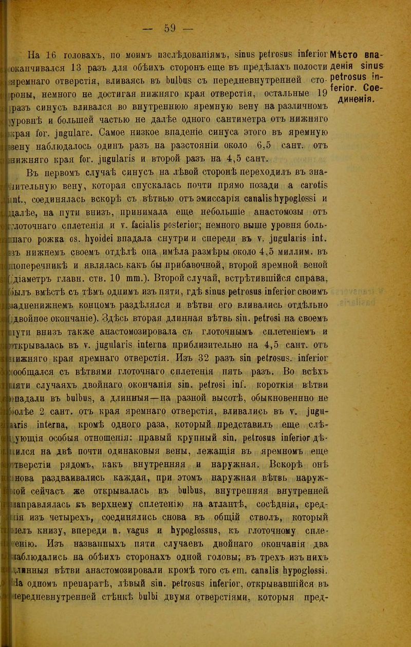 * На 16 головахъ, по моимъ изслѣдованіямъ, 8Іпиз реігозиз іпГегіог Мѣсто впа- оканчивался 13 разъ для обѣихъ сторонъ еще въ предѣлахъ полости денія зіпиз яремнаго отверстія, вливаясь въ ЬиІЬиз съ передневнутренней сто- реігозиз^п- роны, немного не достигая нижняго края отверстія, остальные 19 дИнен|я разъ синусъ вливался во внутреннюю яремную вену на различномъ уровнѣ и большей частью не далѣе одного сантиметра отъ нижняго мсрая Іо г. ^п&піаге. Самое низкое впаденіе синуса этого въ яремную і зену наблюдалось одинъ разъ на разстояніи около 6,5 сайт, отъ аижняго края Гог. ди^иіагіз и второй разъ на 4,5 сайт. Въ первомъ случаѣ синусъ на лѣвой сторонѣ переходилъ въ зна- чительную вену, которая спускалась почти прямо позади а сагоііз ілі., соединялась вскорѣ съ вѣтвью отъ эмиссарія сапаііз Ьуро^іоззі и далѣе, на пути внизъ, принимала еще небольшіе анастомозы отъ моточнаго сплетенія и ѵ. Гасіаііз розіегіог; немного выше уровня боль- наго рожка оз. ІіуоіЗеі впадала снутри и спереди въ ѵ. ()и§пІагіз іпі. зъ нижнемъ своемъ отдѣлѣ она имѣла размѣры около 4,5 миллим, въ поперечникѣ и являлась какъ бы прибавочной, второй яремной веной діаметръ главн. ств. 10 шш.). Второй случай, встрѣтившійся справа, іылъ вмѣстѣ съ тѣмъ однимъ изъ пяти, гдѣ зішіз реігозиз іпГегіог своимъ іадненижнемъ концомъ раздѣлялся и вѣтви его вливались отдѣльно двойное окончаніе). Здѣсь вторая длинная вѣтвь зіп. реігозі на своемъ іути внизъ также анастомозировала съ глоточнымъ сплетеніемъ и скрывалась въ ѵ. ^щрііагіз іпіегпа приблизительно на 4,5 сант. отъ іижняго края яремнаго отверстія. Изъ 32 разъ зіп реігозиз. іпГегіог ообщался съ вѣтвями глоточнаго сплетенія пять разъ. Во всѣхъ іяти случаяхъ двойнаго окончанія зіп. реігозі іпГ. короткія вѣтви ■падали въ ЬиІЬиз, а длинныя—на разной высотѣ, обыкновеннно не нолѣе 2 сант. отъ края яремнаго отверстія, вливались въ ѵ. іи§и- аігіз іпіегпа, кромѣ одного раза, который представилъ еще слѣ- .ующія особыя отношенія: правый крупный зіп. реігозиз іпГегіог дѣ- ялся на двѣ почти одинаковыя вены, лежащія въ яремномъ еще тверстіи рядомъ, какъ внутренняя и наружная. Вскорѣ онѣ нова раздваивались каждая, при этомъ наружная вѣтвь наруж- іой сейчасъ же открывалась въ ЬиІЬиз, внутренняя внутренней направлялась въ верхнему сплетенію на атлантѣ, сосѣднія, сред- ня изъ четырехъ, соединялись снова въ общій стволъ, который челъ книзу, впереди п. ѵа§из и Ьуро^іоззиз, къ глоточному спле- енію. Изъ названныхъ пяти случаевъ двойнаго окончанія два наблюдались на обѣихъ сторонахъ одной головы; въ трехъ изъ нихъ „лннныя вѣтви анастомозировали кромѣ того съ егп. сапаііз Ьуро^іоззі. іа одномъ препаратѣ, лѣвый зіп. реігозиз іпГегіог, открывавшійся въ іередневнутренней стѣнкѣ ЬиІЬі двумя отверстіями, которыя пред-