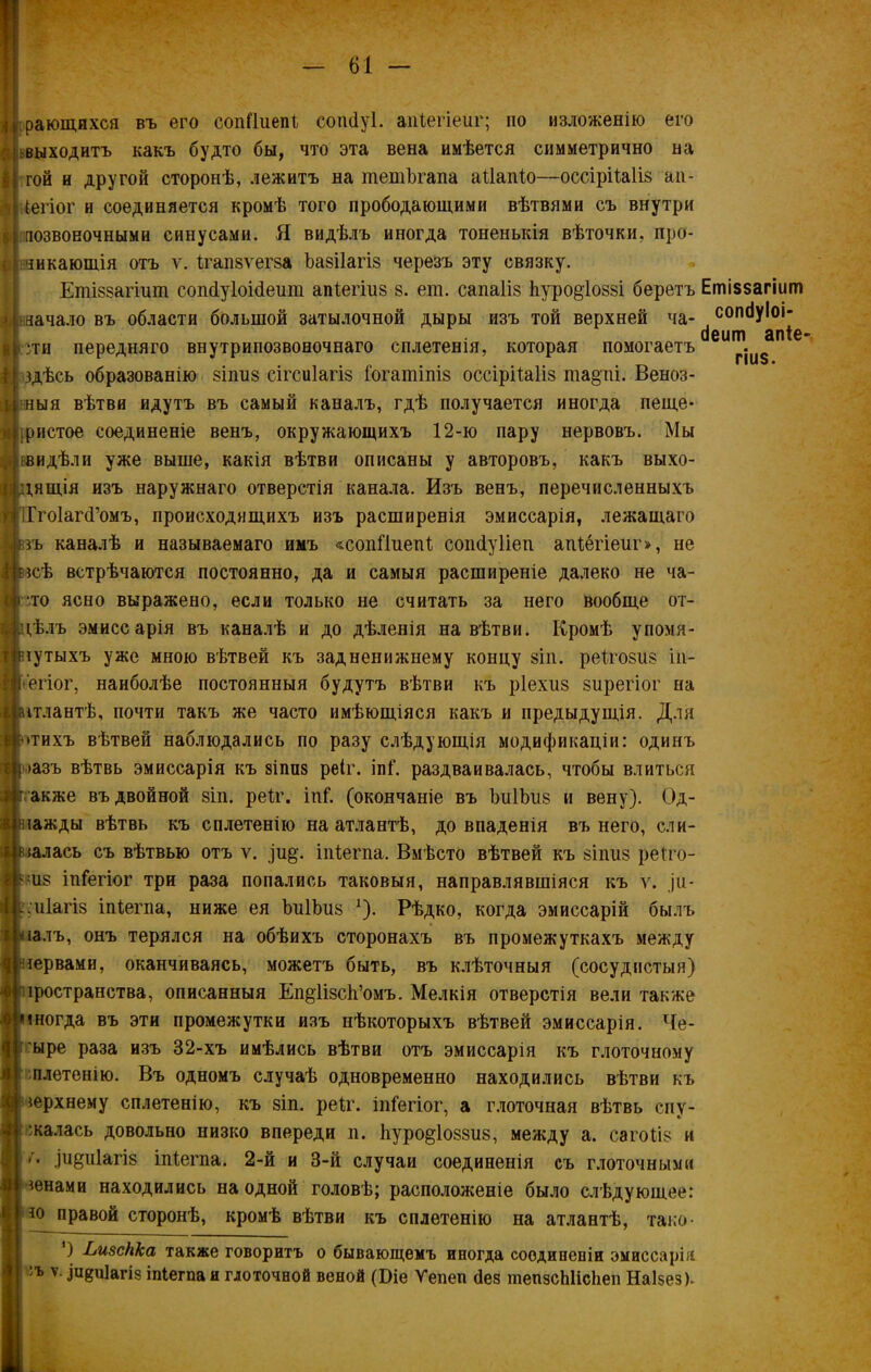 дающихся въ его сопііиепі сошіуі. апіегіеиг; но изложенію его выходитъ какъ будто бы, что эта вена имѣется симметрично на гой и другой сторонѣ, лежитъ на тетЪгапа аііапіо—оссірііаііз ап- Цегіог и соединяется кромѣ того прободающими вѣтвями съ внутри позвоночными синусами. Я видѣлъ иногда тоненькія вѣточки, про- никающія отъ у. Ігапзѵегза ѣазііагіз черезъ эту связку. Етіззагшт сопДуІоісІеит апіегіиз з. ет. сапаііз 1іуро§1оззі беретъ начало въ области большой затылочной дыры изъ той верхней ча- угн передняго внутрипозвоеочнаго сплетенія, которая помогаетъ здѣсь образованію зіпиз сігсиіагіз Гогашіпіз оссірііаііз та§пі. Веноз- ныя вѣтви идутъ въ самый каналъ, гдѣ получается иногда пеще- .ристое соединеніе венъ, окружающихъ 12-ю пару нервовъ. Мы видѣли уже выше, какія вѣтви описаны у авторовъ, какъ выхо- дящія изъ наружнаго отверстія канала. Изъ венъ, перечисленныхъ ІГгоІагсІ’омъ, происходящихъ изъ расширенія эмиссарія, лежащаго зъ каналѣ и называемаго имъ «сопііиепі сопйуііеп апіегіеиг», не зсѣ встрѣчаются постоянно, да и самыя расширеніе далеко не ча- ;то ясно выражено, если только не считать за него вообще от- дѣлъ эмиссарія въ каналѣ и до дѣленія на вѣтви. Кромѣ упомя- зутыхъ уже мною вѣтвей къ задненижнему концу зіп. реігозиз і.п- ёгіог, наиболѣе постоянныя будутъ вѣтви къ ріехиз зирегіог на ітлантѣ, почти такъ же часто имѣющіяся какъ и предыдущія. Для *тихъ вѣтвей наблюдались по разу слѣдующія модификаціи: одинъ »азъ вѣтвь эмиссарія къ зіпиз реіг. іпГ. раздваивалась, чтобы влиться акже въ двойной зіп. реіг. іпГ. (окончаніе въ ЫіІЪиз и вену). Од- іажды вѣтвь къ сплетенію на атлантѣ, до впаденія въ него, сли- зал ась съ вѣтвью отъ ѵ. )и§\ іпіегпа. Вмѣсто вѣтвей къ зіішз реіто- шз іпіегіог три раза попались таковыя, направлявшіяся къ ѵ. щ- .иіагіз іпіегпа, ниже ея ЪиІЪиз *). Рѣдко, когда эмиссарій былъ залъ, онъ терялся на обѣихъ сторонахъ въ промежуткахъ между зервами, оканчиваясь, можетъ быть, въ клѣточныя (сосудистыя) іространства, описанныя Еп^ІізсЬ’омъ. Мелкія отверстія вели также іногда въ эти промежутки изъ нѣкоторыхъ вѣтвей эмиссарія. Че- ъіре раза изъ 32-хъ имѣлись вѣтви отъ эмиссарія къ глоточному плетенію. Въ одномъ случаѣ одновременно находились вѣтви къ верхнему сплетенію, къ зіп. реіг. іпіегіог, а глоточная вѣтвь опу- шалась довольно низко впереди п. 1іуро§1оззиз, между а. сагоііз и '• теиіагіз іпіегпа. 2-й и 3-й случаи соединенія съ глоточными зенами находились на одной головѣ; расположеніе было слѣдующее: *о правой сторонѣ, кромѣ вѣтви къ сплетенію на атлантѣ, тако- *) Ьизсііка также говоритъ о бывающемъ иногда соединеніи эмиссарія 'ъ ѵ- Іи8«1агіз іпіегпа и глоточной веной (Біе Уепеп Зев піепзсЫісІіеп Наізез). Етіззагіиш сопсіуіоі- сіеит апіе гіиз.