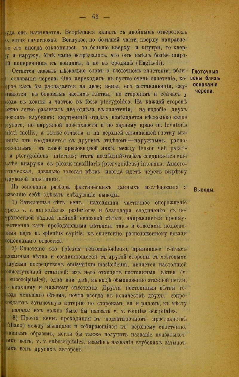 угда онъ начинается. Встрѣчался каналъ съ двойнымъ отверстіемъ ь 8ІШ18 саѵегпобиз. Вогнутое, по большей части, кверху направле- е его иногда отклонялось то больше кверху и кнутри, то квер- у и наружу. Мнѣ чаще встрѣчалось, что онъ имѣлъ болѣе широ- й поперечникъ къ концамъ, а не въ срединѣ (Еп^іізсіі). Остается сказать нѣсколько словъ о глоточномъ сплетеніи, вбли- основанія черепа. Оно переходитъ въ густое очень сплетеніе, ко- рое какъ бы распадается на двое; вены, его составляющія, ску- паются къ боковымъ частямъ глотки, по сторонамъ и сейчасъ у сода въ хоаны и частью въ іозза ріегу^оісіеа. На каждой сторонѣ >жно легко различать два отдѣла въ сплетеніи, на подобіе двухъ госкихъ клубковъ: внутренній отдѣлъ помѣщается нѣсколько выше >угого, по наружной поверхности и по заднему краю ш. Іеѵаіогіз ііай шоіііз, а также отчасти и на верхней сжимающей глотку мы- шцѣ; онъ соединяется съ другимъ отдѣломъ—наружнымъ, распо- 'женнымъ въ самой крыловидной ямкѣ, между Іепзог ѵеіі раіаіі- и рЪегу^оісІеиз іпізегпиз; этотъ послѣдній отдѣлъ соединяется еще -илѣе кнаружи съ ріехиз шахіііагіз (рЪегу^оісІеиз) іпіегпиз. Анасто- ітическая, довольно толстая вѣтвь иногда идетъ черезъ вырѣзку нужной пластинки. На основаніи разбора фактическихъ данныхъ изслѣдованія я зволяю себѣ сдѣлать слѣдующіе выводы. 1) Затылочная сѣть венъ, находящая частичное опорожненіе резъ ѵ. ѵ. апгісиіагез розіегіогез и благодаря соединенію съ ио- ірхностной задней шейной венозной сѣтью, направляется преиму* 'Эственно какъ прободающими вѣтвями, такъ и стволами, подходя- іими подъ ш. зріепіиз саріііз, къ сплетенію, расположенному позади ісцевиднаго отростка. 2) Сплетеніе это (ріехиз геІготазіоМеиз), принявшее сейчасъ званныя вѣтви и соединяющееся съ другой стороны съ мозговыми нусами посредствомъ етіззагішп тазіоМеит, является настоящей юмежуточной станціей: изъ него отходятъ постоянныя вѣтви (у. зиЬоссірііаІез), одна или двѣ, въ видѣ обыкновенно этажной петли, • верхнему и нижнему сплетенію. Другія постоянныя вѣтви го- ядо меньшаго объема, почти всегда въ количествѣ двухъ, сопро- ждаютъ затылочную артерію по сторонамъ ея и рядомъ, къ мѣсту : начала; ихъ можно было бы назвать ѵ. ѵ. сотііез оссірііаіез. 3) Прочія вены, проходящія въ подзатылочномъ пространствѣ іііаих) между мышцами и собирающіяся къ верхнему сплетенію, -авнымъ образомъ, могли бы также получить названіе подзатылоч- лхъ венъ, ѵ. ѵ. зиЬоссірііаІез, взамѣнъ названія глубокихъ затылоч- лхъ венъ другихъ авторовъ. Глоточныя вены близъ основанія черепа. Выводы.