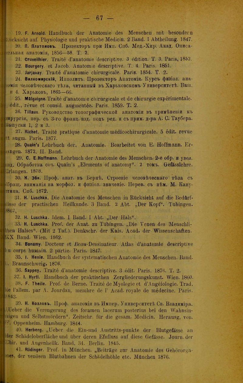 19. Р. ЛгпоШ. НапЛЬисЬ Лег Апаіотіе Лез МепзсЬеп тіі ЪезопЛегп діскзісііі аик РЬузіоІо&іе ипЛ ргакіізсЬе МеЛісіп. 2 ВапЛ. I АМІіеіІипд. 1847. 20. П. Платоновъ. Прозекторъ при Ими. Спб. Мед.-Хир. Акад. Онпса- ельная анатомія, 1856—58. Т. 2. 21. СгиѵеіІНіег. Тгаііё Л’апаіотіе Лезсгірііѵе. 3 е'Ліііоп. Т. 3. Рагіз, 1852. 22. Воигдегу. еі ЛасоЪ. Апаіотіе Лезсгірііѵе. Т. 4. Рагіз. 1861. 23. Іап'аѵау. Тгаііё Л’апаіотіе сііігиг^ісаіе. Рагіз. 1854. Т. 2. 24. Внлкомирскій, Ипполитъ. Прозекторъ Апатомія. Курсъ физіол. ана- рхіи человѣческаго тѣла, читанный въ Харьковскомъ Университетѣ. Вы и. и 4. Харьковъ, 1865—66. 25. маідаідпе. Тгаііё Л’апаіотіе сЬігиг^ісаІе еі Ле сЬігигдіе ехрёгітепіаіе. ёЛіі., гёѵие еі сопзіЛ. аидтепіёе. Рагіз. 1859. Т. 2. 26. ТіНаих. Руководство топографической анатоміи въ примѣненіи къ ирургіи, пер. съ 3-го франц. изд. подъ ред. и съ прим, д-ра А. С. Таубера, выпуски 1, 2 и 3. 27. ВісЬеі. Тгаііё ргаіігріе Л’апаіотіе тёЛісос1ііпщ*іса1е. 5 ёЛіѣ. геѵие ;і аи§т. Рагіз. 1877. 28. Оиаіп’з ЬеЬгЬисІі Лег. Апаіотіе. ВеагЪеііеі ѵоп Е. Нойтапп. Ег- т&еп. 1872. И. ВапЛ. 29. С. Е.НоІІтапп. ЬеІігЪисІі Лег Апаіотіе Лез Мепзсііеп. 2-е обр. и увел, зд. Обработка соч. (^иаіи’з „Еіеіпепіз о! апаіоту. 2 томъ. Оте&ззІеЬгс. т1ап§ѳп. 1878. 30. Н. эби. ІІроф. анат. въ Бернѣ. Строеніе человѣческаго тѣла съ браіц. вниманія на морфол. и физіол. значеніе. ІІерев. съ нѣм. М. Капу- ігипа. Спб. 1872. 31. Н. І.и$сІіка. Біе Апаіотіе Лез Меизсііеп іи Кііскзісііі аиГ Ліе ВеЛйгі- іззе Лег ргасіізсііеп НеіІкипЛе. 3 ВапЛ. 2 АЫ. „Бег КорР. ТпЪіпдеп. 8867, 32. н. ЦізсЬка. ІЛет. I ВапЛ. 1 АЫ- „Пег Ыа1з“. 33. Н. І.и$с1іка. РгоГ. Лег Апаі. ги ТиЪіп^еп. „Біе Ѵепеп Лез МепзсЫі- 1‘іеп На1зези. (Міі 2 Таі'.). БепкзсЬг. Лег Каіз. АсаЛ. Лег ѴѴіззепзсІіаРеп. АХ ВапЛ. \Ѵіеп. 1862. 34. Вопату, Босіеиг еі І&ам-Веззінаіеиг. АНаз Л’апаіотіе Лезсгірііѵе и согрз Ьитаіп. 2 рагііе. Рагіз. 1847. 35. I. Непіе. НаиЛЬисЬ Лег зузіетаіізсііеп Апаіошіс Лез Мепзсііеп. ВапЛ. Вгаип5СІі\ѵеі&. 1876. 36. 8арреу. Тгаііё Л’апаіотіе Лезсгірііѵе. 3 ёЛіі. Рагіз. 1876. Т. 2. 37. I. НугІІ. НапЛЬисІі Лег ргакіізсЬеп ХегёііеЛегип^зкипзі. ѴѴіеп. 1860. 38. Р. ТНеіІе. Ргоі'. Ле Вегпе. Тгаііё Ле Муоіо^іе еі Л’Лп§ёіо1о§іс. ТгаЛ. іе Гаііеш. раг А. ЛопгЛап, шетЬге Ле Г АсаЛ. гоуаіе Ле тёЛесіпе. Рагіз. 843. 39. Н. Козловъ. ІІроф. анатоміи въ Имнер. Университетѣ Св. Владиміра. ,ІІеЬег Ліе Ѵегеп&егип^ Лез іогатеп Іасегит розіегіиз Ьеі Леп ѴѴаЬпзіп- іі^ен ипЛ ЗеІЬзітбгЛепР. Ееіізсііг. 1'ііг Ліе &езат. МеЛісіп. Негаиз#, ѵоп. А ОррепЬеіт. Натѣшу. 1844. 40. НегЬегд. „ІІеЬег Ліе Еіп-ипЛ Аизігіііз-рипкіе Лег Віиі^еіаззс ап Іег ЗсЬйЛеІоЬегШсЬе ипЛ ііЬег Легеп ЕГпІІизз аиі Ліезе (теі’ііззе. Лоигп. Лег ЛЬіг. ипЛ Аи&епііеіік. ВапЛ. 34. Вегііп. 1845. 41. віііііпдег. РгоІ. іп МііпсЬеп. „Веіігй&е яиг Апаіотіе Лез Оекбгогца- “чея, Лег ѵепбзеп ВІиіЬаітеп Лег БсЬаЛеіЫЗЫе еіс. МйпсЬеп 1876.