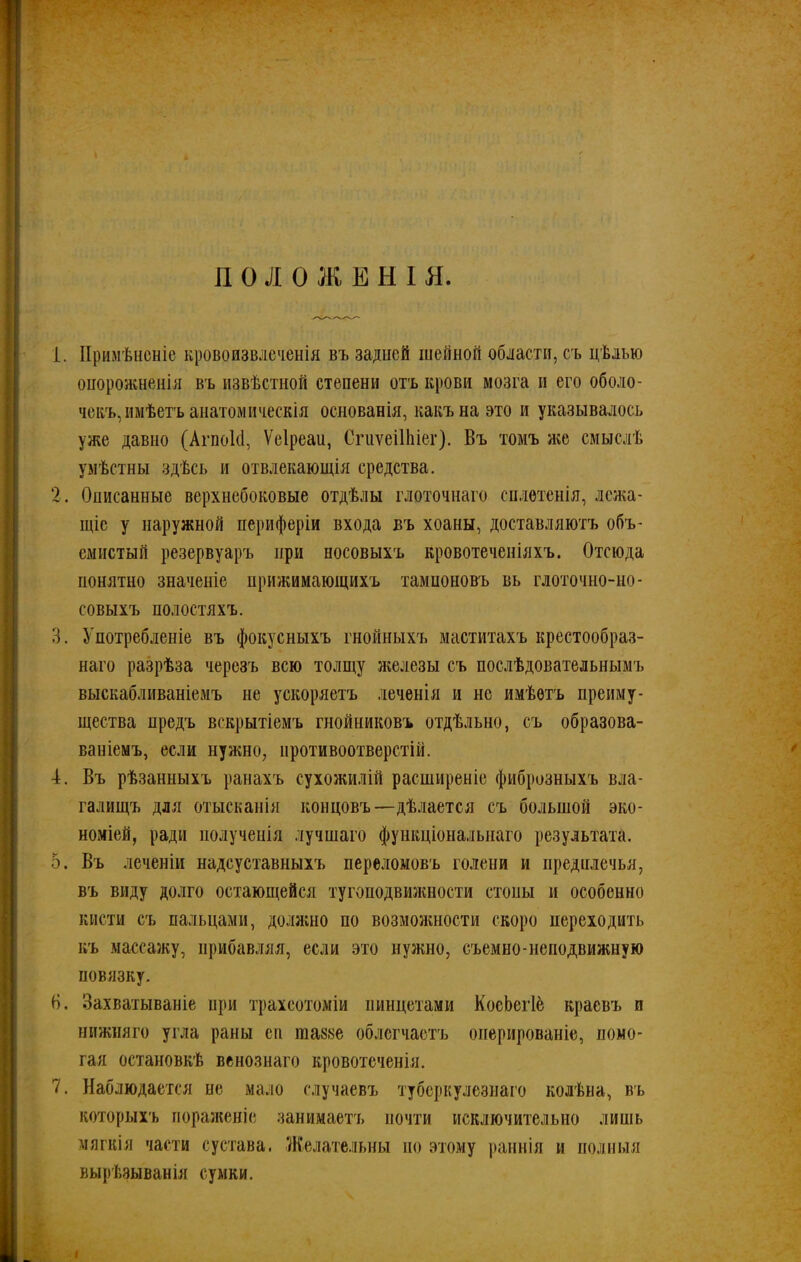 П О Л О Ж Е Н I Я. 1. Примѣненіе кровоизвлеченія въ задней шейной области, съ цѣлью опорожненія въ извѣстной степени отъ крови мозга и его оболо- чекъ, имѣетъ анатомическія основанія, какъ на это и указывалось уже давно (Агпокі, Ѵеіреаи, СгиѵеШііег). Въ томъ же смыслѣ умѣстны здѣсь и отвлекающія средства. 2. Описанные верхнебоковые отдѣлы глоточнаго сплетенія, лежа- щіе у наружной периферіи входа въ хоаны, доставляютъ объ- емистый резервуаръ при носовыхъ кровотеченіяхъ. Отсюда понятно значеніе прижимающихъ тампоновъ вь глоточно-но- совыхъ полостяхъ. 3. Употребленіе въ фокусныхъ гнойныхъ маститахъ крестообраз- наго разрѣза черезъ всю толщу железы съ послѣдовательнымъ выскабливаніемъ не ускоряетъ .теченія и не имѣетъ преиму- щества предъ вскрытіемъ гнойниковъ отдѣльно, съ образова- ваніемъ, если нужно, противоотверстій. 4. Въ рѣзанныхъ ранахъ сухожилій расширеніе фиброзныхъ вла- галищъ для отысканія концовъ—дѣлается съ большой эко- номіей, ради полученія лучшаго функціональнаго результата. 5. Въ леченіи надсуставныхъ переломовъ голени и предплечья, въ виду долго остающейся тугоподвижности стопы и особенно кисти съ пальцами, должно по возможности скоро переходить къ массажу, прибавляя, если это нужно, съемно-неподвижную повязку. В. Захватываніе при трахеотоміи пинцетами КосЬегІе краевъ и нижняго угла раны ей шаззе облегчаетъ оперированіе, помо- гая остановкѣ венознаго кровотеченія. 7. Наблюдается не мало случаевъ туберкулезнаго колѣна, въ которыхъ пораженіе занимаетъ почти исключительно лишь мягкія части сустава. Желательны но этому раннія и полныя вырѣзыванія сумки. I