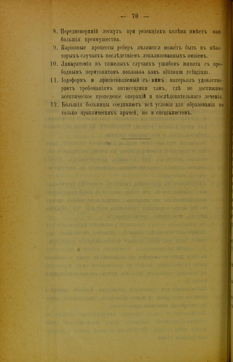 большія преимущества. 9. Каріозные процессы реберъ являются можетъ быть въ нѣко- торыхъ случаяхъ послѣдствіемъ локализованныхъ эмпіемъ. ІО. Лапаратомія въ тяжелыхъ случаяхъ ушибовъ живота съ про- боднымъ перитонитомъ показана какъ иМішиш гсГодіит. 1 і. Іодоформъ и приготовляемый съ нимъ матерьялъ удовлетво- ряетъ требованіямъ антисептики тамъ, гдѣ не достижимо асептическое проведеніе операцій и послѣдовательнаго леченія. 12. Большія больницы соединяютъ всѣ условія для образованія но только практическихъ врачей, по и спеціалистовъ. и і