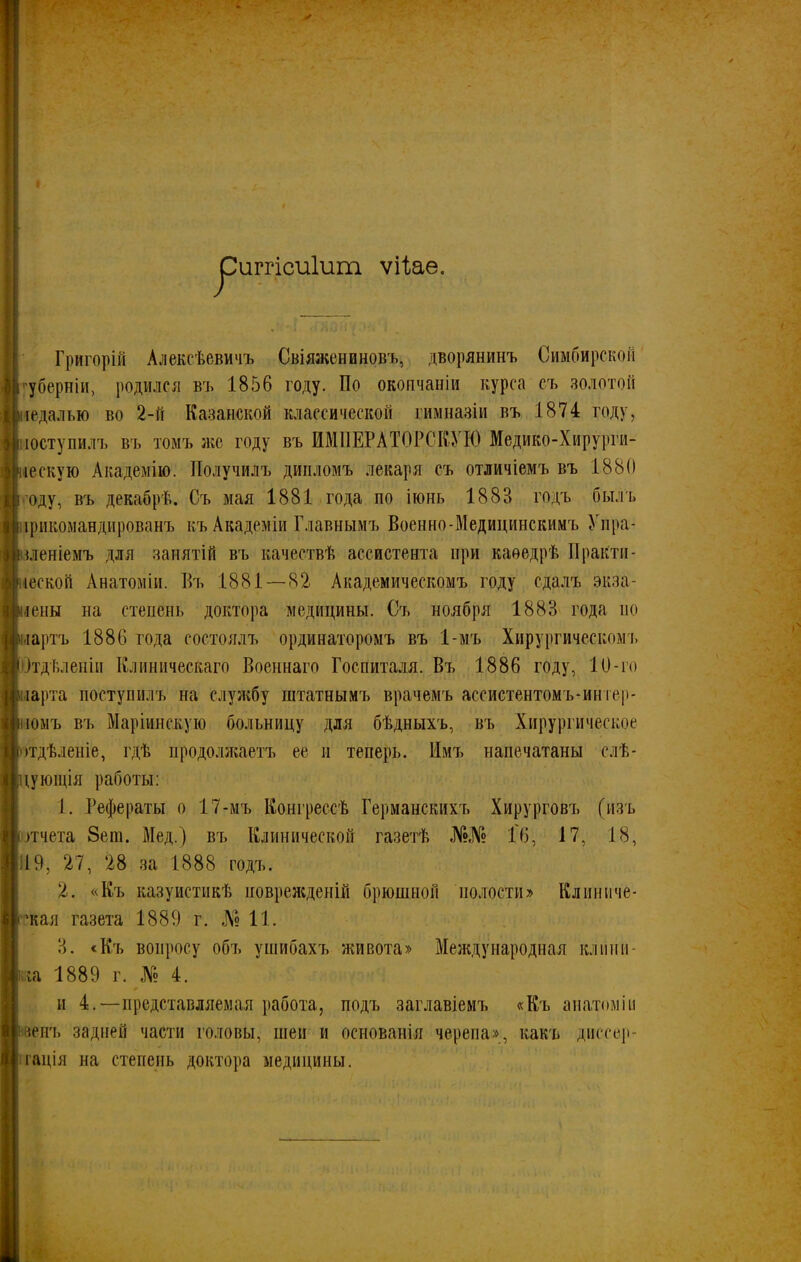 иггісиіигп ѵііае. Григорій Алексѣевичъ Свіяженпновъ, дворянинъ Симбирской губерніи, родился въ 1856 году- По окончаніи курса съ золотой педалью во 2-й Казанской классической гимназіи въ 1874 году, поступилъ въ томъ же году въ ИМПЕРАТОРСКУЮ Медико-Хирурги- нескую Академію. Получилъ дипломъ лекаря съ отличіемъ въ 1880 году, въ декабрѣ. Съ мая 1881 года по іюнь 1883 годъ былъ прикомандированъ къ Академіи Главнымъ Военно-Медицинскимъ Упра- вленіемъ для занятій въ качествѣ ассистента при каѳедрѣ Практи- ческой Анатоміи. Въ 1881—82 Академическомъ году сдалъ экза- мены на степень доктора медицины. Съ ноября 1883 года но партъ 1886 года состоялъ ординаторомъ въ 1-мъ Хирургическомъ (Отдѣленіи Клиническаго Военнаго Госпиталя. Въ 1886 году, 10-го парта поступилъ на службу штатнымъ врачемъ ассистентомъ-иніер- шомъ въ Маріинскую больницу для бѣдныхъ, въ Хирургическое отдѣленіе, гдѣ продолжаетъ ее и теперь. Имъ напечатаны елѣ- цуюіція работы: 1. Рефераты о 17-мъ Конгрессѣ Германскихъ Хирурговъ (изъ отчета Зет. Мед.) въ Клинической газетѣ №№ Гб, 17, 18, 19, 27, 28 за 1888 годъ. 2. «Къ казуистикѣ поврежденій брюшной полости» Клиниче- ская газета 1889 г. №11. 3. «Къ вопросу объ ушибахъ живота» Международная кл цин- ика 1889 г. № 4. и 4.—представляемая работа, подъ заглавіемъ «Къ анатоміи ивенъ задней части головы, шеи и основанія черепа», какъ диссер- тація на степень доктора медицины.