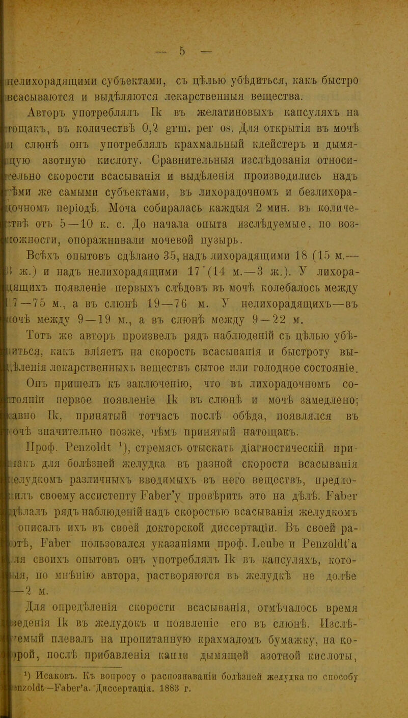 інелихорадящими субъектами, съ цѣлью убѣдиться, какъ быстро шсасываются и выдѣляются лекарственный вещества. Авторъ употреблялъ Ік въ желатиновыхъ капсуляхъ на тгощакъ, въ количествѣ 0,2 §тт. рег оз. Для открытія въ мочѣ и слюнѣ онъ употреблялъ крахмальный клейстеръ и дымя- цѵю азотную кислоту. Сравнительныя изслѣдованія относи- тельно скорости всасыванія и выдѣленія производились надъ і ѣми лее самыми субъектами, въ лихорадочномъ и безлихора- цочномъ періодѣ. Моча собиралась каждыя 2 мин. въ количе- •твѣ отъ 5 —10 к. с. До начала опыта изслѣдуемые, по воз- можности, опоралшивали мочевой пузырь. Всѣхъ опытовъ сдѣлано 35, надъ лихорадящими 18 (15 м.— I ж.) и надъ нелихорадящими 17 (14 м.—3 ж.). У лихора- ^ящихъ появленіе первыхъ слѣдовъ въ мочѣ колебалось между 7—75 м., а въ слюнѣ 19—76 м. У нелихорадящихъ—въ ісочѣ между 9 — 19 м., а въ слюнѣ между 9—22 м. Тотъ же авторъ произвелъ рядъ наблюдѳній съ цѣлыо убѣ- гься. какъ вліяетъ на скорость всасыванія и быстроту вы- ;,ѣленія лекарственныхъ веществъ сытое или голодное состояніе. Онъ пришелъ къ заключению, что въ лихорадочномъ со- ітоянін первое появлеиіе Ік въ слюнѣ и мочѣ замедлено; ;авно Ік, принятый тотчасъ послѣ обѣда, появлялся въ сачѣ значительно позже, чѣмъ принятый натощакъ. Проф. РеигоІоЧ *), стремясь отыскать діагностическій при- накъ для болѣзней желудка въ разной скорости всасыванія ::елудкомъ различныхъ вводпмыхъ въ него веществъ, предло- жил!, своему ассистенту ГаЪег'у провѣрить это на дѣлѣ. РаЪег цѣлалъ рядъ наблюденій надъ скоростью всасыванія желудкомъ описалъ ихъ въ своей докторской диссертации. Въ своей ра- Вотѣ. РаЪег пользовался указаніями проф. ЬеиЬе и РепгоІоТа В ля своихъ опытовъ онъ употреблялъ Ік въ капсуляхъ, кото- В>ія, по мнѣнію автора, растворяются въ желудкѣ не долѣе Для онредѣленія скорости всасыванія, отмѣчалось время В$едепія Ік въ лселудокъ и появленіе его въ слюнѣ. Изслѣ- В'емый плевалъ на пропитанную крахмаломъ бумажку, на ко- 1>рой, послѣ прибавленія капли дымящей азотной кислоты, *) Исаковъ. Къ вопросу о распознавали болѣзней желудка по способу Иш/оЫЬ -РаЪет'а. Диссертація. 1883 г.