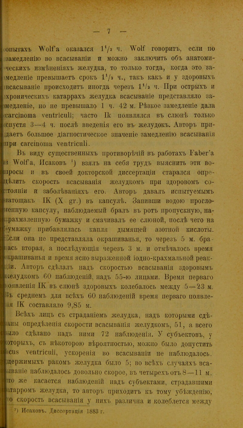 онытахъ АІѴоІГа оказался Ѵ/ч ч. ЧѴоІГ говоритъ, если но замедленно во всасываніи и можно заключить объ анатоми- ческихъ измѣненіяхъ желудка, то только тогда, когда это за- медленіе превышаетъ срокъ 1*/а ч., такъ какъ и у здоровыхъ всасываніе ироисходитъ иногда черезъ VI2 ч. При острыхъ и хроническихь катаррахъ лселудка всасываніе представляло за- шедленіе, но не превышало 1 ч. 42 м. Рѣзкое замедленіе дала гагсіиоша ѵепігіспіі; часто Ік появлялся въ слюнѣ только (спустя 3—4 ч. послѣ введенія его въ желудокъ. Авторъ при- даетъ большое діагностическое значеніе замедленно всасыванія ри сагсіпота ѵептгісиіі. Въ виду существенныхъ иротиворѣчій въ работахъ ГаЬег'а і ЛѴоІГа, йсаковъ ') взялъ на себя трудъ выяснить эти во- лосы и въ своей докторской диссертаціи старался опр'1- ѵвлить скорость всасыванія желудкомъ при здоровомъ со- :тояніи и заболѣваніяхъ его: Авторъ давалъ испытуемымъ іатощакъ ІК (X §г.) въ капсулѣ. Запивши водою прогло- ченную капсулу, наблюдаемый бралъ въ ротъ пропускную, на- крахмаленную бумажку и смачивалъ ее слюной, послѣ чего на •умажку прибавлялась капля дымящей азотной кислоты, ^сли она не представляла окрашиванья, то черезъ 5 м. бра- ;ась вторая, а послѣдующія черезъ 3 м. и отмѣчалось время крашиванья и время ясно выраженной іодно-крахмальной реак- ;іи. Авторъ сдѣлалъ надъ скоростью всасыванія здоровымъ желудкомъ 60 наблюденій, надъ 55-ю лицами. Время перваго оявлепія ІК въ слюнѣ здоровыхъ колебалось между 5 — 23 м. !ъ среднемъ для всѣхъ 60 наблюденій время перваго появле- ія ІК составляло 9,85 м. Всѣхъ лицъ съ страданіемъ лселудка, надъ которыми сдѣ- шы опредѣленія скорости всасыванія желудкомъ, 51, а. всего зло сдѣлано надъ ними 72 наблюденія. У субъектовъ, у )торыхъ, съ нѣкоторою вѣроятностью, молшо было допустить 'Сиз ѵепггісиіі, ускоренія во всасываніи не наблюдалось, ержимыхъ ракомъ лселудка было 5; во всѣхъ случаяхъ вса- •іваніе наблюдалось довольно скорое, въ четырехъотъ 8—11 м. о же касается наблюденій надъ субъектами, страдавшими ѵгарромъ лселудка, то- авторъ ириходитъ къ тому убѣждеыію, Ѵ^^^сІ^?с_а^ваІІ^_^ них'ь различна и колеблется между *) Исаковъ. Диссортація 1883 г.