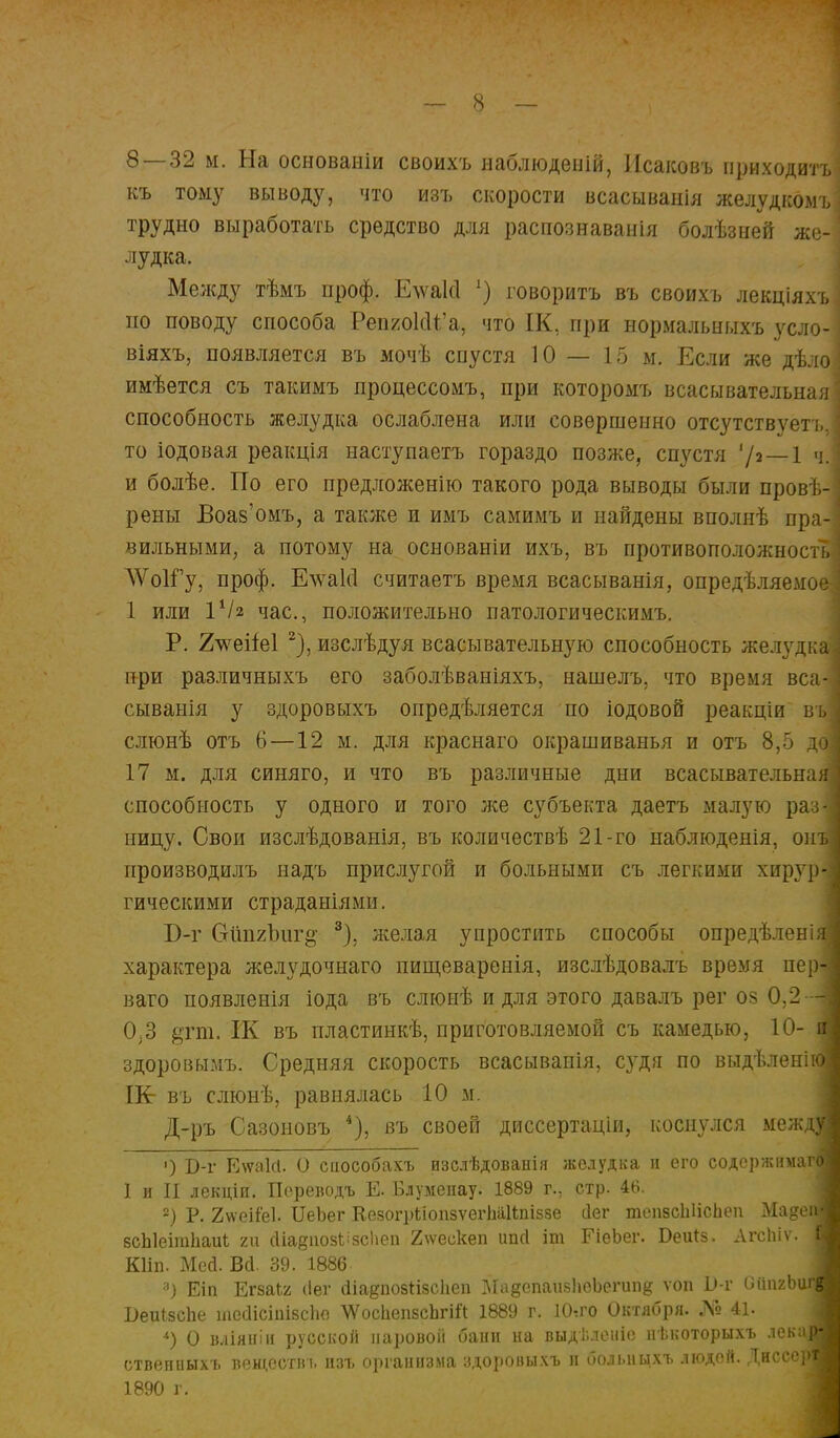 8—32 м. На основаніи своихъ наблюденій, Исаковъ приходить; къ тому выводу, что изъ скорости всасыванія желудкомъ] трудно выработать средство для распознавала болѣзней же- лудка. Между тѣмъ проф. Елѵаісі !) говорить въ своихъ лекціяхъ по поводу способа РепяокН'а, что ІК, при нормальныхъ усло- віяхъ, появляется въ мочѣ спустя 10 — 15 м. Если же дѣло имѣется съ такимъ процессомъ, при которомъ всасывательная] способность желудка ослаблена или совершенно отсутствует'!,, I то іодовая реакція наступаетъ гораздо позже, спустя '/з—1 ч.І и болѣе. По его предложенію такого рода выводы были провѣ-] рены Воаз'омъ, а также и имъ самимъ и найдены вполнѣ пра-| вильными, а потому на основаніи ихъ, въ противоположность] ЛѴоІГу, проф. Е\\та1с1 считаетъ время всасыванія, опредѣляемое] 1 или VI2 час, положительно патологическимъ. Р. 2^геііе1 2), изслѣдуя всасывательную способность жел}гдкаІ при различныхъ его заболѣваніяхъ, нашелъ, что время вса-1 сыванія у здоровыхъ опредѣляется по іодовой реакціи въ| слюнѣ отъ 6—12 м. для краснаго окрашиванья и отъ 8,5 дс 17 м. для синяго, и что въ различные дни всасывательная способность у одного и того лее субъекта даетъ малую раз- ницу. Свои изслѣдованія, въ количествѣ 21-го наблюденія, ош производилъ надъ прислугой и больными съ легкими хирур- гическими страданіямн. В-ѵ (хШгЪитз 3), желая упростить способы опредѣлені) характера желудочнаго пищевареыія, изслѣдовалъ время пер- ваго появленія іода въ слюнѣ и для этого давалъ рег оз 0,2 - 0^3 §пн. ІК въ пластинкѣ, приготовляемой съ камедью, 10- здоровымъ. Средняя скорость всасываиія, судя по выдѣленіі ІЕг въ слюнѣ, равнялась 10 м. Д-ръ Сазоновъ *), въ своей диссертаціи, коснулся меж; ') Б-г Е\ѵа1сІ. О способахъ изслѣдованія желудка и его содержим;! I и II лекціи. Переводъ Е- Блумеііау. 1889 г., стр. 46. 2) Р. 2ѵѵеііе1. ИеЬег КезогрііопзѵеіііаШііззе сіег тепзсЫісЬеп Мадс зсЫеітІіаігЬ ги сііаёііозіізсііеп 2\ѵескеп ипсі іт ЕіеЪег. Беигз. Лгсіііѵ. Кііп. Мей. Вй. 39. 1886 а) Еіп ЕгзаЬг сівг діа^позНзскеп Ма^епаизЬсЬегип^ ѵоп Ь-г ОйпяЦ Беиізспе тесіісіпізсііе ЧУосЬепвсЪгіЙ 1889 г. ІО.го Октября. № 41. *) О вліяиіи русской паровой бани на выдѣлеиіе пѣкоторыхъ лекг ственпыхъ веществь изъ организма здоровыхъ и больныхъ людей. Диссе] 1890 г.