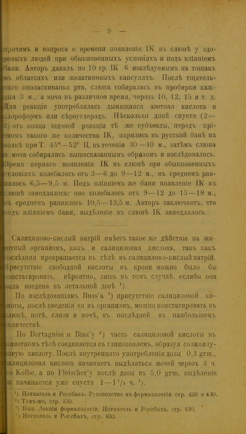 ирочимъ и вопроса о времени появленія ІК въ слюнѣ у здо- ровыхъ людей при обыкновенныхъ условіяхъ и подъ вліяніемъ 5ани. Авторъ давалъ по 10 гр. ІК 6 изслѣдуемымъ на тощакъ въ облаткахъ или ;келатиновыхъ капсуляхъ. Послѣ тщатель- яаго ополаскиванья рта, слюна собиралась въ пробирки каж- *ыя 3 м., а моча въ различное время, черезъ 10, 12, 15 и т. д. 31ля реакціи употреблялась дымящаяся азотная кислота и : юроформъ или сѣроуглеродъ. Нѣсколько дней спустя (2— I) отъ конца іодовой реакціи тѣ же субъекты, передъ прі- шомъ такого же количества ІК, парились въ русской банѣ на -юлкѣ при Т. 45°—52° Ц. вътеченіи 30—40 м., затѣмъ слюна і моча собирались вышесказапнымъ образомъ и изслѣдовались. Зремя перваго появленія ІК въ слюнѣ при обыкновенныхъ ^словіяхъ колебалось отъ 3—6 до 9—12 м., въ среднемъ рав- іялось 6,5—9,5 м. Подъ вліяніемъ же бани появленіе ІК въ ;люнѣ замедлялось: оно колебалось отъ 9—12 до 15 —18 м., '.ъ среднемъ равнялось 10,5—13,5 м. Авторъ заключаетъ, что >одъ вліяніемъ бани, выдѣленіе въ слюнѣ ІК замедлялось. Салицилово-кислый натрій имѣетъ такое же дѣйствіе на жи- сотный организмъ, какь и салициловая кислота, такъ какъ ослѣдняя превращается въ тѣлѣ въ салицилово-кислыйнатрій. [рисутствіе свободной кислоты въ крови можно было бы і онстатировать, вѣроятно, лишь въ томъ случаѣ. еслибы она іыла введена въ летальной дозѣ *), По изслѣдованіямъ Визз'а 2) присутствіе салициловой ки- оты, иослѣ введенія ея въ организмъ, можно констатировать въ .люнѣ, потѣ, слизи и мочѣ, въ послѣдней въ иаибольшемъ іоличествѣ. По Вегіа^піпі и Вігі2'у 3) часть салициловой кислоты въ іивотиомъ тѣлѣ соединяется съ гликоколлемъ, образуя солицилу- вую кислоту. Послѣ внутренняго употребленія дозы 0,3 ^гга., эалицпловая кислота начинаетъ выдѣляться мочей черезъ 3 ч. (О КоІЬе, а по ГІеІ8с1іег'у послѣ дозы въ 5,0 §тт. выдѣленіе начинается ул^е спустя 1 — Iх/2 ч. *). Нотігагель и Россбахъ. Руководство къ формакологіи стр. 426 и 430. 2) Таиъ-же, сгр. 430. '■) ВІП2. Лекціи формакологіи. Нотнагѳль и Россбахъ, стр. 430. *) Ногиагѳль и Россбахъ, стр. 430.