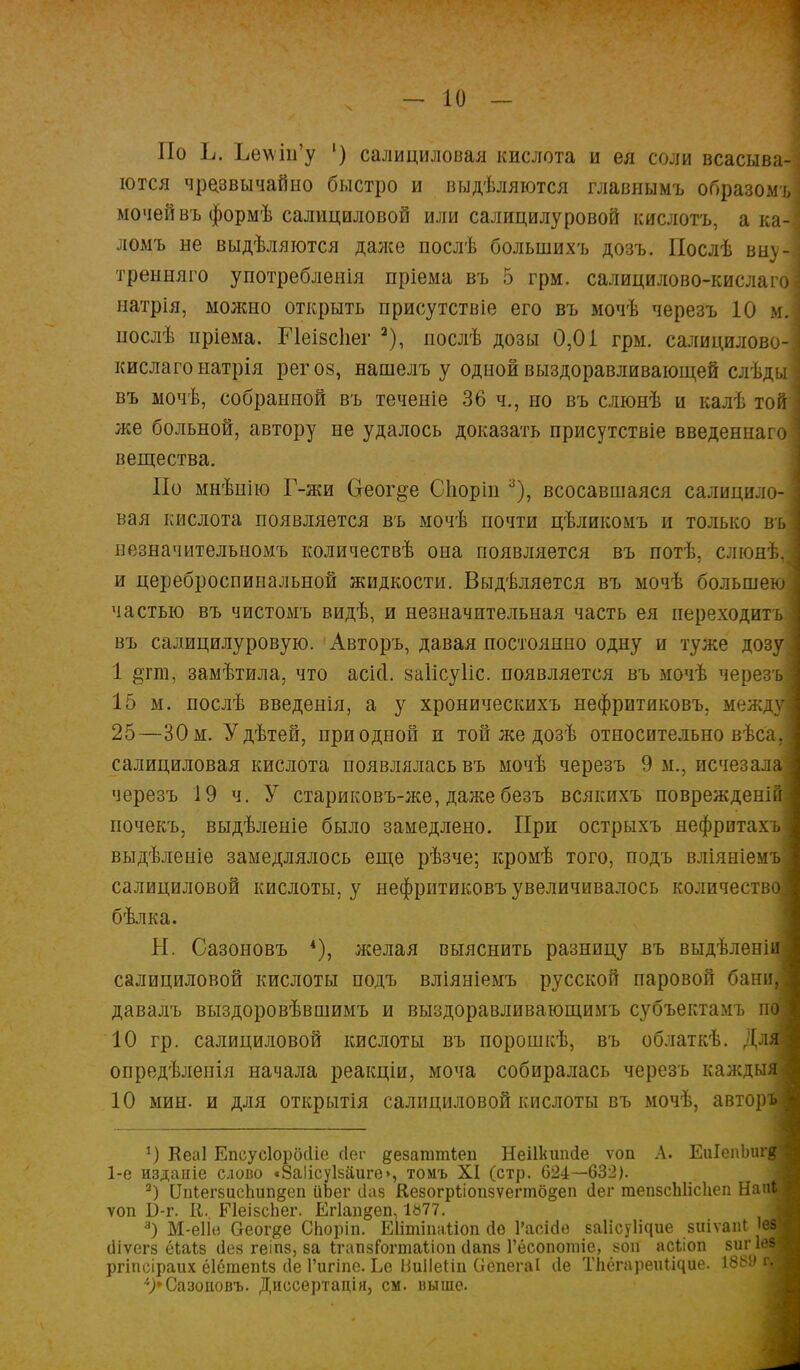 По Ь. Ъе\ѵш'у ') салициловая кислота и ея соли всасыва- ются чрезвычайно быстро и выдѣляются главнымъ образомъ мочей въ формѣ салициловой или салицилуровой кислотъ, а ка- ломъ не выдѣляются даже послѣ болынихъ дозъ. Послѣ виу- тренняго употребления пріема въ 5 грм. салицилово-кислаго натрія, можно открыть присутствіе его въ мочѣ черезъ 10 м. нослѣ нріема. Ріеізсііег 2), послѣ дозы 0,01 грм. салицилово- кислаго натрія рег оз, нашелъ у одной выздоравливающей слѣды въ мочѣ, собранной въ теченіе 36 ч., но въ слюнѣ и калѣ той же больной, автору не удалось доказать присутствіе введеннаго вещества. По мнѣнію Г-жи Оеог^е Споріп 3), всосавшаяся салицило- вая кислота появляется въ мочѣ почти цѣликомъ и только въ незначительномъ количествѣ она появляется въ потѣ, слюнѣ, и цереброспиоальной жидкости. Выдѣляется въ мочѣ большею частью въ чистомъ видѣ, и незначительная часть ея переходить въ салицилуровую. Авторъ, давая постоянно одну и туже дозу 1 замѣтила, что асісі. заіісуііс. появляется въ мочѣ черезъ] 15 м. послѣ введенія, а у хроническихъ нефритиковъ, междуі 25—30 м. Удѣтей, при одной и той же дозѣ относительно вѣса,] салициловая кислота появлялась въ мочѣ черезъ 9 м., исчезала! черезъ 19 ч. У стариковъ-же, дажебезъ всякихъ поврежденійі почекъ, выдѣленіе было замедлено. При острыхъ нефритахъі выдѣленіе замедлялось еще рѣзче; кромѣ того, подъ вліяніемъі салициловой кислоты, у нефритиковъ увеличивалось количество! бѣлка. Н. Сазоновъ *), желая выяснить разницу въ выдѣленіш салициловой кислоты подъ вліяніемъ русской паровой баниД давалъ выздоровѣвшимъ и выздоравливающимъ субъектамъ пщ 10 гр. салициловой кислоты въ порошкѣ, въ облаткѣ. ДлД опредѣленія начала реакціи, моча собиралась черезъ калсдыЛ 10 мин. и для открытія салициловой кислоты въ мочѣ, авторъі 1) Кеаі Епсусіорбсііе йег дезагатіеп Неііішісіе ѵоп Л. ЕиІепЬигд і 1-е изданіе слово «8аІісу1заиго>, томъ XI (стр. 624—632). а) ОпІег5исЬип§еп иЪег сіив Кезогрѣіопзѵегтб^еп сіег тепзсЫісІіеп НааЯ ѵоп Б-г. К. РІеізсЪег. Егіап^еп, 1»77. 3) М-еІІв Оеог#е СЬоріп. Еіітіпаііоп сіо 1'асісіѳ ваіісуіічие зиіѵаіи 'ез ; іііѵегз ёІаіЕ сіез геіпз, за ІгапзГогтаІ іоп сіапз Гёсопошіс, *оп асііоп зигІ^И ргіпсіраих ёіётепіз сіе Гигіпе. Ье ВиПеНи (іепегаі сіе Тііёгареиііяие. гМ 4>Сазоповъ. Диссѳртація} см. иыше.