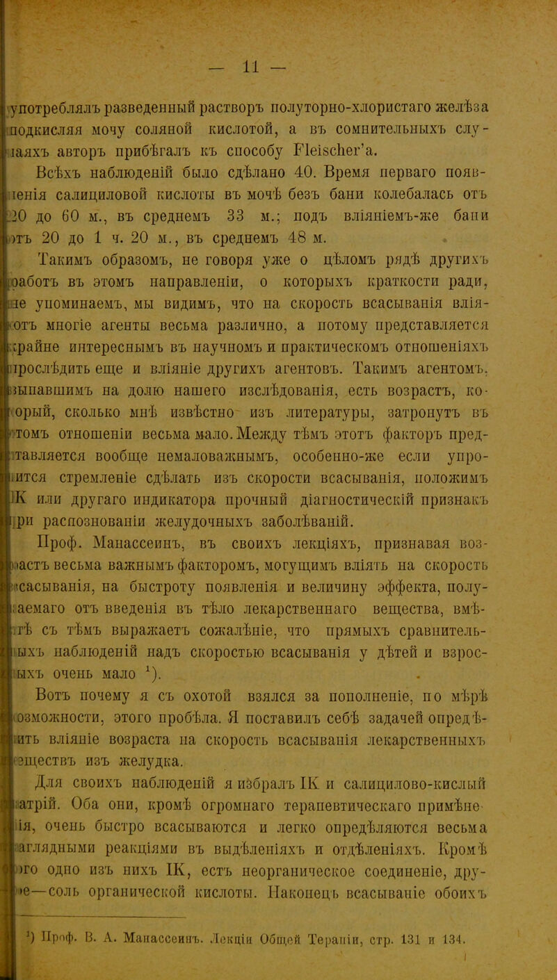 употреблялъ разведенный растворъ полуторно-хлористаго желѣза одкисляя мочу соляной кислотой, а въ сомнительныхъ слу- іаяхъ авторъ прибѣгалъ къ способу Е1еі8спег'а. Всѣхъ наблюденій было сдѣлано 40. Время перваго появ- іенія салициловой кислоты въ мочѣ безъ бани колебалась отъ 20 до 60 м., въ среднемъ 33 м.; подъ вліяніемъ-же бани )тъ 20 до 1 ч. 20 м., въ среднемъ 48 м. Такимъ образомъ, не говоря уже о цѣломъ рядѣ другихъ аботъ въ этомъ направленіи, о которыхъ краткости ради, е упоминаемъ, мы видимъ, что на скорость всасыванія влія- отъ многіе агенты весьма различно, а потому представляется срайне интереснымъ въ научномъ и практическомъ отношеніяхъ ірослѣдить еще и вліяніе другихъ агентовъ. Такимъ агентомъ. шпавшимъ на долю нашего изслѣдованія, есть возрастъ, ко- орый, сколько мнѣ извѣстно изъ литературы, затронуть въ томъ отношеніи весьма мало. Между тѣмъ этотъ факторъ пред- тавляется вообще немаловажнымъ, особенно-же если упро- ,ится стремленіе сдѣлать изъ скорости всасываиія, иоложимъ или другаго индикатора прочный діагностическій признак ь рп распознованіи желудочныхъ заболѣваній. Проф. Манассеинъ, въ своихъ лекціяхъ, признавая воз- іастъ весьма важнымъ факторомъ, могущимъ вліять на скорость •сасыванія, на быстроту появленія и величину эффекта, полу- аемаго отъ введенія въ тѣло лекарственнаго вещества, вмѣ- гѣ съ тѣмъ выражаетъ сожалѣніе, что прямыхъ сравнитель- ыхъ паблюденій надъ скоростью всасыванія у дѣтей и взрос- іыхъ очень мало А). Вотъ почему я съ охотой взялся за пополненіе, по мѣрѣ зможности, этого пробѣла. Я поставилъ себѣ задачей опредѣ- ть вліяніе возраста на скорость всасыванія лекарственныхъ ществъ изъ лселудка. Для своихъ наблюдеиій я избралъ ІК и салицилово-кислый латрій. Оба они, кромѣ огромнаго терапевтическаго примѣне- 'я, очень быстро всасываются и легко опредѣляются весьма глядными реакціями въ выдѣлеиіяхъ и отдѣленіяхъ. Кромѣ го одно изъ нихъ ІК, естъ неорганическое соединеніе, дру- е—соль органической кислоты. Наконецъ всасываніе обоихъ *) Проф. В. А. Манассеинъ. Лскціи Оби;ей Тераиіи, стр. 131 и 134.
