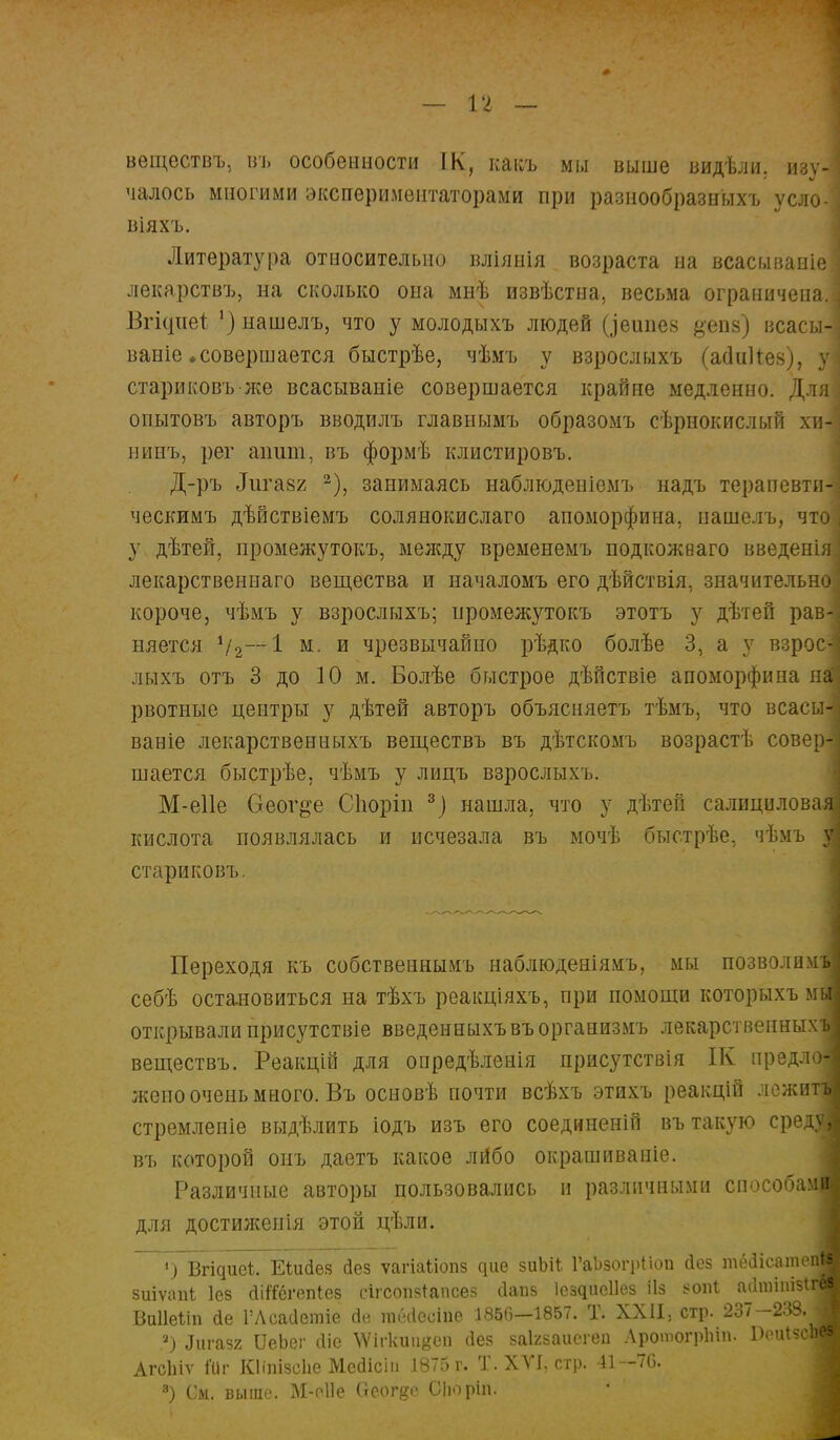 — п — вѳществъ, въ особенности ІК, какъ мы выше видѣли, изу- чалось многими экспериментаторами при разнообразных-!, усло- віяхъ. Литература относительно вліянія возраста на всасываніе лекарствъ, на сколько она мнѣ извѣстиа, весьма ограничена. Бгісіпеі 1) нашелъ, что у молодыхъ людей ((]ешіез #епв) всасы- ваніе ♦совершается быстрѣе, чѣмъ у взрослыхъ (асІиИев), у стариковъже всасываніе совершается крайне медленно. Для опытовъ авторъ вводилъ главнымъ образомъ сѣрнокислый хи- нинъ, рег апит, въ формѣ клистировъ. Д-ръ іГигазг 2), занимаясь наблюденіемъ надъ терапевти ческимъ дѣйствіемъ солянокислаго апоморфина. нашелъ, чт у дѣтей, промежутокъ, между временемъ подкожваго введені лекарственнаго вещества и началомъ его дѣйствія, значительн короче, чѣмъ у взрослыхъ; промежутокъ этотъ у дѣтей рав няется Ѵг 1 м. и чрезвычайно рѣдко болѣе 3, а у взрос лыхъ отъ 3 до 10 м. Болѣе быстрое дѣйствіе апоморфина я рвотные центры у дѣтей авторъ объясняетъ тѣмъ, что всасы ваніе лекарственныхъ веществъ въ дѣтскомъ возрастѣ сове шается быстрѣе. чѣмъ у лицъ взрослыхъ. М-е11е Оеог^е Споріи 3] нашла, что у дѣтен салицилова кислота появлялась и исчезала въ мочѣ быстрѣе, чѣмъ стариковъ. Переходя къ собственнымъ наблюденіямъ, мы позволим себѣ остановиться на тѣхъ реакціяхъ, при помощи которыхъ м открывали присутствіе введенныхъвъорганизмъ лекарственных веществъ. Реакцій для опредѣленія присутствія ІК предл жепо очень много. Въ основѣ почти всѣхъ этихъ реакцій лежи стремленіе выдѣлить іодъ изъ его соединеній въ такую сре въ которой онъ даетъ какое лйбо окрашиваніе. Различные авторы пользовались и различными способа для достиженія этой цѣли. і) Вгідиеі. ЕШсіез сіез ѵагіаііопз дие зиЫІ ГаЬзогрІіоп йез тёііісат зиіѵапі Іез <Шегеп*ез сігсопзтапсез йапз ІездиеНез ііз *опІ аЛшітз Ваііеііп сіе 1'Лсааетіе йе гаёЧіеоіпе 1850—1857. Т. XXII, стр. 237 -238. з) ^газг ІІеЬег «Не \Ѵігкшівеп без заігзаисгеп ЛротогрЬіп. АгсЫѵ Шг КІіпізсЬе Мейісііі 1875 г. Т. XVI, стр. 41—70. 3) См. выше. М-оІІе Оеогде СІюріп.