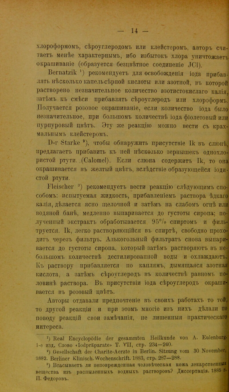 хлороформомъ, сѣроуглеродомъ или клейстсромъ, авторъ счи- таетъ менѣе характерным^ ибо избытокъ хлора уничтожаетъ окрашиваніе (образуется безцвѣтное соединеніе ЗСІ). ВогпаЫк ') рекомеидуетъ для освобожденія іода прибав- лять нѣсколько капель сѣрной кислоты или азотной, въ которой растворено незначительное количество азотистокислаго калія, затѣмъ къ смѣси прибавлять сѣроуглеродъ или хлороформъ. Получается розовое окрашиваніе, если количество іода было незначительное, при большомъ количествѣ іода фіолетовый или пурпуровый цвѣтъ. Эту же реакцію можно вести съ крах- мал ьнымъ клейстеромъ. Б-г Віагке 2), чтобы обнаружить присутствіе Ік въ слюнѣІ предлагаетъ прибавить къ ней нѣсколько зернышекъ однохло- ристой ртути. .(Саіотеі). Если слюна содержитъ Ік, то она окрашивается въ желтый цвѣтъ, вслѣдствіе образующейся іоди-] стой ртути. Меізсііег 3) рекомеидуетъ вести реакцію слѣдующимъ спо-і собомъ: испытуемая жидкость, прибавленіемъ раствора ѣдкаго калія, дѣлается ясно щелочной и затѣмъ на слабомъ огнѣ или водяной банѣ, медленно выпаривается до густоты сиропа; по| лученный экстрактъ обработывается 95°/о спиртомъ и фильі труется. Ік, легко растворяющійся въ спиртѣ, свободно прохоі дитъ черезъ фильтръ. Алькогольный фильтратъ снова выпари вается до густоты сиропа, который затѣмъ растворяютъ въ не! большомъ количествѣ дестилированной воды и охлаждаютъі Къ раствору прибавляется по каплямъ, дымящаяся азотная кислота, а затѣмъ сѣроуглеродъ въ количествѣ равномъ поі ловинѣ раствора. Въ присутствіи іода сѣроуглеродъ окрашиі вается въ розовый цвѣтъ. Авторы отдавали предпочтеніе въ своихъ работахъ то том то другой реакціи и при этомъ многіе изъ нихъ дѣлалп по поводу реакцій свои замѣчанія, не лишенныя практическая^ интереса, ») Кеаі Епсусіорбйіе йег везаттіеп Неіікшкіе ѵоп Л. ЕнІепЬигвИ 1-е изд. Слово <І0(1ргарага1:е» Т. VII, стр. 234—240. а) Ѳе$е11зсЬай <3ег СЬагііе-Аег/іе іп Вегііп. Зіігипв ѵот 30 ХоѵегаЬвЯ 1882. Вегііпег КИпізсЬ. ѴѴосЬепвсІігШ. 1883, стр. 287—288. э) Всасываетъ ли неповрѳждсипая чѳловѣческая кожа локарствспнйі вещества изъ раслыленпыхъ водныхъ растворовъ? Диссертація. 1885 г. П. Федоровъ.