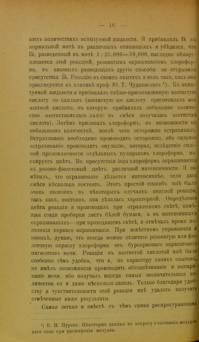 ІН - шихъ количествах!» испытуемой жидкости. Я прибавлялъ Ік щ нормальной мочѣ въ различныхъ отношеиіяхъ и убѣдился. что [к, разведенный въ мочѣ 1 : 25,000—30,000, наглядно обнару-і живается этой реакціей, розоватымъ окрашиваиіемъ хлороформ ма, въ каковыхъ разведеніяхъ другіе способы не открывали] присутствія Ік. Реакцію въ своихъ опытахъ я велъ такъ, какъ она' практикуется въ клиникѣ проф. ІО. Т. Чудновсиаго Къ испы-- туемой жидкости я прибавлялъ свѣже-приготовленную азотистую] кислоту по каплямъ (азотистую же кислоту приготовлялъ изъ, азотной кислоты, въ которую прибавлялъ небольшое количе-І ство азотистокислаго калія: въ смѣси получалась азотистая кислота). Затѣмъ приливалъ хлороформъ, по возможности въі небольшомъ количествѣ, послѣ чего осторожно встряхивалъ. Встряхиваніе необходимо производить осторожно, ибо сильное встряхиваніе производитъ эмульсію, которая, вслѣдствіе снльн ной преломляемости отдѣльныхъ пузырьковъ хлороформа, мал скируетъ цвѣтъ. Въ присутствіи іода хлороформъ окрашивается въ розово-фіолетовый цвѣтъ различной интенсивности. Я за- мѣтилъ, что окрашиваніе дѣлается интенсивнѣе, если дать смѣси нѣсколыш постоять. Этотъ простой способъ мнѣ бьілв очень полезенъ въ нѣкоторыхъ случаяхъ неясной реакціи, такъ какъ, постоявъ, она дѣлалась характерной. Опредѣленіе цвѣта реакціи я производилъ при отраженномъ свѣтѣ. помѣ-: щая сзади пробирки листъ бѣлой бумаги, а въ интенсивныхъ окрашиваніяхъ—при проходящемъ свѣтѣ, и отмѣчалъ время по- явленія перваго окрашиванія. При извѣстномъ упражненіи и навыкѣ, думаю, что всегда можно отличить розоватую пли фіоі летовую окраску хлороформа отъ бурокраснаго окрашиваніД пигментовъ мочи. Реакція съ азотистой кислотой мнѣ былі особенно тѣмъ удобна, что я, по характеру своихъ опытовта не имѣлъ возможности производить обезцвѣчиваніе и выпари- ваніе мочи, ибо получалъ иногда самыя незначительныя к« личества ея и даже нѣсколько капель. Только благодаря удоя ству и чувствительности этой реакціи мнѣ удалось получить отмѣченные ниже результаты. Самая легкая и вмѣстѣ съ тѣмъ самая распространенная ') К. Н. Пурицъ. Нѣкоторыя данпыя къ нопросу о состоянін жедуд< наго сока при расширевіи желудка.