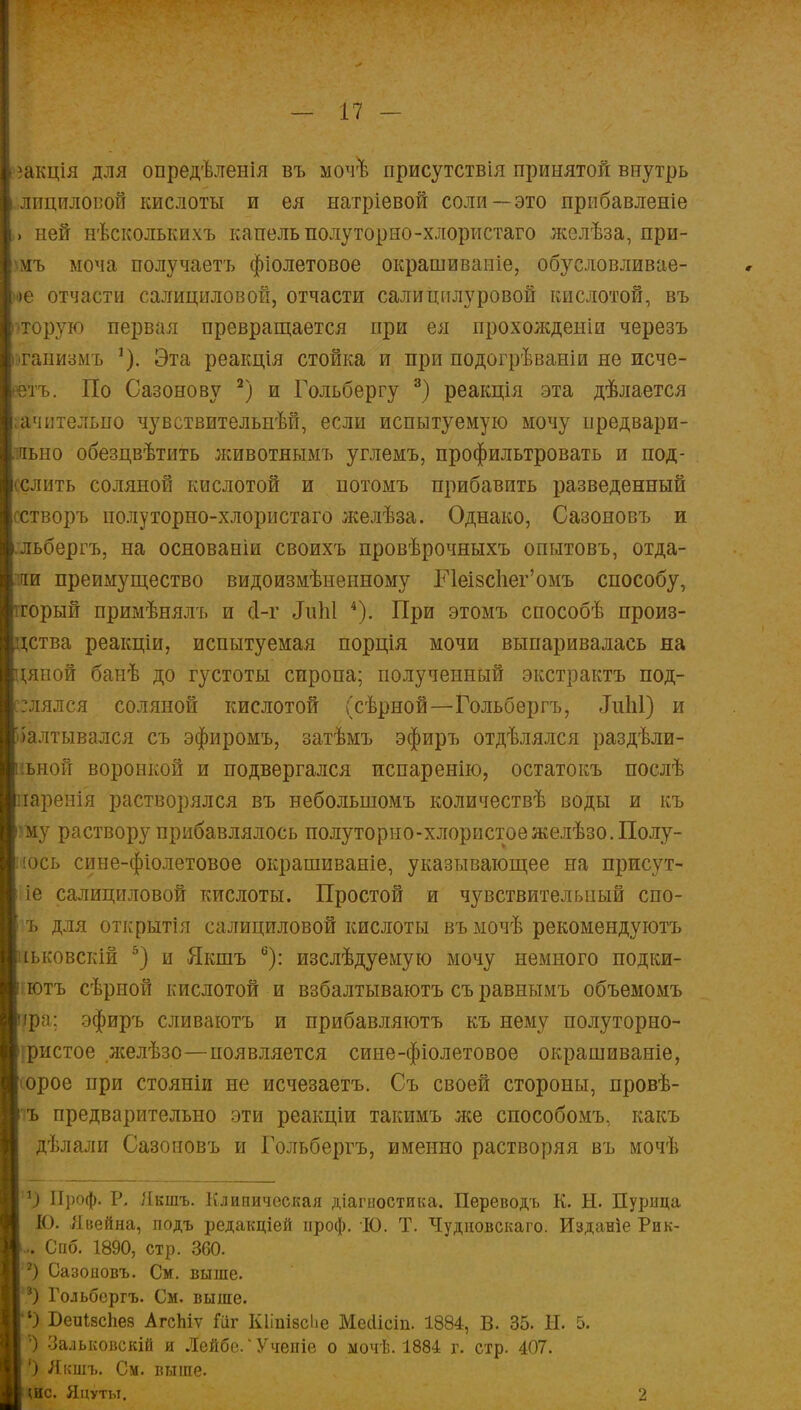 іакція для опредѣленія въ мочѣ присутствия принятой внутрь йициловоЙ кислоты и ея ыатріевой соли—это прибавленіе ней нѣсколькихъ капель полуторно-хлористаго желѣза, при- мъ моча получаетъ фіолетовое окрашиваніе, обусловливае- іе отчасти салициловой, отчасти салицилуровой кислотой, въ торую первая превращается при ея прохожденіи черезъ гаиизмъ *). Эта реакція стойка и при подогрѣваніи не исче- тъ. По Сазонову 2) и Гольбергу 3) реакція эта дѣлается ачительпо чувствительнѣй, если испытуемую мочу нредвари- иьно обезцвѣтить животнымъ углѳмъ, профильтровать и под- селить соляной кислотой и потомъ прибавить разведенный гстворъ полуторно-хлористаго желѣза. Однако, Сазоновъ и льбергъ, на основаніи своихъ провѣрочныхъ опытовъ, отда- ли преимущество видоизмѣиенному Неізс1іег'омъ способу, горый примѣнялъ и сі-г ЛиЫ 4). При этомъ способѣ произ- *ства реакціи, испытуемая порція мочи выпаривалась на даной банѣ до густоты сиропа; полученный экстракта под- нялся соляной кислотой (сѣрной—Гольбергъ, «ІиЫ) и іалтывался съ эфиромъ, затѣмъ эфиръ отдѣлялся раздѣли- ьной воронкой и подвергался испаренію, остатокъ послѣ іареыія растворялся въ неболыпомъ количествѣ воды и къ шу раствору прибавлялось полуторно-хлористое желѣзо.Полу- юсь сине-фіолетовое окрашиваніе, указывающее на присут- іе салициловой кислоты. Простой и чувствительный спо- ъ для открытія салициловой кислоты въ мочѣ рекомендуютъ іьковскій 5) и Якшъ 6): изслѣдуемую мочу немного подки- :ютъ сѣрной кислотой и взбалтываютъ съ равнымъ объемомъ фа; эфиръ сливаютъ и прибавляютъ къ нему полуторно- іристое желѣзо—появляется сине-фіолетовое окрашиваніе, юрое при стояніи не исчезаетъ. Съ своей стороны, провѣ- <ъ предварительно эти реакціи такимъ же способомъ, какъ дѣлали Сазоновъ и Гольбергъ, именно растворяя въ мочѣ *) Проф. Р. Якшъ. Клиническая діагыостика. Переводъ К. Н. Пурица К). Явейна, подъ редакціей проф. Ю. Т. Чудиовскаго. Изданіе Рик- Спб. 1890, стр. 360. 8) Сазоіювъ. См. выше. 8) Гольбергъ. См. выше. ') БеиізсЬез АгсЫѵ Гііг КІіпізсЬе Меоіісіп. 1884, В. 35. Н. 5. ') Зальковскій и Лейбе.'Учепіе о ыочѣ. 1884 г. стр. 407. ') Якшъ. См. выше. шс. Яцуты. 2