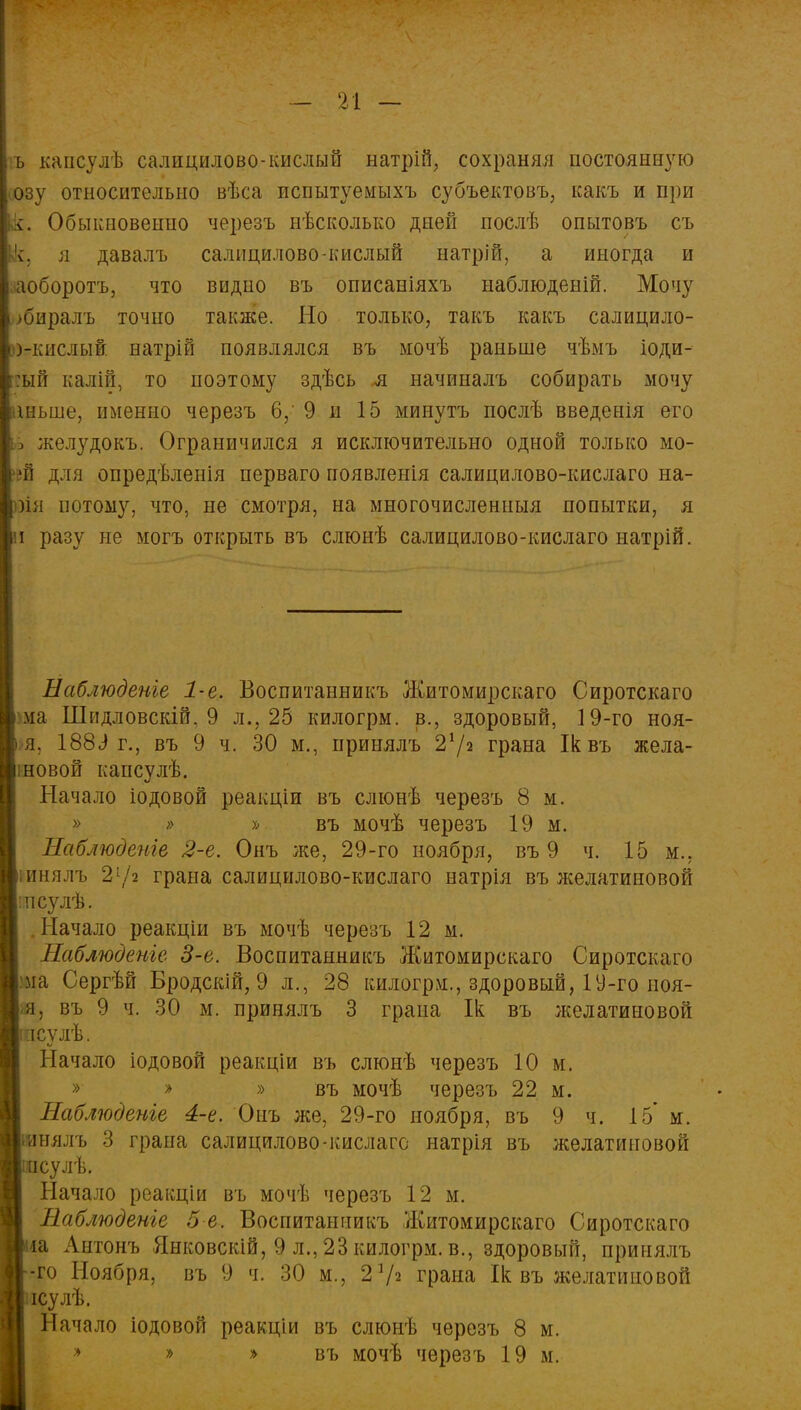 ъ каисулѣ салицилово-кислый натрій, сохраняя постоянную озу относительно вѣса пспытуемыхъ субъектовъ, какъ и при •:. Обыкновенно черезъ пѣсколько дней послѣ опытовъ съ к, я давалъ салицилово-кислый натрій, а иногда и аоборотъ, что видно въ описаніяхъ наблюденій. Мочу ►биралъ точно также. Но только, такъ какъ салицило- ькислый натрін появлялся въ мочѣ раньше чѣмъ іоди- :ый калій, то поэтому здѣсь я начиналъ собирать мочу шьше, именно черезъ 6,' 9 н 15 минутъ послѣ введенія его з желудокъ. Ограничился я исключительно одной только мо- >й для опредѣленія перваго появленія салицилово-кислаго на- )ія потому, что, не смотря, на многочисленный попытки, я и разу не могъ открыть въ слюнѣ салицилово-кислаго натрій. Наблюдете 1-е. Воспитанникъ Житомирскаго Сиротскаго ма Шндловскій. 9 л., 25 килогрм. в., здоровый, 19-го ноя- я. 188с) г., въ 9 ч. 30 м., принялъ 21 /2 грана Ік въ жела- шовой капсулѣ. Начало іодовой реакдіи въ слюнѣ черезъ 8 м. » » » въ мочѣ черезъ 19 м. Наблюдете 2-е. Онъ же, 29-го ноября, въ 9 ч. 15 м.. іинялъ 21/з грана салицилово-кислаго натрія въ л^елатиновой цпсулѣ. Начало реакціи въ мочѣ черезъ 12 м. Наблюдете 3-е. Воспитанникъ Житомирскаго Сиротскаго Ш Сергѣй Бродскій, 9 л., 28 килогрм., здоровый, 19-го ноя- я, въ 9 ч. 30 м. принялъ 3 грана Ік въ желатиновой іпсулѣ. Начало іодовой реакціи въ слюнѣ черезъ 10 м. » » » въ мочѣ черезъ 22 м. Наблюдете 4-е. Онъ же, 29-го ноября, въ 9 ч. 15' м. вялъ 3 грана салицилово-кислаго натрія въ желатиновой сулѣ. Начало реакціи въ мочѣ черезъ 12 м. Наблюдете 5 е. Воспитанникъ Житомирскаго Сиротскаго іа Антонъ Янковскій, 9 л., 23 килогрм. в., здоровый, принялъ -го Ноября, въ 9 ч. 30 м., 2 7* грана Ік въ желатиновой ісулѣ. Начало іодовой реакціи въ слюнѣ черезъ 8 м. » » » въ мочѣ черезъ 19 м.