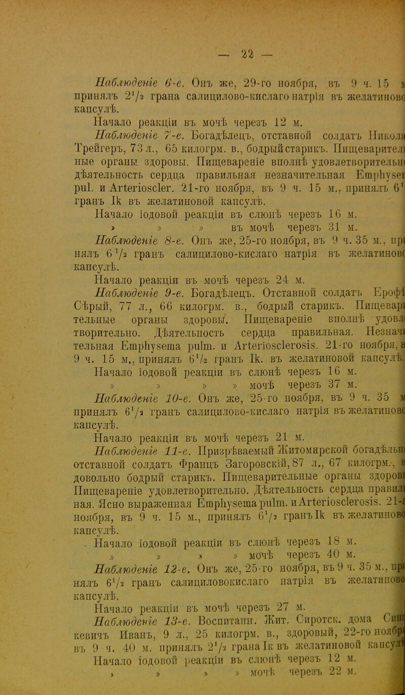 Наблюдете 6-е. Онъ же, 29-го ноября, въ 9 ч. 15 к принялъ 2'/2 грана салицилово-кислаго натрія въ желатиновс капсулѣ. Начало реакціи въ мочѣ черезъ 12 м. Наблюдете 7-е. Богадѣлецъ, отставной солдатъ Никола Трейгеръ, 73 л., 65 килогрм. в., бодрый старикъ. Пищеварителі ные органы здоровы. Пищевареніе вполнѣ уювлетворительш дѣятельность сердца правильная незначительная ЕтрЬузеп риі. и Агіегіозсіег. 21-го ноября, въ 9 ч. 15 м., принялъ 6', гранъ Ік въ желатиновой капсулѣ. Начало іодовой реакціи въ слюнѣ черезъ 16 м. » » » въ мочѣ черезъ 31 м. Наблюдете 8-е. Онъ же, 25-го ноября, въ 9 ч. 35 м.. прі нялъ 6 г/і гранъ салицилово-кислаго натрія въ желатиновс капсулѣ. Начало реакціи въ мочѣ черезъ 24 м. Наблюдете 9-е. Богадѣлецъ. Отставной солдатъ ЕрофІ Сѣрый, 77 л., 66 килогрм. в., бодрый старикъ. Пищеварі тельные органы здоровы. Пищевареніе вполнѣ удовлі творительно. Дѣятельность сердца правильная. Незначі тельная Ешрпузеша ріііт. и Агіегіозсіегозіз. 21-го ноября, в 9 ч. 15 м„ принялъ 6Ѵ2 гранъ Ік. въ желатиновой капсул ь. Начало іодовой реакціи въ слюнѣ черезъ 16 м. » » » » мочѣ черезъ 37 м. Наблюдете 10-е. Онъ же, 25-го ноября, въ 9 ч. 35 I принялъ 6'/а гранъ салицилово-кислаго натрія въ желатиновс капсулѣ. Начало реакціи въ мочѣ черезъ 21 м. Наблюдете 11-е. Призрѣваемый Житомирской богадѣльІ отставной солдатъ Францъ Загоровскій, 87 л., 67 килогрм., 1 довольно бодрый старикъ. Пищеварительные органы здоров! Пигцевареніе удовлетворительно. Дѣятельность сердца правил! ная. Ясно выраженная Етрііузеша риіт. иАгѣегіозсІегозіз. 21І ноября, въ 9 ч. 15 м., принялъ 6'/« гранъ Ік въ желатином капсулѣ. . Начало іодовой реакціи въ слюнѣ черезъ 18 м. » » » » мОчѣ черезъ 40 м. Наблюдете 12-е. Онъ же, 25-го ноября, въ9 ч. 35 м.. нр« нялъ 61/а гранъ салициловокислато натрія въ желатинов© капсулѣ. Начало реакціи въ мочѣ черезъ 27 м. Наблюдете 13-е. Воспитапн. Жит. Сиротск. дома Си« кевичъ Иваиъ, 9 л., 25 килогрм. в., здоровый, 22-го нояб» въ 9 ч. 40 м. принялъ 2\(* грана Ік въ желатиновой капсул Начало іодовой реакціи въ слюнѣ черезъ 12 м. , » » » мочѣ черезъ 22 м.