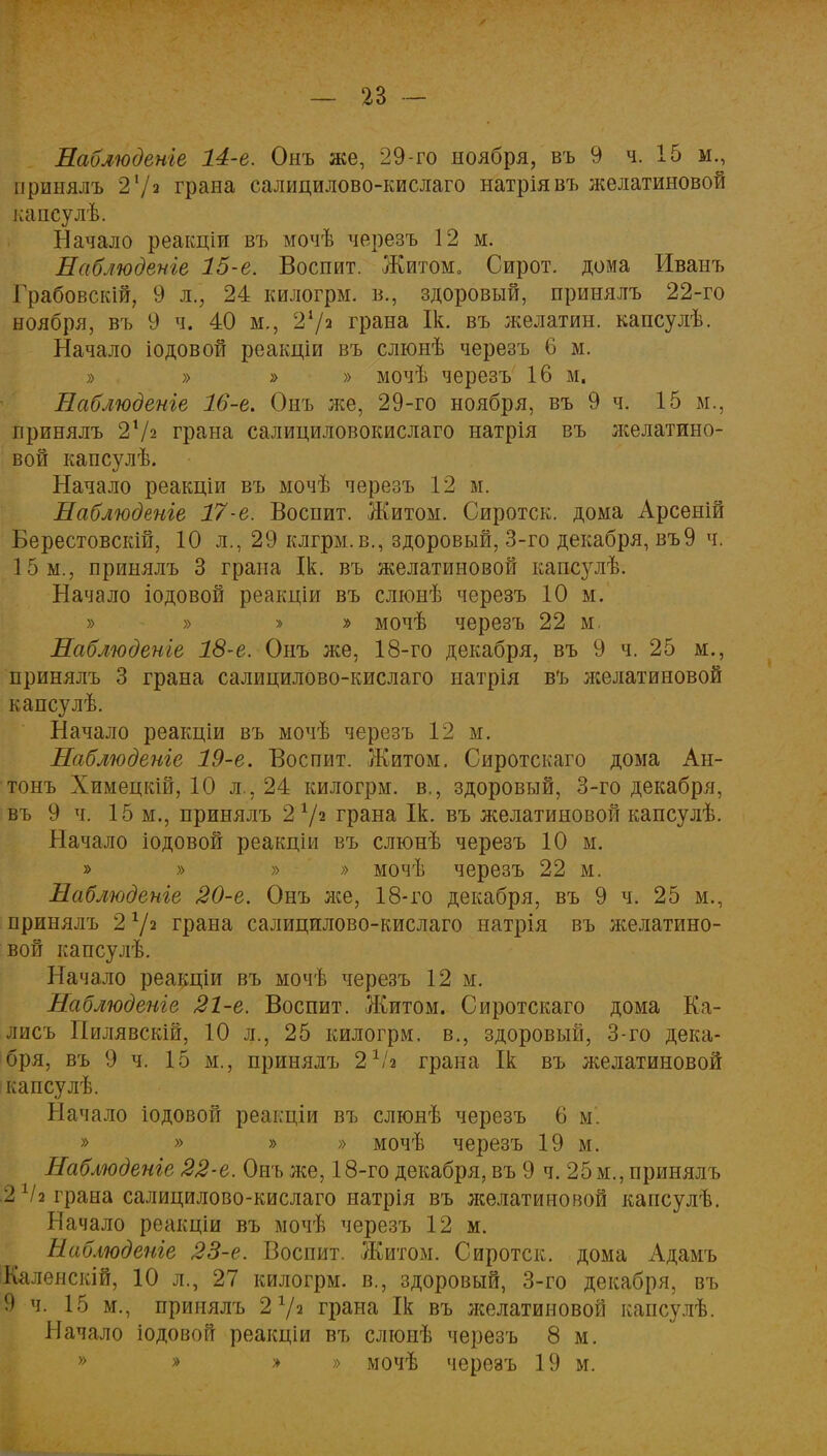 Наблюдете 14-е. Онъ же, 29-го ноября, въ 9 ч. 15 м., принялъ 2 V2 грана салицилово-кислаго натріявъ желатиновой капсулѣ. Начало реаісціи въ мочѣ черезъ 12 м. Наблюдение 15-е. Воспит. Житом» Сирот, дома Иванъ Грабовскій, 9 л., 24 килогрм. в., здоровый, принялъ 22-го ноября, въ 9 ч. 40 м., 21/* грана Ік. въ желатин, капсулѣ. Начало іодовой реакціи въ слюнѣ черезъ 6 м. » » » » мочѣ черезъ 16 м. Наблюдете 16-е. Онъ же, 29-го ноября, въ 9 ч. 15 м., принялъ 2*Л грана салициловокислаго натрія въ желатино- вой капсулѣ. Начало реакціи въ мочѣ черезъ 12 м. Наблюдете 17-е. Воспит. Житом. Сиротск. дома Арсеній Берестовскій, 10 л., 29 клгрм.в., здоровый, 3-го декабря, въ9 ч. 15 м., принялъ 3 грана Ік. въ желатиновой капсулѣ. Начало іодовой реакціи въ слюнѣ черезъ 10 м. » » » » мочѣ черезъ 22 м. Наблюдете 18-е. Онъ лее, 18-го декабря, въ 9 ч. 25 м., принялъ 3 грана салицилово-кислаго иатрія въ лселатиновой капсулѣ. Начало реакціи въ мочѣ черезъ 12 м. Наблюдете 19-е. Воспит. Житом. Сиротскаго дома Ан- тонъ Химецкій, 10 л., 24 килогрм. в., здоровый, 3-го декабря, въ 9 ч. 15 м., принялъ 2 72 грана Ік. въ желатиновой капсулѣ. Начало іодовой реакціи въ слюнѣ черезъ 10 м. » » » » мочѣ черезъ 22 м. Наблюдете 20-е. Онъ лее, 18-го декабря, въ 9 ч. 25 м., принялъ 2 7* грана салицилово-кислаго натрія въ желатино- вой капсулѣ. Начало реакціи въ мочѣ черезъ 12 м. Наблюдете 21-е. Воспит. Житом. Сиротскаго дома Ка- лисъ Пилявскій, 10 л., 25 килогрм. в., здоровый, 3-го дека- бря, въ 9 ч. 15 м., принялъ 21/з грана Ік въ желатиновой капсулѣ. Начало іодовой реакціи въ слюнѣ черезъ 6 м. » » » » мочѣ черезъ 19 м. Наблюдете 22-е. Онъ же, 18-го декабря, въ 9 ч. 25 м., принялъ 2^2 грана салицилово-кислаго натрія въ желатиновой капсулѣ. Начало реакціи въ мочѣ черезъ 12 м. Наблюдете 23-е. Воспит. Житом. Сиротск. дома Адамъ Каленскій, 10 л., 27 килогрм. в., здоровый, 3-го декабря, въ 9 ч. 15 м., принялъ 2 7з грана Ік въ леелатиновой капсулѣ. Начало іодовой реакціи въ слюыѣ черезъ 8 м. » » » » мочѣ черезъ 19 м.