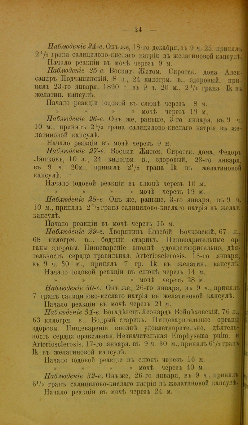 Наблюденіе 24-е. Онъже, 18-го декабря, въ 9 ч. 25. принял* 2 х/а грана салицилово-кислаго иатрія въ желатиновой кансулѣ Начало реакціи въ мочѣ черезъ 9 м. Наблюдете 25-е. Воспит. Житом. Сиротск. дома Алекі сандръ Подчашинскій, 8 л., 24 килогрм. в., здоровый, при- нялъ 23-го января, 1890 г. въ 9 ч. 20 м., 2 7» грана Ік въ желатин, капсулѣ. Начало реакціи іодовой въ слюнѣ черезъ 8 м. » » » » мочѣ черезъ 19 м. Наблюдете 26-е. Онъ лее, раньше, 3-го января, въ 9 ч| 10 м.. принялъ 2 72 грана салицилово-кислаго натрія въ же- латиновой капсулѣ. Начало реакціи въ мочѣ черезъ 9 м. Наблюдете 27-е. Воснит. Житом. Сиротск. дома, Федоръ Ляшковъ, 10 л., 24 килогрм. в., здоровый. 23-го января въ 9 ч. 20м., прииялъ 272 грана Ік въ желатиново капсулѣ. Начало іодовой реакціи въ слюмѣ черезъ 10 м. » » » > мочѣ черезъ 19 м. Наблюдете 28-е. Онъ же, раньше, 3-го января, въ 9 ^ 10 м., принялъ 2 Ѵ2 грана салицилово-кислаго натрія въ желать капсулѣ. Начало реакціи въ мочѣ черезъ 15 м. Наблюдете 29-е. Дворянинъ Евзебій Бочковскій, 67 л.і 68 килогрм. в.., бодрый старикъ. Пищеварительные ор- ганы здоровы. Пищевареніе вполнѣ з^довлетворительно, дѣя^] тельность сердца правильная. Агіегіозсіегозіз. 18-го января, въ 9 ч. 30 м., принялъ 7 гр. Ік въ лселатин. капсулЗІ Начало іодовой реакціи въ слюнѣ черезъ 14 м. » » » » мочѣ черезъ 28 м. Наблюденіе 30-е. Онъ же, 26-го января, въ 9 ч., приняль 7 гранъ салицилово-кислаго натрія въ желатиновой капсулѣ. 3 Начало реакціи въ мочѣ черезъ 21 м. Наблюдете 31-е. Богадѣлецъ Леонардъ Войцѣховскій, 76 л| 63 килогрм. в.. Бодрый старикъ. Пищеварительные оргаіші здоровы. Пищевареніе вполнѣ удовлетворительно, дѣятель| ность сердца правильная. Незначительная Етрііузета рпіш. я Аііегіозсіегозіз. 17-го января, въ 9 ч. 30 м., принялъ 67» граня Ік въ желатиновой капсулѣ. Начало іодовой реакціи въ слюнѣ черезъ 16 м. » » » » мочѣ черезъ 40 м Наблюдете 32-е. Онъже, 26-го января, въ 9 ч., нриня.!! 6Ѵ2 гранъ салицилово-кислаго натрія въ желатиновой капсул