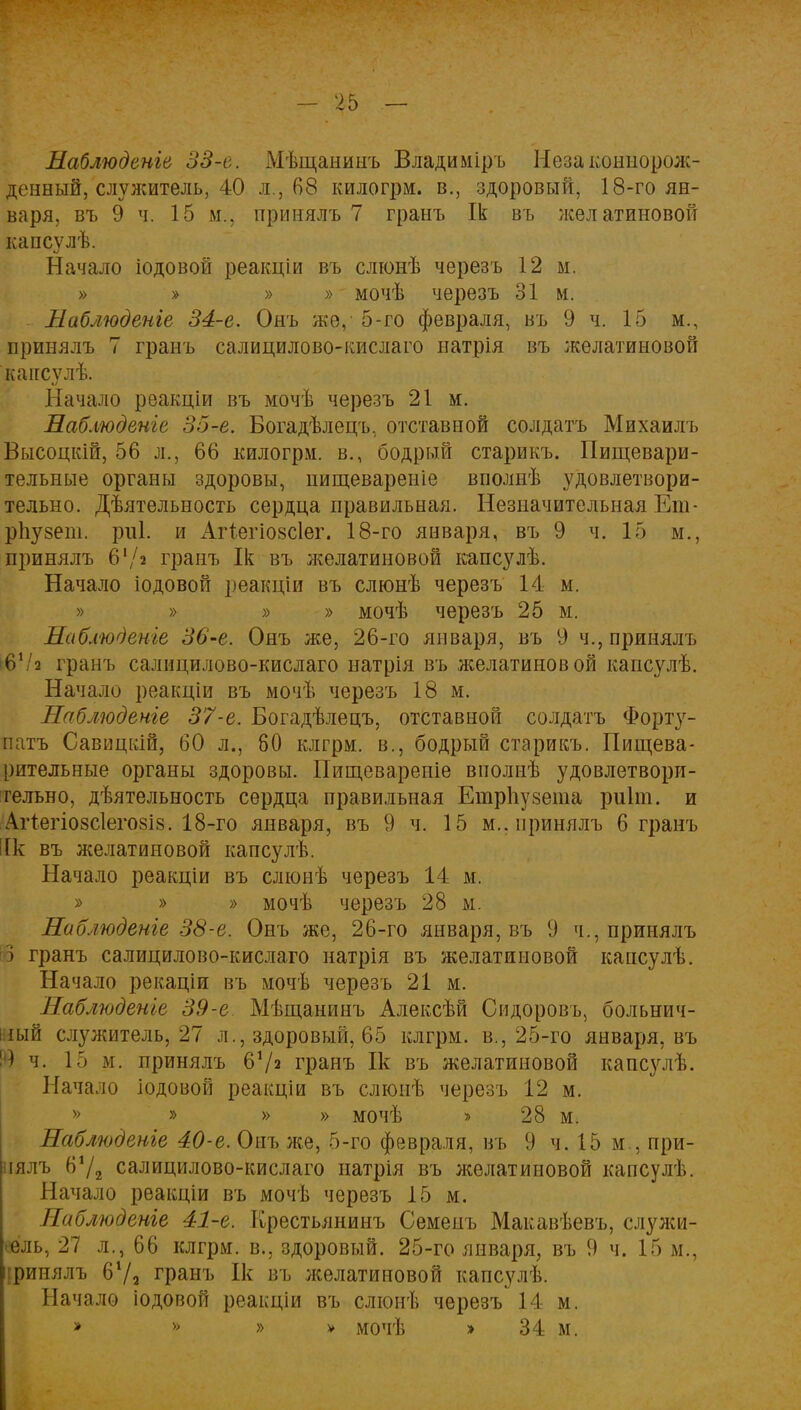 Наблюдете 33-е. Мѣщанинъ Владиміръ Незаконнорож- денный, служитель, 40 л., 68 килогрм. в., здоровый, 18-го ян- варя, въ 9 ч. 15 м., принялъ 7 грань Ік въ лселатиновой капсулѣ. Начало іодовой реакціи въ слюнѣ черезъ 12 м. » » » >> мочѣ черезъ 31 м. Наблюдете 34-е. Онъ же, 5-го февраля, въ 9 ч. 15 м., принялъ 7 гранъ салицилово-кислаго натрія въ желатиновой кансѵлѣ. Начало реакціи въ мочѣ черезъ 21 м. Наблюдете 35-е. Богадѣлецъ, отставной солдатъ Михаилъ Высоцкій, 56 л., 66 килогрм. в., бодрый старикъ. Пищевари- тельные органы здоровы, нищевареніе вполнѣ удовлетвори- тельно. Деятельность сердца правильная. Незначительная Еш- рпузеіп. риі. и Аггегіозсіег. 18-го января, въ 9 ч. 15 м., принялъ 6'/а гранъ Ік въ желатиновой капсулѣ. Начало іодовой реакціи въ слюнѣ черезъ 14 м. » » » » мочѣ черезъ 25 м. Наблюдете 36-е. Онъ же, 26-го января, въ 9 ч., принялъ 6Ѵ2 гранъ салицилово-кислаго натрія въ желатиновой капсулѣ. Начало реакціи въ мочѣ черезъ 18 м. Наблюдете 37-е. Богадѣлецъ, отставной солдатъ Форту- натов Савицкій, 60 л., 80 клгрм. в., бодрый старикъ. Пищева- рительные органы здоровы. Пищевареніе вполиѣ удовлетвори- тельно, деятельность сердца правильная Етрііузета риіт. и Агтегіозсіегозіз. 18-го января, въ 9 ч. 15 м.. принялъ 6 гранъ [к въ желатиновой капсулѣ. Начало реакціи въ слюнѣ черезъ 14 м. » » » мочѣ черезъ 28 ы. Наблюдете 38-е. Онъ же, 26-го января, въ 9 ч., принялъ 3 гранъ салицилово-кислаго натрія въ желатиновой кансулѣ. Начало рекаціи въ мочѣ черезъ 21 м. Наблюдете 39-е Мѣщанинъ Алексѣй Сидоровъ, больнич- ный служитель, 27 л., здоровый, 65 клгрм. в., 25-го января, въ Щ ч. 15 м. принялъ б1/» гранъ Ік въ желатиновой капсулѣ. Начало іодовой реакціи въ слюнѣ черезъ 12 м. » » » » мочѣ » 28 м. Наблюдете 40-е. Онъ лее, 5-го февраля, въ 9 ч. 15 м., при- нялъ 672 салицилово-кислаго натрія въ лселатиновой капсулѣ. Начало реакціи въ мочѣ черезъ 15 м. Наблюдете 41-е. Крестьянинъ Семенъ Макавѣевъ, служи- тель, 27 л., 66 клгрм. в., здоровый. 25-го января, въ 9 ч. 15 м., іринялъ 67а гранъ Ік въ желатиновой капсулѣ. Начало іодовоп реакціи въ слюнѣ черезъ 14 м. » >> » - » мочѣ » 34 м.