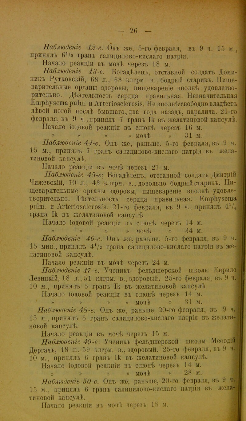 принялъ 6Ѵз грапъ салицилово-кислаго натрія. Начало реакціи въ мочѣ чѳрезъ 18 м. Наблюдете 43-е. Богадѣлецъ, отставной солдата Доми- никъ Рутковскій, 68 л., 68 клгрм. в . бодрый старикъ. Пище- варительные органы здоровы, пищевареніе вполнѣ удовлетво- рительно. Дѣятельность сердца правильная. Незначительная Етрііузетариіт. и Агіегіозсіеговіз. Не вполнѣ-свободно владѣетъ лѣвой ногой послѣ бывшаго,два года иазадъ, паралича. 21-го февраля, въ 9 ч., принялъ 7 гранъ Ік въ желатииовой капсулѣ. Начало іодовой реакціи въ слюнѣ черезъ 16 м. » » » » мочѣ » 31м. Наблюдете 44-е. Онъ же, раньше, 5-го февраля, въ 9 ч. 15 м., принялъ 7 гранъ салицилово-кислаго натрія въ жела- тиновой капсулѣ. Начало реакціи въ мочѣ черезъ 27 м. Наблюдете 45-е\ Богадѣлецъ, отставной солдата Дмитрій Чижевскій, 70 л., 43 клгрм. в., довольно бодрый старикъ. Пи- щеварительные органы здоровы, пищевареніе вполнѣ удовле- творительно. Дѣятелыюсть сердца правильная. ЕтрЬузегаа рпіт. и АіЧегіо8СІего8Із. 21-го февраля, въ 9 ч., принялъ 472 грана Ік въ желатиновой капсулѣ. Начало іодовой реакціи въ слюнѣ черезъ І4 м. » » » » мочѣ » 34 м. Наблюдете 46-е. Онъ же, раньше, 5-го февраля, въ 9 ч. 15 мин., принялъ 4'/2 грана салицилово-кислаго патрія въ же- латиновой капсулѣ. Начало реакціи въ мочѣ черезъ 24 м. Наблюдете 47-е. Ученикъ фельдшерской школы Кирилов Левицкій, 18 л., 51 клгрм. в., здоровый. 25-го февраля, въ 9 чі 10 м., принялъ 5 гранъ Ік въ желатиновой капсулѣ. Начало іодовой реакціи въ слюнѣ черезъ 14 м. » > » » мочѣ » 31 м. Наблюдете 48-е. Онъ же, раньше, 20-го февраля, въ 9 ч| 15 м., принялъ 5 гранъ салицилово-кислаго натрія въ желати-і новой капсулѣ. Начало реакціи въ мочѣ черезъ 15 м. Наблюдете 49-е. Ученикъ фельдшерской школы Меоодій] Дергачъ, 18 л., 59 клгрм. в., здоровый. 25-го февраля, въ 9 | 10 м., принялъ 6 гранъ Ік въ желатиновой капсулѣ. Начало іодовой реакціи въ слюнѣ черезъ 14 м. » » » » мочѣ > 28 м. Наблюдете 50-е. Онъ же, раньше, 20-го февраля, въ 9 | 15 м., принялъ 6 гранъ салицилово-кислаго иатрія въ жел типовой капсулѣ. Начало реакціи въ мочѣ черезъ 18 и.