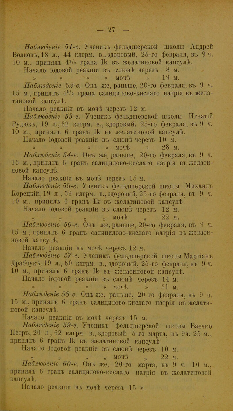 Наблюдете 51-е. Ученикъ фельдшерской школы Андрей Болковъ,18 л., 44 клгрм. в., здоровый, 25-го февраля, въ 9 ч. 10 м., принялъ 4Ѵ2 грана Ік въ желатиновой капсулѣ. Начало іодовой реакціи въ слюнѣ черезъ 8 м. » » » » мочѣ » 19 м. Наблюдете 5,2-е. Онъ же, раньше, 20-го февраля, въ 9 ч. 15 м . принялъ 4Ѵ2 грана салицилово-кислаго натрія въ жела- тиновой капсулѣ. Начало реакціи въ мочѣ черезъ 12 м. Наблюдете 53-е. Ученикъ фельдшерской школы Игнатій Рудюкъ, 19 л., 62 клгрм. в., здоровый. 25-го февраля, въ 9 ч. 10 м., принялъ 6 гранъ Ік въ л^елатиновой капсулѣ. Начало іодовой реакціи въ слюнѣ черезъ 10 м. » » » » мочѣ » 28 м. Наблюдете 54-е. Онъ же, раньше, 20-го февраля, въ 9 ч. 15 м., принялъ б гранъ салицилово-кислаго натрія въ желати- новой капсулѣ. Начало реакціи въ мочѣ черезъ 15 м. Наблюдете 55-е. Ученикъ фельдшерской школы Михаилъ Корецкій, 19 л., 59 клгрм. в., здоровый, 25 го февраля, въ 9 ч. 10 м.. принялъ 6 гранъ Ік въ желатиновой капсулѣ. Начало іодовой реакціи въ слюнѣ черезъ 12 м. „ „ „ мочѣ „ 22 м. Наблюдете 56-е. Онъ же, раньше, 20-го февраля, въ 9 ч. 15 м., принялъ 6 гранъ салицилово-кислаго натрія въ желати- новой капсулѣ. Начало реакціи въ мочѣ черезъ 12 м. Наблюдете 57-е. Ученикъ фельдшерской школы Мартіанъ Драбчукъ, 19 л., 60 клгрм. в., здоровый, 25-го февраля, въ 9 ч. 10 м., принялъ 6 гранъ Ік въ желатиновой капсулѣ. Начало іодовой реакціи въ слюнѣ черезъ 14 м. » » » » мочѣ » 31 м. Наблюдете 58-е. Онъ же, раньше, 20 го февраля, въ 9 ч. 15 м., принялъ 6 гранъ салицилово-кислаго натрія въ желати- новой капсулѣ. Начало реакціи въ мочѣ черезъ 15 м. Наблюдете 59-е. Ученикъ фельдшерской школы Баечко Петръ, 20 л., 62 клгрм. в., здоровый. 5-го марта, въ 9ч. 25 м., принялъ 6 гранъ Ік въ лселатиновой капсулѣ Начало іодовой реакціи въ слюиѣ черезъ 10 м. мочѣ „ 22 м. Наблюдете 60-е. Опъ же, 20-го марта, въ 9 ч. 10 м., принялъ 6 гранъ салицилово-кислаго натрія въ желатиновой капсулѣ. Начало реакціи въ мочѣ черезъ 15 м.