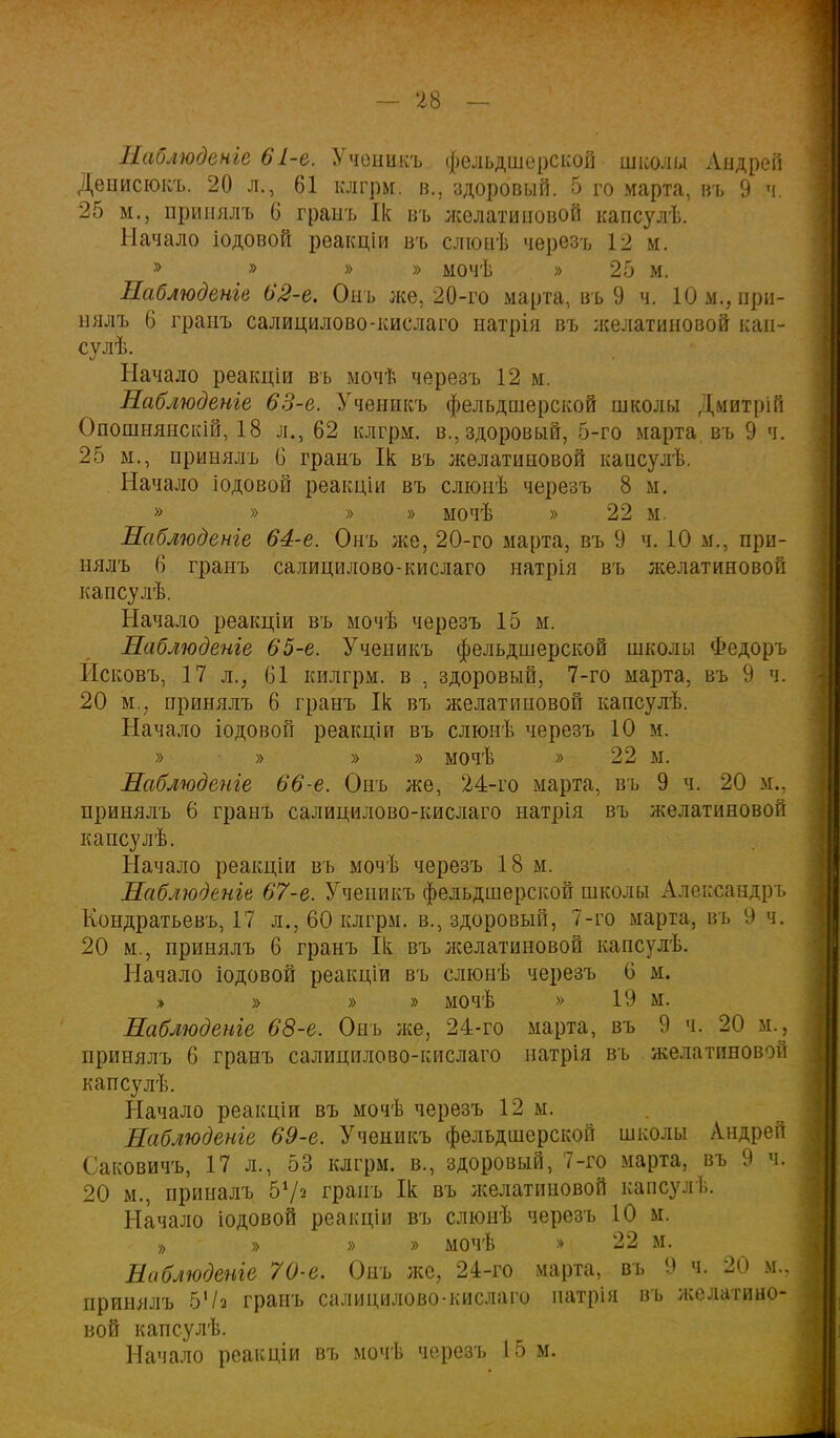 Наблюдете 61-е. Ученикъ фельдшерской школы Андрей Денисюкъ. 20 л., 61 клгрм. в.. здоровый. 5 го марта, въ 9 ч. 25 м.} принялъ 6 граыъ Ік въ лселатиновой капсулѣ. Начало іодовой реакціи въ слюыѣ черезъ 12 м. » » » » мочѣ » 25 м. Наблюдете 62-е. Онъ же, 20-го марта, въ 9 ч. Юм., при- нялъ 6 гранъ салицилово-кислаго натрія въ лселатиновой кап- су лѣ. Начало реакціи въ мочѣ черезъ 12 м. Наблюдете 63-е. Ученикъ фельдшерской школы Дмитрій Опошнянскій, 18 л., 62 клгрм. в., здоровый, 5-го марта, въ 9 ч. 25 м., принялъ 6 гранъ Ік въ желатиновой капсулѣ. Начало іодовой реакціи въ слюпѣ черезъ 8 м. » » » » мочѣ » 22 м. Наблюдете 64-е. Онъ лее, 20-го марта, въ 9 ч. 10 м., при- нялъ 6 гранъ салицилово-кислаго натрія въ лселатиновой капсулѣ. Начало реакціи въ мочѣ черезъ 15 м. Наблюдете 65-е. Ученикъ фельдшерской школы Федоръ Исковъ, 17 л., 61 килгрм. в , здоровый, 7-го марта, въ 9 ч. 20 м., принялъ 6 гранъ Ік въ желатиновой капсулѣ. Начало іодовой реакціи въ слюнѣ черезъ 10 м. » » » » мочѣ » 22 м. Наблюдете 66-е. Онъ же, 24-го марта, въ 9 ч. 20 м.. принялъ 6 гранъ салицилово-кислаго натрія въ желатиновой капсулѣ. Начало реакціи въ мочѣ черезъ 18 м. Наблюденів 67-е. Ученикъ фельдшерской школы Александръ Кондратьевъ, 17 л., 60 клгрм. в., здоровый, 7-го марта, въ 9 ч. 20 м., принялъ 6 гранъ Ііс въ желатиновой капсулѣ. Начало іодовой реакціи въ слюнѣ черезъ 6 м. » » » » мочѣ » 19 м. Наблюдете 68-е. Онъ лее, 24-го марта, въ 9 ч. 20 м., принялъ 6 гранъ салицилово-кислаго натрія въ желатиновой капсулѣ. Начало реакціи въ мочѣ черезъ 12 м. Наблюдете 69-е. Ученикъ фельдшерской школы Андрей Саковичъ, 17 л., 53 клгрм. в., здоровый, 7-го марта, въ 9 ч. 20 м., приналъ б*/* грань Ік въ лселатиновой капсулѣ. Начало іодовой реакціи въ слюнѣ черезъ 10 м. » » » » мочѣ » 22 м. Наблюдете 70-е. Онъ же, 24-го марта, въ 9 ч. 20 м.. принялъ ЪЧі гранъ салицилово-кислаго патрія въ лселатино- вой капсулѣ. Начало реакціи въ мочѣ черезъ 15 м.