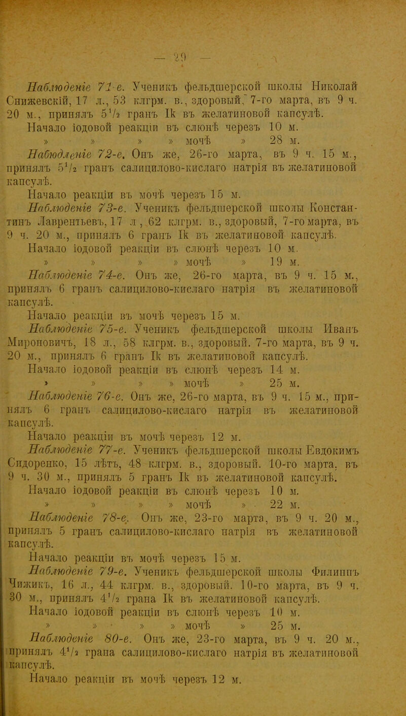 Наблюдете 71-е. Ученикъ фельдшерской школы Николай Снижевскій, 17 л., 53 клгрм. в., здоровый, 7-го марта, въ 9 ч. 20 м., принялъ 57а гранъ Ік въ желатиновой капсулѣ. Начало іодовой реакціи въ слюнѣ черезъ 10 ы. » » » » мочѣ » 28 м. Набюдленіе 72-е% Онъ же, 26-го марта, въ 9 ч. 15 м., принялъ 57г гранъ салицилово-кислаго натрія въ желатиновой капсулѣ. Начало реакціи въ мочѣ черезъ 15 м. Наблюдете 73-е. Ученикъ фельдшерской школы Констан- тинъ Лаврентьеву 17 л, 62 клгрм. в., здоровый, 7-го марта, въ 9. ч. 20 м., принялъ 6 гранъ Ік въ желатиновой капсулѣ. Начало іодовой реакціи въ слюнѣ черезъ 10 м. » » » » мочѣ » 19 м. Наблюдете 74-е. Онъ же, 26-го марта, въ 9 ч. 15 м., принялъ 6 гранъ салицилово-кислаго натрія въ желатиновой капсулѣ. Начало реакціи въ мочѣ черезъ 15 м. Наблюдете 75-е. Ученикъ фельдшерской школы Иванъ Мироновичъ, 18 л., 58 клгрм. в., здоровый. 7-го марта, въ 9 ч. 20 и., принялъ 6 гранъ Ік въ л^елативовой капсулѣ. Начало іодовой реакціи въ слюнѣ черезъ 14 м. > » >> » мочѣ » 25 м. Наблюдете 76-е. Онъ же, 26-го марта, въ 9 ч. 15м., при- нялъ 6 гранъ салицилово-кислаго натрія въ желатиновой капсулѣ. Начало реакціи въ мочѣ черезъ 12 м. Наблюдете 77-е. Ученикъ фельдшерской школы Евдокимъ Сидоренко, 15 лѣтъ, 48 клгрм. в., здоровый. 10-го марта, въ 9 ч. 30 м., принялъ 5 гранъ Ік въ желатиновой капсулѣ. Начало іодовой реакціи въ слюнѣ черезъ 10 м. » » » » мочѣ » • 22 м. Наблюдете 78-е. Онъ л;е, 23-го марта, въ 9 ч. 20 м., принялъ 5 гранъ салицилово-кислаго натрія въ желатиновой капсѵлѣ. ѵ Начало реакціи въ мочѣ черезъ 15 м. Наблюдете 79-е. Ученикъ фельдшерской школы Филиппъ Чижикъ, 16 щ 44 клгрм. в., здоровый. 10-го марта, въ 9 ч. 30 м., принялъ 47г грана Ік въ лселатиновой капсулѣ. Начало іодовой реакціи въ слюнѣ черезъ 10 м. » » ■• » » мочѣ » 25 м. Наблюдете 80-е. Онъ же, 23-го марта, въ 9 ч. 20 м., принялъ 47а грана салицилово-кислаго натрія въ желатиновой капсулѣ.