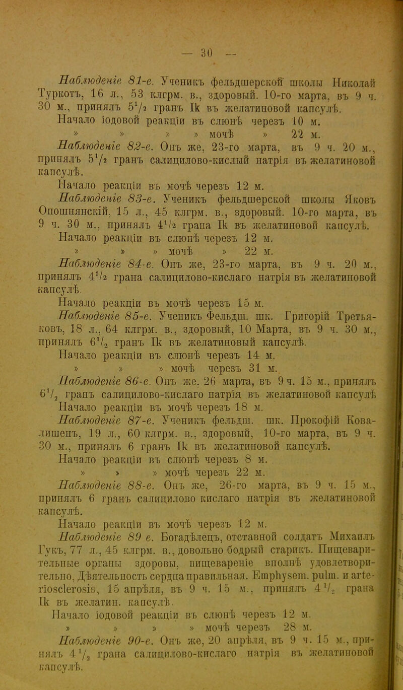 - ВО — Наблюденів 81-е. Ученикъ фельдшерской- школы Николай Туркотъ, 16 л., 53 клгрм. в., здоровый. 10-го марта, въ 9 ч. 30 м., принялъ в1/2 гранъ Ік въ желатиновой капсулѣ. Начало іодовой реакціи въ слюнѣ черезъ 10 м. » » » » мочѣ » 22 м. Лаблюдвніе 82-е. Онъ же, 23-го марта, въ 9 ч. 20 м., принялъ гранъ салицилово-кислый натрія въ желатиновой капсулѣ. Начало реакціи въ мочѣ черезъ 12 м. Наблюдете 83-е. Ученикъ фельдшерской школы Яковъ Опоіпнянскій, 15 л., 45 клгрм. в., здоровый. 10-го марта, въ 9 ч. 30 м., принялъ 41/2 грана Ік въ лселатиновой капсулѣ. Начало реакціи въ слюнѣ черезъ 12 м. » » » мочѣ » 22 м. Наблюдете 84-е. Онъ же, 23-го марта, въ 9 ч. 20 м., принялъ 4Ѵ2 грана салицилово-кислаго натрія въ лселатииовой капсулѣ. Начало реакціи въ мочѣ черезъ 15 м. Наблюдете 85-е. Ученикъ Фельдш. шк. Григорій Третья- кову 18 л., 64 клгрм. в., здоровый, 10 Марта, въ 9 ч. 30 м., принялъ 6Ѵ2 гранъ Ік въ желатиновый капсулѣ. Начало реакціи въ слюнѣ черезъ 14 м. » » » мочѣ черезъ 31 м. Наблюдете 86-е. Онъ лее. 26 марта, въ 9 ч. 15 м., принялъ 6Ѵ2 гранъ салицилово-кислаго натрія въ желатиновой капсул), Начало реакціи въ мочѣ черезъ 18 м. Наблюдете 87-е. Ученикъ фельдш. шк, Прокофіп Кова- лишенъ, 19 л., 60 клгрм. в., здоровый, 10-го марта, въ 9 ч. 30 м., принялъ 6 гранъ Ік въ желатиновой кансулѣ. Начало реакціи въ слюнѣ черезъ 8 м. » > » мочѣ черезъ 22 м. Наблюдете 88-е. Онъ же, 26-го марта, въ 9 ч. 15 м., принялъ 6 гранъ салицилово кислаго натрія въ желатиновой капсулѣ. Начало реакціи въ мочѣ черезъ 12 м. Наблюдете 89 е. Богадѣлецъ, отставной солдатъ Михаилъ Гукъ, 77 л., 45 клгрм. в., довольно бодрый старикъ. Пищевари- тельные органы здоровы, пищеварение вполнѣ удовлетвори- тельно, Дѣятельность сердца правильная. Ешрпузет. риіт. и агіе- гіо8СІего8І5, 15 апрѣля, въ 9 ч. 15 м., принялъ 4Ѵо грана Ік въ желатин, капсулѣ. Начало іодовой реакціи въ слюнѣ черезъ 12 м. » » » » мочѣ через7> 28 м. Наблюдете 90-е. Оиъ лее, 20 апрѣля, въ 9 ч. 15 м.. при- нялъ 4 72 грана салицилово-кислаго патрія въ желатиновой капсулѣ.