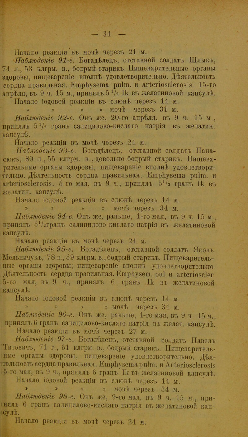 Начало реакціи въ мочѣ черезъ 21 м. Наблюдете 91-е. Богадѣлецъ, отставной солдатъ Шлыкъ, 74 л., 53 клгрм. в., бодрый старикъ. Пищеварительные органы здоровы, нищевареніе вполнѣ удовлетворительно. Дѣятельность сердца правильная. Егарііувета риііп. и агіегіозсіегозів. 15-го апрѣля, въ 9 ч. 15 м., принялъ 5 х\ч Ік въ желатиновой капсулѣ. Начало іодовой реакціи въ слюнѣ черезъ 14 м. » » » » мочѣ черезъ 31 м. Наблюдете 92-е. Онъ же, 20-го апрѣля, въ 9 ч. 15 м., принялъ 5 72 гранъ салицилово-кислаго натрія въ желатин, капсулѣ. Начало реакціи въ мочѣ черезъ 24 м. Наблюдете 93-е. Богадѣлецъ, отставной солдатъ Пана- сюкъ, 80 л., 55 клгрм. в., довольно бодрый старикъ. Пищева- рительные органы здоровы, пищевареніе вполнѣ удовлетвори- тельно. Дѣятельность сердца правильная. Ешрііузета риіт. и агтегіо8с1его8І8. 5-го мая, въ 9 ч., принялъ 5Ѵа гранъ Ік въ желатин, капсулѣ. Начало іодовой реакціи въ слюнѣ черезъ 14 м. » » » » мочѣ черезъ 34 м. Наблюдете 94-е. Онъ же, раньше, 1-го мая, въ 9 ч. 15 м., принялъ бѴггранъ салицилово-кислаго натрія въ желатиновой капсулѣ. Начало реакціи въ мочѣ черезъ 24 м. Наблюдете 95-е. Богадѣлецъ, отставной солдатъ Яковъ Мельничукъ, 78 л., 59 клгрм. в., бодрый старикъ. Пищеваритель- ные органы здоровы: пищевареніе вполнѣ удовлетворительно Дѣятельность сердца правильная. Етрпузет. риі и агіегіозсіег ; 5-го мая, въ 9 ч., принялъ 6 гранъ Ік въ желатиновой капсулѣ. Начало іодовой реакціи въ слюнѣ черезъ 14 м. » » » » мочѣ черезъ 34 м. Наблюдете 96-е. Онъ же, раньше, 1-го мая, въ 9 ч 15 м., принялъ 6 гранъ салицилово-кислаго натрія въ желат. капсулѣ. Начало реакціи въ мочѣ черезъ 27 м. Наблюдете 97-е. Богадѣлецъ, отставной солдатъ Павелъ 'Титовичъ, 71 г., 61 клгрм. в., бодрый старикъ. Пищеваритель- ные органы здоровы, пищевареніе удовлетворительно. Дѣя- тельность сердца правильная. Етрііузетариіт. и Агіегіозсіегозіз Ь го мая, въ 9 ч., прянялъ 6 гранъ Ік въ желатиновой капсулѣ. Начало іодовой реакціи въ слюиѣ черезъ 14 м. » » » » мочѣ черезъ 34 м. Наблюдете 98-е. Онъ же, 9-го мая, въ 9 ч. 15 м., при- інялъ 6 гранъ салицилово-кислаго натрія въ желатиновой кап- • сулѣ. Начало реакціи въ мочѣ черезъ 24 м.