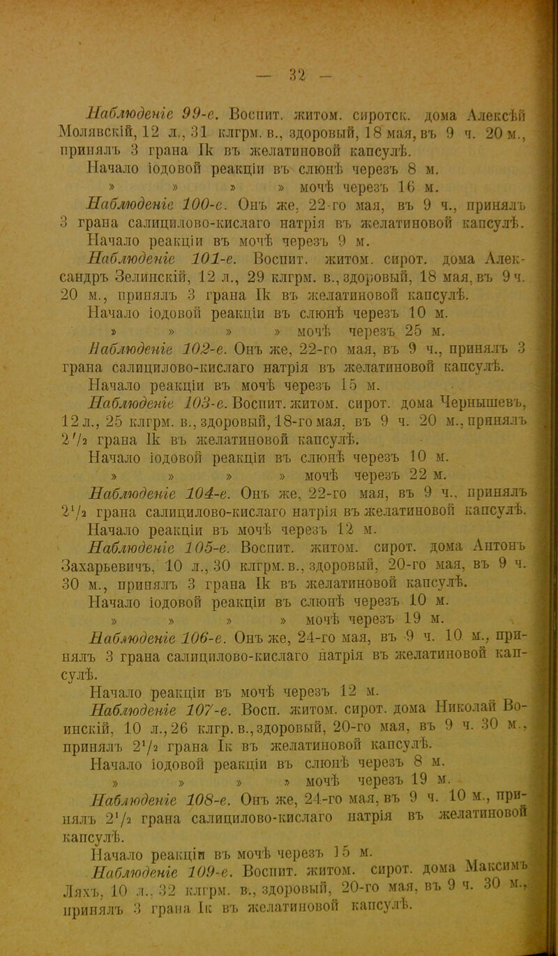 — п - Наблюдете 99-е. Воспит. житом, сиротск. дома Алексѣй Молявскій, 12 л., 31 клгрм. в., здоровый, 18 мая, въ 9 ч. 20 м., принялъ 3 грана Ік въ желатиновой капсулѣ. Начало іодовой реакціи въ слюнѣ черезъ 8 м. » » » » мочѣ черезъ 16 м. Наблюдете 100-е. Онъ же. 22-го мая, въ 9 ч., принялъ 3 грана салицилово-кислаго натрія въ желатиновой капсулѣ. Начало реакціи въ мочѣ черезъ 9 м. Наблюдете 101-е. Воспит. житом, сирот, дома Алек- сандръ Зелинскій, 12 л., 29 клгрм. в., здоровый, 18 мая, въ 9 ч. 20 м., принялъ 3 грана Ік въ желатиновой капсулѣ. Начало іодовой реакціи въ слюнѣ черезъ 10 м. » » » » мочѣ черезъ 25 м. Наблюдете 102-е. Онъ же, 22-го мая, въ 9 ч., принялъ 3 грана салицилово-кислаго натрія въ желатиновой капсулѣ. Начало реакціи въ мочѣ черезъ 15 м. Наблюдете 103-е. Воспит. житом, сирот, дома Чернышевъ, 12 л., 25 клгрм. в., здоровый, 18-го мая. въ 9 ч. 20 м.. принялъ 2'/г грана Ік въ желатиновой капсулѣ. Начало іодовой реакціи въ слюнѣ черезъ 10 м. » » » » мочѣ черезъ 22 м. Наблюдете 104-е. Онъ же, 22-го мая, въ 9 ч., принялъ 21/а грана салицилово-кислаго натрія въ желатиновой капсулѣ. Начало реакціи въ мочѣ черезъ 12 м. Наблюдете 105-е. Воспит. житом, сирот, дома Антонъ Захарьевичъ, 10 л., 30 клгрм. в., здоровый, 20-го мая, въ 9 ч. 30 м., принялъ 3 грана Ік въ желатиновой капсулѣ. Начало іодовой реакціи въ слюнѣ черезъ 10 м. » » » » мочѣ черезъ 19 м. Наблюдете 106-е. Онъ же, 24-го мая, въ 9 ч. 10 м.; при- нялъ 3 грана салицилово-кислаго натрія въ желатиновой кап- су лѣ. Начало реакціи въ мочѣ черезъ 12 м. Наблюдете 107-е. Восп. житом, сирот, дома Николай Во- инскій, 10 л., 26 клгр. в.,здоровый, 20-го мая, въ 9 ч. 30 Щ принялъ 2х/2 грана Ік въ желатиновой капсулѣ. Начало іодовой реакціи въ слюнѣ черезъ 8 м. » » » ъ мочѣ черезъ 19 м. - Наблюдете 108-е. Онъ же, 24-го мая, въ 9 ч. 10 м., при- нялъ 2'/2 грана салицилово-кислаго натрія въ желатиновой капсулѣ. Начало реакціи въ мочѣ черезъ 15 м. Наблюдете 109-е. Воспит. житом, сирот, дома Максимъ Ляхъ, 10 л., 32 клгрм. в., здоровый, 20-го мая, въ 9 ч. 30 м.г принялъ 3 грана Ік въ желатиновой капсулѣ.