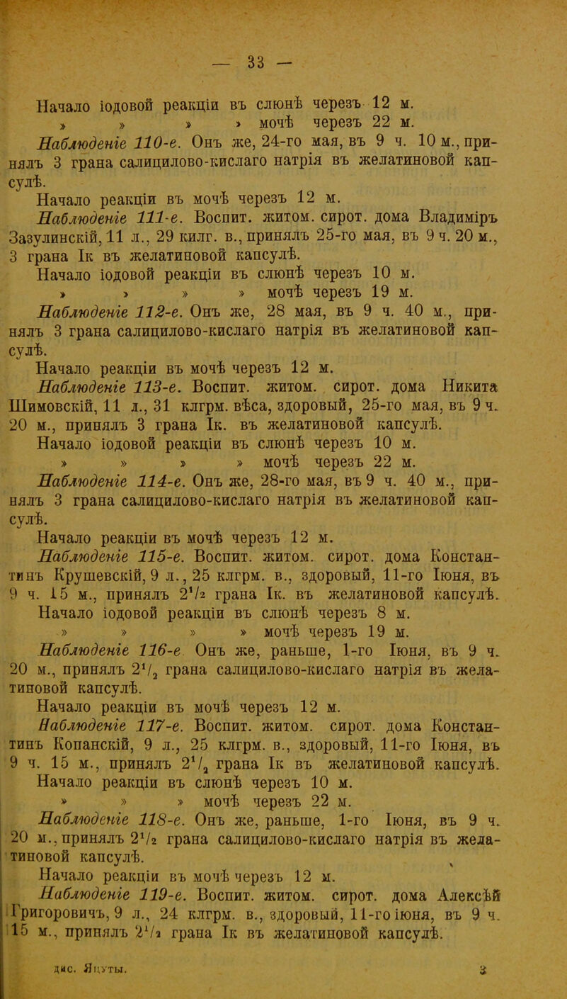 Начало іодовой реакціи въ слюнѣ черезъ 12 м. » » »' > мочѣ черезъ 22 м. Наблюдете 110-е. Онъ же, 24-го мая, въ 9 ч. 10м.,при- нялъ 3 грана салицилово-кислаго натрія въ желатиновой кап- су лѣ. Начало реакціи въ мочѣ черезъ 12 м. Наблюдете 111-е. Воспит. житом, сирот, дома Владиміръ Зазулинскій, 11 л., 29 килг. в., принялъ 25-го мая, въ 9 ч. 20 м., 3 грана Ік въ желатиновой капсулѣ. Начало іодовой реакціи въ слюнѣ черезъ 10 м. »'>'»» мочѣ черезъ 19 м. Наблюдете 112-е. Онъ же, 28 мая, въ 9 ч. 40 м., при- нялъ 3 грана салицилово-кислаго натрія въ желатиновой кап- сулѣ. Начало реакціи въ мочѣ черезъ 12 м. Наблюдете 113-е. Воспит. житом, сирот, дома Никита Шимовскій, 11 л., 31 клгрм. вѣса, здоровый, 25-го мая, въ9ч. 20 м., принялъ 3 грана Ік. въ желатиновой капсулѣ. Начало іодовой реакціи въ слюнѣ черезъ 10 м. » » » » мочѣ черезъ 22 м. Наблюдете 114-е. Онъ же, 28-го мая, въ9 ч. 40 м., при- нялъ 3 грана салицилово-кислаго натрія въ желатиновой кап- сулѣ. Начало реакціи въ мочѣ черезъ 12 м. Наблюдете 115-е. Воспит. житом, сирот, дома Констан- тинъ Крушевскій, 9 л., 25 клгрм. в., здоровый, 11-го Іюня, въ 9 ч. 15 м., принялъ 2хЫ грана Ік. въ желатиновой капсулѣ. Начало іодовой реакціи въ слюнѣ черезъ 8 м. » » » » мочѣ черезъ 19 м. Наблюдете 116-е Онъ же, раньше, 1-го Іюня, въ 9 ч. 20 м., принялъ 2Ѵ2 грана салицилово-кислаго натрія въ жела- тиновой капсулѣ. Начало реакціи въ мочѣ черезъ 12 м. Наблюдете 117-е. Воспит. житом, сирот, дома Констан- тинъ Копанскій, 9 л., 25 клгрм. в., здоровый, 11-го Іюня, въ 9 ч. 15 м., принялъ 2Ѵа грана Ік въ желатиновой капсулѣ. Начало реакціи въ слюнѣ черезъ 10 м. » » » мочѣ черезъ 22 м. Наблюдете 118-е. Онъ же, раньше, 1-го Іюня, въ 9 ч. 20 п., принялъ 2Ѵг грана салицилово-кислаго натрія въ жела- тиновой капсулѣ. Начало реакціи въ мочѣ черезъ 12 м. Наблюдете 119-е. Воспит. житом, сирот, дома Алексѣй Григоровичу 9 л., 24 клгрм. в., здоровый, 11-го іюня, въ 9 ч. 15 м., принялъ 2Ѵа грана Ік въ желатиновой капсулѣ. дмс. Яцѵты.