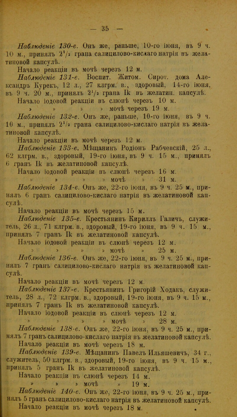 Наблюдете 130-е. Онъ же, раньше, 10-го іюня, въ 9 ч. 10 м., принялъ 21/2 грана салицилово-кислаго натрія въ жела- тиновой капсулѣ. Начало реакціи въ мочѣ черезъ 12 м. Наблюдете 131-е. Воспит. Житом. Сирот, дома Але- ксандръ Курекъ, 12 л., 27 клгрм. в., здоровый, 14-го іюня, въ 9 ч. 20 м., принялъ грана Ік въ желатин, капсулѣ. Начало іодовой реакціи въ слюнѣ черезъ 10 м. » » » > мочѣ черезъ 19 м. Наблюдете 132-е. Онъ же, раньше, 10-го іюня, въ 9 ч. 10 м., принялъ 2Ѵя грана салицилово-кислаго натрія въ жела- тиновой капсулѣ. Начало реакціи въ мочѣ черезъ 12 м. Наблюдете 133-е. Мѣщанинъ Родіонъ Рабчевскій, 25 л., 62 клгрм. в., здоровый, 19-го іюня, въ 9 ч. 15 м., принялъ 6 гранъ Ік въ желатиновой капсулѣ. Начало іодовой реакціи въ елюнѣ черезъ 16 м. » » » » мочѣ » 31 м. Наблюдете 134-е. Онъ же, 22-го іюня, въ 9 ч. 25 м., при- нялъ 6 гранъ салицилово-кислаго натрія въ желатиновой кап- сул ѣ. Начало реакціи въ мочѣ черезъ 15 м. Наблюдете 135-е. Крестьянинъ Кириллъ Галичъ, служи- тель, 26 л., 71 клгрм. в., здоровый, 19-го іюня, въ 9 ч. 15 м., принялъ 7 гранъ Ік въ желатиновой капсулѣ. Начало іодовой реакціи въ слюнѣ черезъ 12 м. » > » » мочѣ » 25 м. Наблюдете 136-е. Онъ же, 22-го іюня, въ 9 ч. 25 м., при- нялъ 7 гранъ салицилово-кислаго натрія въ желатиновой кап- су лѣ. Начало реакціи въ мочѣ черезъ 12 м. Наблюдете 137-е. Крестьянинъ Григорій Ходакъ. служи- тель, 28 л., 72 клгрм. в., здоровый, 19-го іюня, въ 9 ч. 15 м., принялъ 7 гранъ Ік въ желатиновой капсулѣ. Начало іодовой реакціи въ слюнѣ черезъ 12 м. '» » » » мочѣ » 28 м. Наблюдете 138-е. Онъ же, 22-го іюня, въ 9 ч. 25 м., при- нялъ 7 гранъ салицилово-кислаго натрія въ желатиновой капсулѣ. Начало реакціи въ мочѣ черезъ 18 м. Наблюдете 139-е. Мѣщанинъ Павелъ Ильяшевичъ, 34 г., служитель, 50 клгрм. в., здоровый, 19-го іюня, въ 9 ч. 15 м., принялъ 5 гранъ Ік въ желатиновой капсулѣ. Начало реакціи въ слюнѣ черезъ 14 м. » мочѣ » 19 м. Наблюдете 140-е. Онъ же, 22-го іюня, въ 9 ч. 25 м., при- нялъ 5 гранъ салицилово-кислаго натрія въ желатиновой капсулѣ. Начало реакціи въ мочѣ черезъ 18 м. *