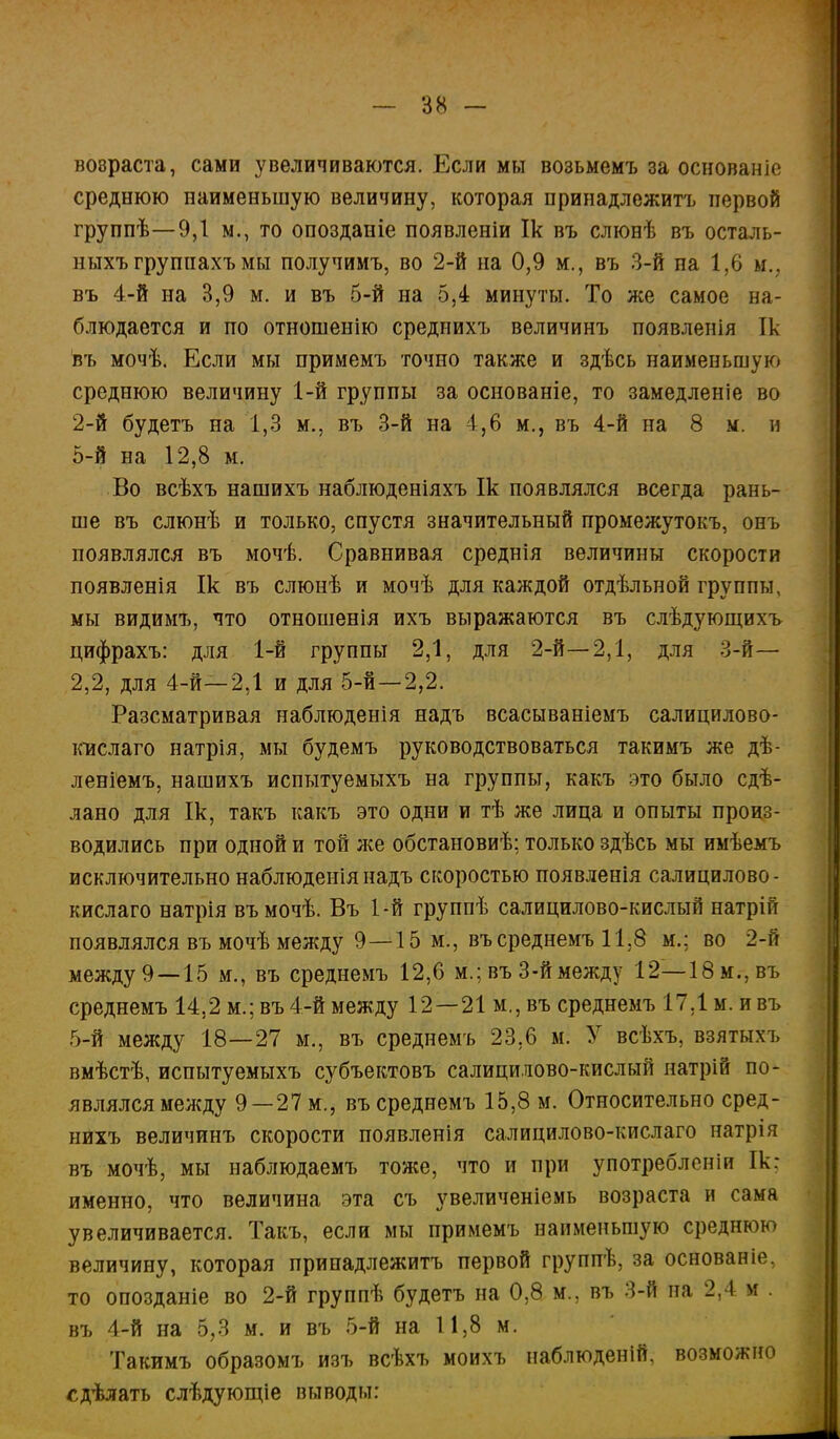 вовраста, сами увеличиваются. Если мы возьмемъ за основаніо среднюю наименьшую величину, которая принадлежитъ первой группѣ—9,1 м., то опозданіе появленіи Ік въ слюнѣ въ осталь- ныхъгруппахъмы получимъ, во 2-й на 0,9 м., въ 3-й па 1,6 м.? въ 4-й на 3,9 м. и въ 5-й на 5,4 минуты. То же самое на- блюдается и по отношенію среднихъ величинъ появленія Ік въ мочѣ. Если мы примемъ точно также и здѣсь наименьшую среднюю величину 1-й группы за основаніе, то замедленіе во 2-й будетъ на 1,3 м., въ 3-й на 4,6 м., въ 4-й на 8 м. и 5-й на 12,8 м. Во всѣхъ нашихъ наблюденіяхъ Ік появлялся всегда рань- ше въ слюнѣ и только, спустя значительный промежутокъ, онъ появлялся въ мочѣ. Сравнивая среднія величины скорости появленія Ік въ слюнѣ и мочѣ для каждой отдѣльной группы, мы видимъ, что отношенія ихъ выражаются въ слѣдующихъ цифрахъ: для 1-й группы 2,1, для 2-й—2,1, для 3-й— 2,2, для 4-й—2,1 и для 5-й—2,2. Рассматривая наблюденія надъ всасываніемъ салицилово- кислаго натрія, мы будемъ руководствоваться такимъ же дѣ- леніемъ, нашихъ испытуемыхъ на группы, какъ это было сдѣ- лано для Ік, такъ какъ это одни и тѣ же лица и опыты произ- водились при одной и той же обстановиѣ; только здѣсь мы имѣемъ исключительно наблюденія надъ скоростью появленія салицилово- кислаго натрія въмочѣ. Въ 1-й группѣ салицилово-кислый натрій появлялся въ мочѣ между 9—15 м., въсреднемъ 11,8 м.; во 2-й между 9 —15 м., въ среднемъ 12,6 м.; въ 3-й между 12—18м.,въ среднемъ 14,2 м.; въ 4-й между 12 —21 м., въ среднемъ 17,1 м. и въ 5-й между 18—27 м., въ среднемъ 23,6 м. У всѣхъ, взятыхъ вмѣстѣ, испытуемыхъ субъектовъ салицилово-кислый натрій по- являлся между 9 —27 м., въ среднемъ 15,8 м. Относительно сред- нихъ величинъ скорости появленія салицилово-кислаго натрія въ мочѣ, мы наблюдаемъ тоже, что и при употребленіи Ік: именно, что величина эта съ увеличеніемь возраста и сама увеличивается. Такъ, если мы примемъ наименьшую среднюю величину, которая принадлежитъ первой группѣ, за основаніе, то опозданіе во 2-й группѣ будетъ на 0,8 м.; въ 3-й на 2.1 К въ 4-й на 5,3 м. и въ 5-й на 11,8 м. Такимъ образомъ изъ всѣхъ моихъ наблюденій, возможно сдѣлать слѣдующіе выводы: