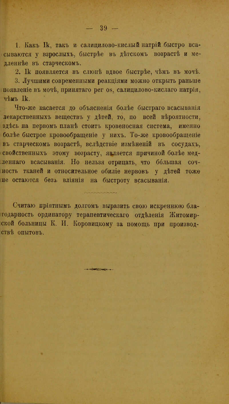 1. Какъ Ік, такъ и салицилово-кислый натрій быстро вса- сываются у взрослыхъ, быстрѣе въ дѣтскомъ возрастѣ и ме- дленнѣе въ старческомъ. 2. Ік появляется въ слюнѣ вдвое быстрѣе, чѣмъ въ мочѣ. 3. Лучшими современными рѳакнДями можно открыть раньше появленіе въ мочѣ, принятаго рег 08, салицилово-кислаго натрія, чѣмъ Ік. Что-же касается до объясненія болѣе быстраго всасыванія лекарственныхъ веществъ у дѣтей, то, по всей вѣроятности, здѣсь на первомъ планѣ стоить кровеносная система, именно болѣе быстрое кровообращеніе у нихъ. То-же кровообращеніе въ старческомъ возрастѣ, вслѣдствіе измѣненій въ сосудахъ, свойственныхъ этому возрасту, является причиной болѣе мед- леннаго всасыванія. Но нельзя отрицать, что большая соч- ность тканей и относительное обиліе нервовъ у дѣтѳй тоже іне остаются безъ вліянія на быстроту всасыванія. Считаю пріятнымъ долгомъ выразить свою искреннюю бла- годарность ординатору терапевтическаго отдѣленія Житомир- ской больницы К. И. Коровицкому за помощь при производ- ствѣ опытовъ.