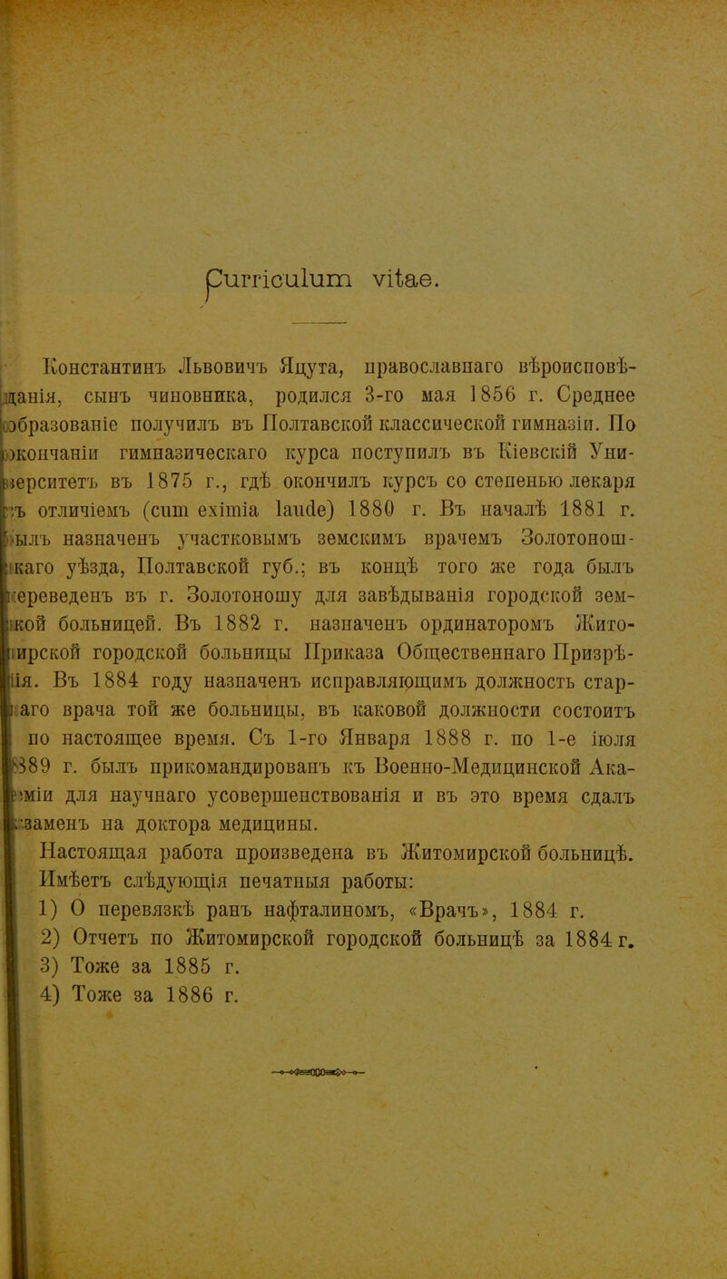 риггісаіит ѵіьае. Константинъ Львовичъ Яцута, православнаго вѣроисповѣ- данія, сынъ чиновника, родился 3-го мая 1856 г. Среднее оэбразованіе получилъ въ Полтавской классической гимназіи. По жончаніи гимназическаго курса поступилъ въ Кіевскій Уни- верситета въ 1875 г., гдѣ окончилъ курсъ со степенью лекаря :ъ отличіемъ (сіші ехітіа Іаисіе) 1880 г. Въ началѣ 1881 г. ылъ назиаченъ участковымъ земскимъ врачемъ Золотонош- каго уѣзда, Полтавской губ.; въ концѣ того же года былъ :ереведенъ въ г. Золотоношу для завѣдыванія городской зем- кой больницей. Въ 1882 г. назиаченъ ординаторомъ Жито- іирской городской больницы Приказа Общественнаго Призрѣ- іія. Въ 1884 году назиаченъ исправляющимъ должность стар- аго врача той же больницы, въ каковой должности состоитъ по настоящее время. Съ 1-го Января 1888 г. по 1-е іюля ѵ389 г. былъ прикомандированъ къ Военно-Медицинской Ака- 5міи для научнаго усовершенствованія и въ это время сдалъ •.заменъ на доктора медицины. Настоящая работа произведена въ Житомирской больницѣ. Имѣетъ слѣдующія печатныя работы: 1) О перевязкѣ ранъ нафталиномъ, «Врачъ», 1884 г. 2) Отчетъ по Житомирской городской больницѣ за 1884 г. 3) Тоже за 1885 г. 4) Тоже за 1886 г. —о-о^-ЭЭОЙі^О-о—