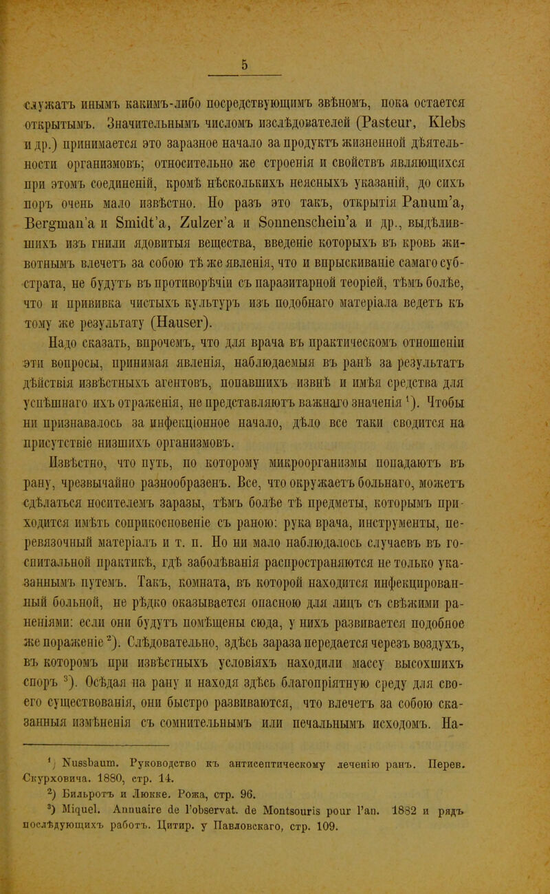 сдужатъ инымъ какимъ-либо посредствующимъ звѣномъ, пока остается открытымъ. Значительнымъ числомъ изслѣдователей (Разіеиг, КІеЬз и др.) принимается это заразное начало за продуктъ жизненной деятель- ности организмовъ; относительно же строенія и свойствъ являющихся при этомъ соединеній, кромѣ нѣсколькихъ неясныхъ указаній, до сихъ поръ очень мало извѣстно. Но разъ это такъ, открытія Рапшп'а, Веп>тап'а и ВткМ'а, Хиігега и 8оппеп5СІіеіп'а и др., выдѣлив- шихъ изъ гнили ядовитыя вещества, введеніе которыхъ въ кровь жи- вотнымъ влечетъ за собою тѣжеявленія, что и впрыскиваніе самаго суб- страта, не будутъ въ противорѣчіи съ паразитарной теоріей, тѣмъ болѣе, что и прививка чистыхъ культуръ изъ подобнаго матеріала ведетъ къ тому же результату (Наизег). Надо сказать, впрочемъ,. что для врача въ практическомъ отношеніи эти вопросы, принимая явленія, наблюдаемый въ ранѣ за результата дѣйствія извѣстныхъ агентовъ, попавшихъ извнѣ и имѣя средства для успѣшнаго ихъ отраженія, не представляютъ важнаго значенія 1). Чтобы ни признавалось за инфекціонное начало, дѣло все таки сводится на присутствие низшихъ организмовъ. Извѣстно, что путь, по которому микроорганизмы попадаютъ въ рану, чрезвычайно разнообразенъ. Все, что окружаетъ больнаго, можетъ сдѣлаться носителемъ заразы, тѣмъ болѣе тѣ предметы, которымъ при- ходится имѣть соприкосыовеніе съ раною: рука врача, инструменты, пе- ревязочный матеріалъ и т. п. Но ни мало наблюдалось случаевъ въ го- спитальной практикѣ, гдѣ заболѣванія распространяются не только ука- занным!» путемъ. Такъ, комната, въ которой находится инфекцирован- иый больной, не рѣдко оказывается опасною для лицъ съ свѣжими ра- неніями: если они будутъ помѣщены сюда, у нихъ развивается подобное жепораженіе2). Слѣдовательно, здѣсь зараза передается черезъ воздухъ, въ которомъ при извѣстныхъ условіяхъ находили массу высохшихъ споръ 3). Осѣдая на рану и находя здѣсь благопріятную среду для сво- его существованія, они быстро развиваются, что влечетъ за собою ска- занный измѣнснія съ сомнительнымъ или печальнымъ исходомъ. На- 1 КивзЪашп. Руководство къ антисептическому леченіго ранъ. Перев. Скурховича. 1880, стр. 14. 2) Бильротъ и Люкке. Рожа, стр. 96. 3) Миціеі. Аппиаіге йе ГоЬзегѵаІ. йе Мопівоигіз роиг Гап. 1882 и рядъ послѣдующихъ работъ. Цитир. у Павловскаго, стр. 109.
