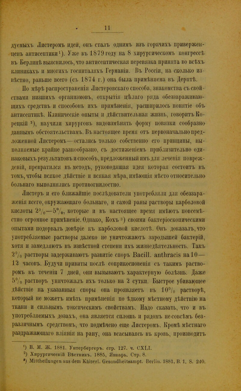 дуемыхъ Листеромъ идей, онъ сталъ однимъ изъ горячихъ привержен- цевъ антисептики1). Уже въ 1879 году на 8 хирургическомъ конгрессѣ въ Берлииѣ выяснилось, что антисептическая перевязка принята во всѣхъ клиникахъ и многихъ госпиталяхъ Германін. Въ Россіи, на сколько из- вестно, раньше всего (съ 1874 г.) она была примѣняема въ Дерптѣ. По мѣрѣ распространенія Листеровскаго способа, знакомства съ свой- ствами низшихъ организмовъ, открытія цѣлаго ряда обеззараживаю- щихъ средствъ и способовъ ихъ примѣненія, расширилось нонятіе объ антисептикѣ. Клиническіе оныты и дѣйствительная жизиь, говорить Ко - рецкій 2), научили хирурговъ видоизменять форму повязки сообразно даннымъ обстоятельствамъ. Въ настоящее время отъ первоначально пред- ложенной Листеромъ—остались только собственно его принципы, вы- полняемые крайне разнообразно, съ достиженіемъ приблизительно оди- наковыхъ результатовъ и способъ, предложенный нмъ для леченія повреж- деній, превратился въ методъ, руководящая идея которая состоитъ въ томъ, чтобы всякое дѣйствіе и всякая мѣра, имѣющія мѣсто относительно больнаго выполнялись противогнилостно. Листеръ и его ближайшіе послѣдователи унотреблллп для обеззара- женія всего, окружающаго больнаго, и самой раны растворы карболовой кислоты 2%—5%, которые и въ настоящее время имѣютъ новсемѣ- стно огромное примѣненіе. Однако, Кохъ 3) своими бактеріоскопическими опытами подорвалъ довѣріе къ карболовой кислотѣ. Онъ доказалъ,что употребляемые растворы далеко не уничтожаютъ зародышей бактерій, хотя и замедляютъ въ извѣстной степени ихъ жизнедѣятельность. Такъ 2% растворы задерживаютъ развитіе споръ Васііі. апііігасів на 10— 12 часовъ. Будучи привиты послѣ соприкосновенія съ такимъ раство- ромъ въ теченіи 7 дней, они вызываютъ характерную болѣзнь. Даже 5% растворъ уничтояіалъ ихъ только на 2 сутки. Быстрое убивающее дѣйствіе на указанныя споры она проявляетъ въ 10°/0 растворѣ, который не молсетъ имѣть примѣненія по ѣдкому мѣстному дѣйствію на ткани и сильнымъ токсическимъ свойствамъ. Надо сказать, что и въ употребляемыхъ дозахъ, она является сплошь и рядомъ несовсѣмъ без- различнымъ средствомъ, что подмѣчено еще Листеромъ. Кромѣ мѣстнаго раздражающаго вліянія на рану, она всасываясь въ кровь, производить ') В. М. Ж. 1881. Унтербергеръ. стр. 127. ч. СХЫ. 2) Хирургичеекій Вѣетникъ. 1885, Январь. Стр. 8. *) МіііЬеі1иіі§епаизс1ет Кйізегі. СезішсІЬеіівашрІ. Вегііп. 1881, В. 1. 8. 240.