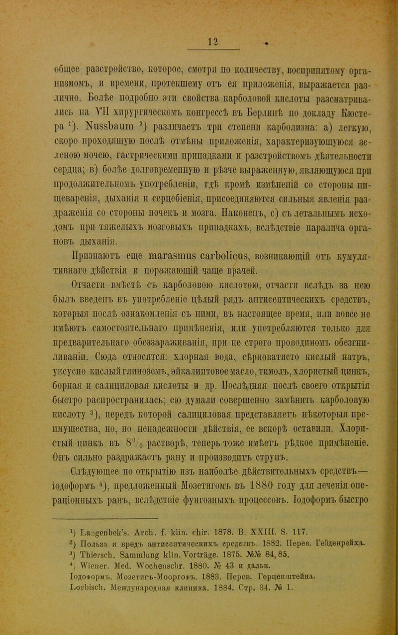 общее разстройство, которое, смотря по количеству, воспринятому орга- низмомъ, и времени, протекшему отъ ея приложенія, выражается раз- лично. Болѣе подробно эти свойства карболовой кислоты рассматрива- лись на VII хирургическомъ конгрессѣ въ Берлинѣ по докладу Кюсте- ра *). КиззЪаит 2) различаетъ три степени карболизма: а) легкую, скоро проходящую послѣ отмѣны приложенія, характеризующуюся зе- леною мочею, гастрическими припадками и разстройствомъ дѣятельности сердца; в) болѣе долговременную и рѣзче выраженную, являющуюся при продолжительномъ употребленіи, гдѣ кромѣ измѣненій со стороны пи- щеваренія, дыханія и серцебіенія, присоединяются сильный явленія раз- драженія со стороны почекъ и мозга. Наконецъ, с) съ летальнымъ исхо- домъ при тяжелыхъ мозговыхъ припадкахъ, вслѣдствіе паралича орга- новъ дыханія. Признаютъ еще тагазпшз сагЪоІісиз, возникающій отъ кумуля- тивнаго дѣйствія и поражающій чаще врачей. Отчасти вмѣстѣ съ карболового кислотою, отчасти вслѣдъ за нею былъ введенъ въ употребленіе цѣлый рядъ антисептическихъ средствъ, который послѣ ознакомленія съ ними, въ настоящее время, или вовсе не имѣютъ самостоятельная примѣиенія, или употребляются только для предварительнаго обеззараживанія, при не строго проводимомъ обезгни- ливаніи. Сюда относятся: хлорная вода, сѣрноватисто кислый натръ, уксусно кислый глиноземъ, эйкалиптовое масло, тимолъ, хлористый цинкъ, борная и салициловая кислоты и др. ІІослѣдняя послѣ своего открытія быстро распространилась; ею думали совершенно замѣнить карболовую кислоту 3), передъ которой салициловая представляетъ нѣкоторыя пре- имущества, но, по ненадежности дѣйствія, ее вскорѣ оставили. Хлори- стый цинкъ въ 8°'о растворѣ, теперь тоже имѣетъ рѣдкое прнмѣненіе. Онъ сильно раздражаетъ рану и производитъ струпъ. Слѣдующее по открытію изъ наиболѣе дѣйствительныхъ средствъ— іодоформъ 4), предложенный ВІозетигомъ въ 1880 году для леченія опе- раціонныхъ ранъ, вслѣдствіе фунгозиыхъ процессовъ. Іодоформъ быстро *) ЬапеепЬек'в. АгсЪ. {. кііп. сЫг. 1878. В. ХХШ. 8. 117. 2) Польза и вредъ антисептическихъ средствъ. 1882. Перев. Гепденрейха. 3) ТЬіегзсЬ. 8атт1ип§ кііп. Ѵогкгаде. 1875. 84,85. 4і \Ѵіепег. Мей. \ѴосЬепзсЬг. 1880. № 43 и дальн. ІодоФормъ. Мозетигъ-МооргоФъ. 1883. Перев. Герцен штейна. ЬоеЫзсЪ. Международная клиника. 1884. Стр. 34. № 1.