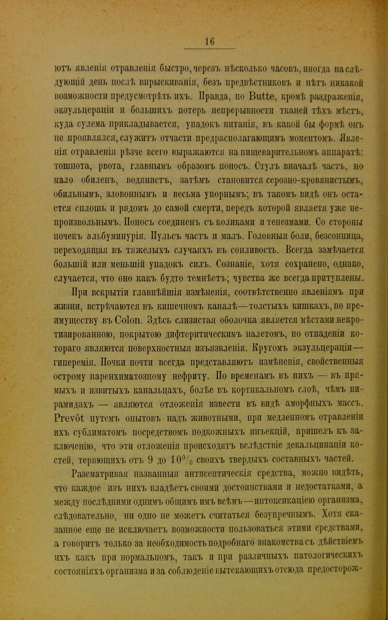 ютъ явленія отравлеиія быстро, черезъ нѣсколько часовъ, иногда наслѣ- дующій день послѣ внрыскиванія, безъ предвѣстниковъ и нѣтъ никакой возможности предусмотрѣть ихъ. Правда, по ВиМе, кромѣ раздраженія, экзульцераціи и большихъ потерь непрерывности тканей тѣхъ мѣсгь, куда сулема прикладывается, упадокъ питанія, въ какой бы формѣ онъ не проявлялся, служить отчасти предрасполагающимъ моментомъ. Явле- нія отравленія рѣзче всего выражаются на пищеварительномъ аппарат!,: тошнота, рвота, главнымъ образомъ поносъ. Стулъ вначалѣ часть, но мало обиленъ, водянистъ, затѣмъ становится серозно-кровянистымъ, обильнымъ, зловоннымъ и весьма упорнымъ; въ такомъ видѣ онъ оста- ется сплошь и рядомъ до самой смерти, передъ которой являетя уже не- произвольными Поносъ соединенъ съ коликами и тенезмами. Со стороны почекъ альбуминурія. Пульсъ частъ и малъ. Головныя боли, безсонница, переходящая въ тяжелыхъ случаяхъ въ сонливость. Всегда замѣчается болыиій или меньшій упадокъ силъ. Сознаніе, хотя сохранено, однако, случается, что оно какъ будто темнѣетъ; чувства же всегда притуплены. При вскрытіи главнѣйшія измѣненія, соотвѣтственно явленіямъ при жизни, встрѣчаются въ кишечномъ каналѣ—толстыхъ кишкахъ, по пре- имуществу въ Соіоп. Здѣсь слизистая оболочка является мѣстами некро- тизированною, покрытою дифтеритическимъ налетомъ, по отпаденіи ко- тораго являются поверхностный изъязвленія. Кругомъ экзульцераціи— гиперемія. Почки почти всегда представляютъ измѣненія, свойственныя острому паренхиматозному нефриту. По временамъ въ нихъ — въ пря- мыхъ и извитыхъ канальцахъ, болѣе въ кортнкальномъ слоѣ, чѣмъ пи- рамидахъ — являются отложенія извести въ видѣ аморфныхъ массъ. Ргеѵбі путемъ опытовъ надъ животными, при медленномъ отравленіи ихъ сублиматомъ посредствомъ подкожиыхъ инъекцій, пришелъ къ за- ключенію, что эти отложенія происходятъ вслѣдствіе декальцішаціи ко- стей, теряющихъ отъ 9 до 10% своихъ твердыхъ составныхъ частей. Разсматривая иазванныя антисептическія средства, можно видѣть, что каждое изъ нихъ владѣетъ своими достоинствами и недостатками, а между послѣдними однимъ общимъ имъвсѣмъ—иитоксикаціею организма, слѣдовательно, ни одно не моя;етъ считаться безупречнымъ. Хоти ска- занное еще не исключаетъ возможности пользоваться этими средствами, а говорить только за необходимость подробнаго знакомства съ дѣйствіемъ пхъ какъ при нормальномъ, такъ и при различпыхъ патологических ь состояніяхъ организма и за соблюдете вытекающихъ отсюда предосторож-