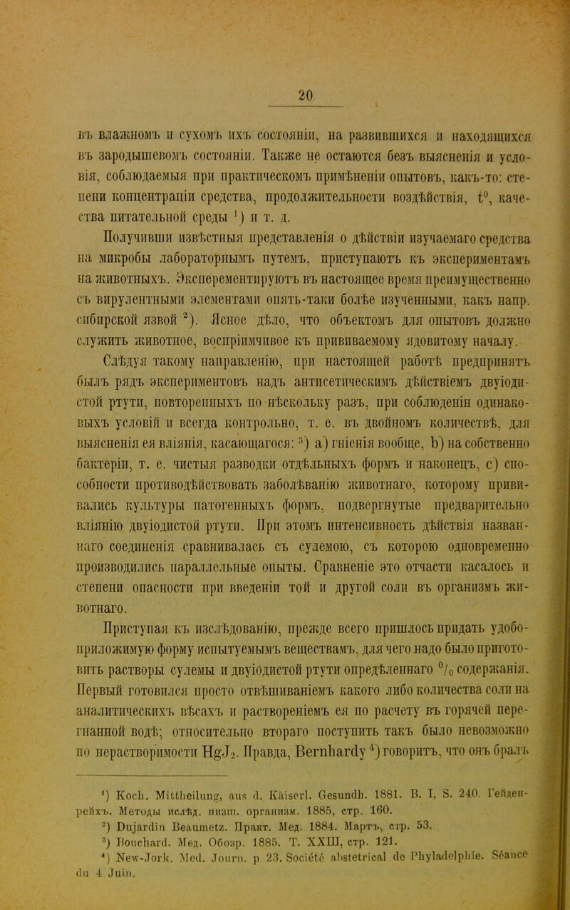 въ влажномъ и сухомъ ихъ состояніи, на развившихся и находящихся въ зародыш евомъ состояніи. Также не остаются безъ выясненія и усло- вія, соблюдаемый при практическомъ примѣненіи опытовъ, какъ-то: сте- пени концентраціи средства, продоляштельности воздѣйствія, і°, каче- ства питательной среды ') и т. д. Получивши извѣстныя представленія о дѣйствіи изучаемаго средства па микробы лабораторнымъ путемъ, приступаютъ къ экспериментамъ на лшвотпыхъ. Эксперементируютъ въ настоящее время преимущественно съ вирулентными элементами опять-таки болѣе изученными, какъ напр. сибирской язвой 2). Ясное дѣло, что объектомъ для опытовъ должно служить животное, воспріимчивое къ прививаемому ядовитому началу. Слѣдуя такому направленію, при настоящей работѣ предпринять былъ рядъ экспериментовъ надъ антисетическимъ дѣйствіемъ двуіоди- стой ртути, повторенныхъ по нѣскольку разъ, при соблюдепін одинако- выхъ условій и всегда контрольно, т. е. въ двойномъ количествѣ, дли выясненія ея вліяиія, касающагося:3) а) гніенія вообще, Ъ) на собственно бактеріи, т. е. чиетыя разводки отдѣльныхъ формъ и наконецъ, с) спо- собности противодѣйствовать заболѣванію лшвотнаго, которому приви- вались культуры патогенныхъ формъ, подвергнутые предварительно вліянію двуіодистой ртути. При этомъ интенсивность дѣнствія назван- наго соединенія сравнивалась съ сулемою, съ которою одновременно производились параллельные опыты. Сравнеиіе это отчасти касалось и степени опасности при введеніи той и другой соли въ органнзмъ жи- вотнаго. Приступая къ изслѣдованію, нреясде всего пришлось придать удобо- ирилолшмую форму испытуемымъ веществамъ, для чего надо было пригото- вить растворы сулемы и двуіодистой ртути опредѣленнаго °/0 содержания. Первый готовился просто отвѣшиваніемъ какого либо количества соли на аналитическихъ вѣсахъ и раствореніемъ ея по расчету въ горячей пере- гнанной водѣ; относительно втораго поступить такъ было невозмолшо по нерастворимости Н§12. Правда, Вегпііагсіу 1) говоритъ, что онъ бралъ *) КосЬ. МіШіеіІии?, аия Д. Каізегі. СезипсІЬ. 1881. В. I, 8. 240. Геііден- рейхъ. Методы ислѣд. иизш. организм. 1885, стр. 160. 2) Виіагсііп Веаитеіг. Практ. Мед. 1884. Мартъ, стр. 53. 3) Бопсііагсі. Мед. Обозр. 1885. Т. XXШ, стр. 121. 4) Кехѵ-Догк. Мей. ІГоигп. р. 23. ЗосіёЬе аЬзіеІгісаІ йе РЬуЫеІрІпе. Зёапсе (1и 4 Лиіп.