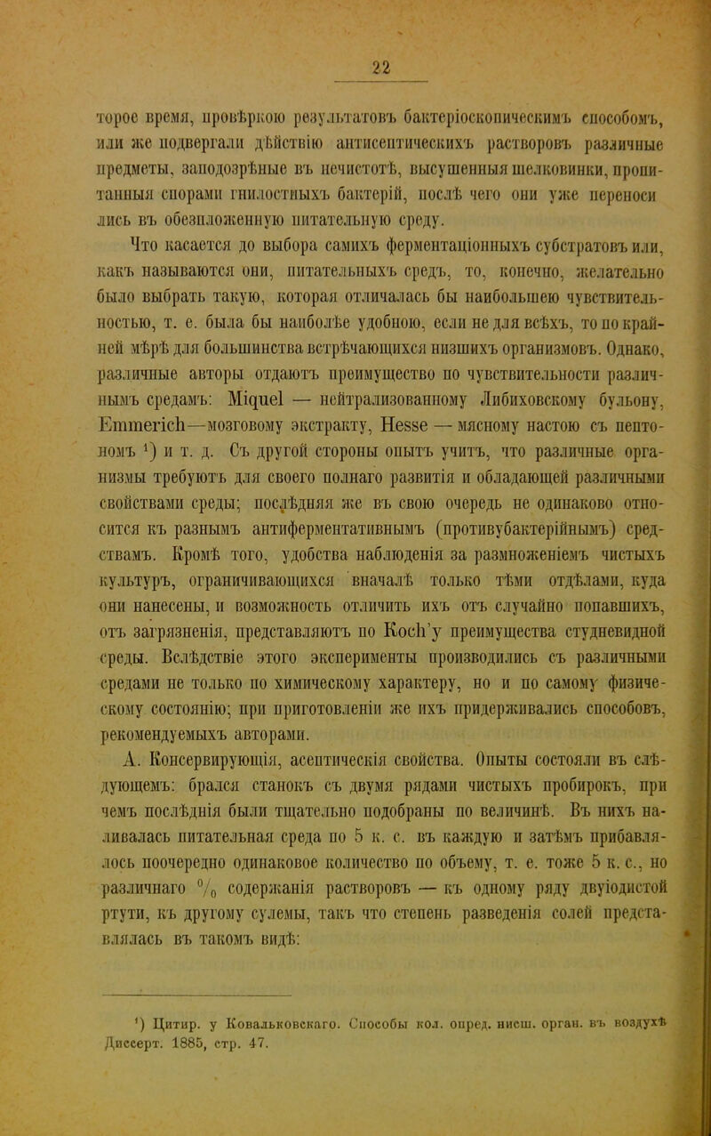 торое время, цровѣркою результатом» бактеріоскопическимъ способомъ, или же подвергали дѣйствію антисептическихъ растворовъ различные предметы, заподозрѣные въ иечистотѣ, высушенныя шелковинки, пропи- танный спорами гнилостиыхъ бактерій, нослѣ чего они уже переноси лись въ обезнложенную питательную среду. Что касается до выбора самихъ ферментаціонныхъ субстратовъ или, какъ называются они, нитателыіыхъ средъ, то, конечно, желательно было выбрать такую, которая отличалась бы наибольшею чувствитель- ностью, т. е. была бы наиболѣе удобною, если не для всѣхъ, то по край- ней мѣрѣ для большинства встрѣчающихся низшихъ организмовъ. Однако, различные авторы отдаютъ преимущество по чувствительности различ- нымъ средамъ: Мідиеі — нейтрализованному Либиховскому бульону, ЕтпіегісЬ—мозговому экстракту, Незве — мясному настою съ пепто- номъ *) и т. д. Съ другой стороны опытъ учить, что различные орга- низмы требуютъ для своего полнаго развитія и обладающей различными свойствами среды; послѣдняя же въ свою очередь не одинаково отно- сится къ разнымъ антиферментативнымъ (противубактерійнымъ) сред- ствами Кромѣ того, удобства наблгоденія за размноженіемъ чистыхъ культуръ, ограничивающихся вначалѣ только тѣми отдѣлами, куда они нанесены, и возможность отличить ихъ отъ случайно попавшихъ, отъ загрязненія, представляютъ по Кос1і'у преимущества студневидной среды. Вслѣдствіе этого эксперименты производились съ различными средами не только по химическому характеру, но и по самому физиче- скому состоянію; при приготовленіи же ихъ придерживались способовъ, рекомендуемыхъ авторами. А. Консервирующія, асептическія свойства. Опыты состояли въ слѣ- дующемъ: брался станокъ съ двумя рядами чистыхъ пробирокъ, при чемъ послѣднія были тщательно подобраны по величинѣ. Въ нихъ на- ливалась питательная среда по 5 к. с. въ каждую и затѣмъ прибавля- лось поочередно одинаковое количество по объему, т. е. тоже 5 к. с, но различнаго % содержанія растворовъ — къ одному ряду двуіодистой ртути, къ другому сулемы, такъ что степень разведенія солей предста- влялась въ такомъ видѣ: ') Цитир. у Ковальковскаго. Способы кол. опред. нисш. орган, въ воздухѣ Диссерт. 1885, стр. 47.
