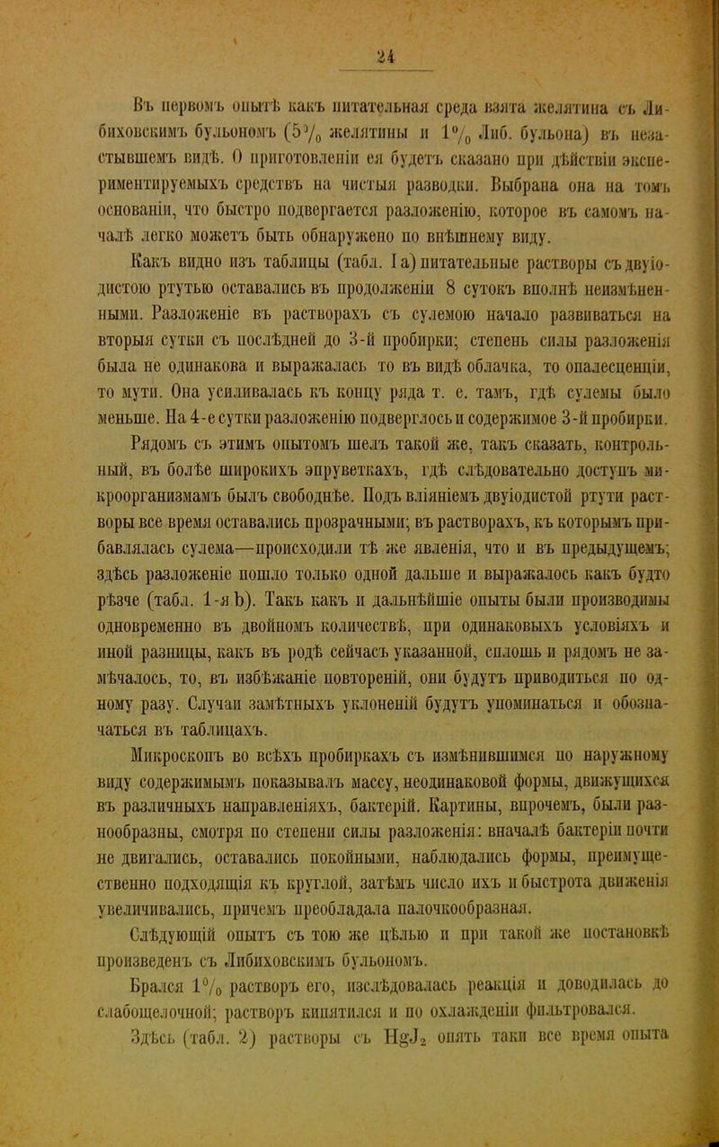 Въ пѳрвомъ оштѣ какъ питательная среда взята желятина съ Ли- биховскимъ бульономъ (5а/0 желятины и 1% Либ. бульона) въ иод- стывшемъ видѣ. О приготовленіи ея будетъ сказано при дѣйствіи эксне- риментируемыхъ средствъ на чистыя разводки. Выбрана она на томъ основаніи, что быстро подвергается разложенію, которое въ самомъ на- чалѣ легко можетъ быть обнаружено по внѣшнему виду. Какъ видно изъ таблицы (табл. I а) питательные растворы съ дв\, і диетою ртутью оставались въ продолженіи 8 сутокъ вполнѣ неизмѣнев ными. Разложеніе въ растворахъ съ сулемою начало развиваться на вторыя сутки съ нослѣдней до 3-й пробирки; степень силы разложенія была не одинакова и выражалась то въ видѣ облачка, то опалесцендіи, то мути. Она усиливалась къ концу ряда т. е. тамъ, гдѣ сулемы было меньше. На 4-е сутки разложенію подверглось и содержимое 3-й пробирки. Рядомъ съ этимъ опытомъ шелъ такой же, такъ сказать, контроль- ный, въ болѣе широкихъ эпруветкахъ, гдѣ слѣдовательно доступъ ми- кроорганизмамъ былъ свободнѣе. Подъ вліяніемъ двуіодистой ртути раст- воры все время оставались прозрачными; въ растворахъ, къ которымъ при- бавлялась сулема—происходили тѣ же явленія, что и въ предыдущему здѣсь разложеніе пошло только одной дальше и выражалось какъ будто рѣзче (табл. 1-яЪ). Такъ какъ и дальнѣйшіе опыты были производимы одновременно въ двойномъ количества, при одинаковыхъ условіяхъ и иной разницы, какъ въ родѣ сейчасъ указанной, сплошь и рядомъ не за- мѣчалосъ, то, въ избѣжаніе повтореній, они будутъ приводиться по од- ному разу. Случаи замѣтныхъ уклоненій будутъ упоминаться и обозна- чаться въ таблицахъ. Микроскопъ во всѣхъ пробиркахъ съ измѣнившимся по наружному виду содержимымъ показывалъ массу, неодинаковой формы, движущихся въ различныхъ направленіяхъ, бактерій. Картины, впрочемъ, были раз- нообразны, смотря по степени силы разложенія: вначалѣ бактеріи ночти не двигались, оставались покойными, наблюдались формы, преимуще- ственно подходящія къ круглой, затѣмъ число ихъ и быстрота движенія увеличивались, причемъ преобладала палочкообразная. Слѣдующій опытъ съ тою же цѣлыо и при такой же иостановкѣ произведенъ съ Либиховскимъ бульономъ. Брался 1% растворъ его, изслѣдовалась реакція и доводилась до слабощелочной; растворъ кипятился и по охлажденіи фильтровался. Здѣсь (табл. 2) растворы съ Н§<12 опять таки все время опыта