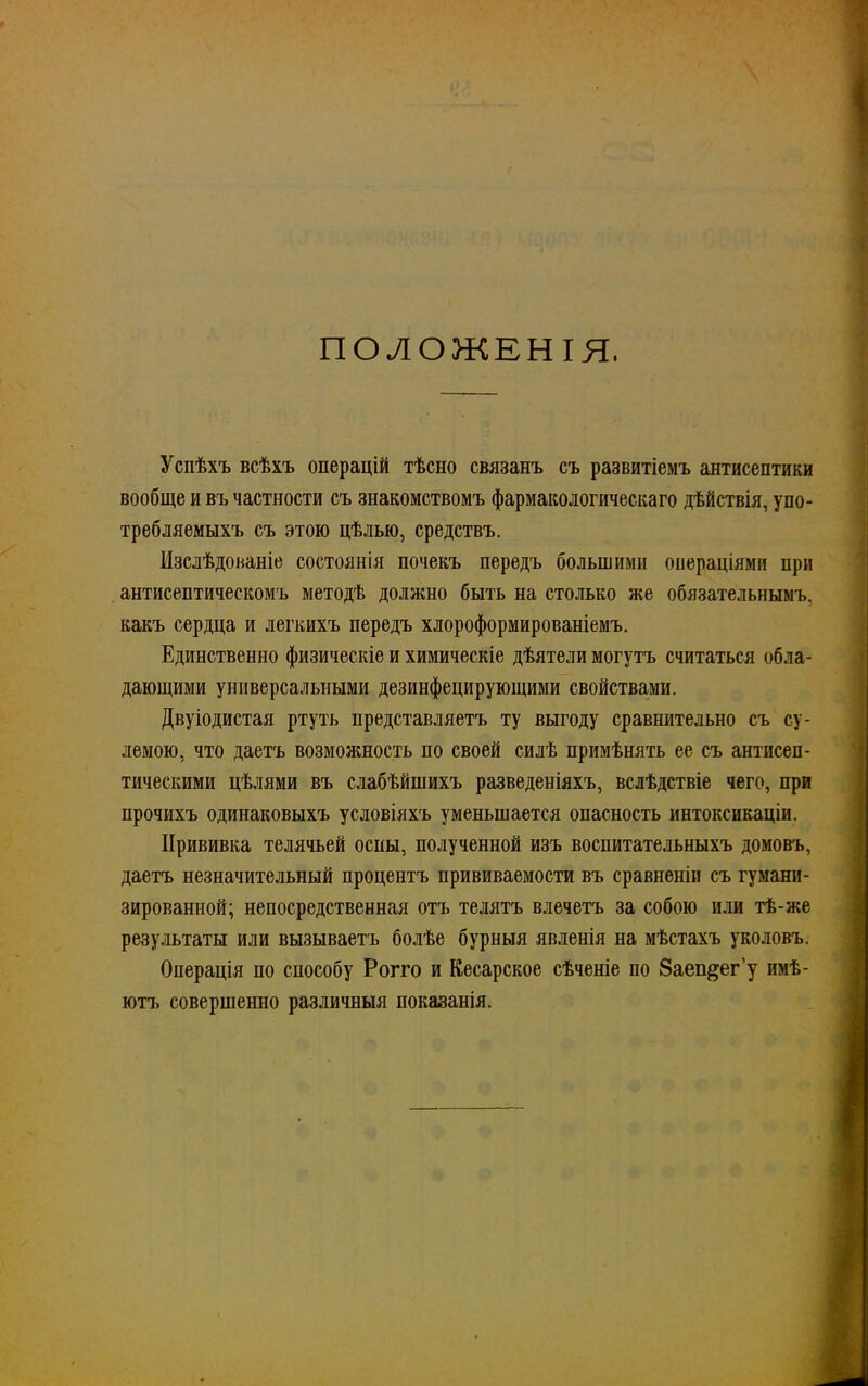 ПОЛОЖЕНІЯ, Успѣхъ всѣхъ операцій тѣсно связанъ съ развитіемъ антисептики вообще и въ частности съ знакомствомъ фармакологическая дѣйствія, упо- требляемыхъ съ этою цѣлью, средствъ. Изслѣдоьаніе состоянія почекъ передъ большими операціями при антисептичеекомъ методѣ должно быть на столько же обязательными какъ сердца и легкихъ передъ хлороформированіемъ. Единственно физическіе и химическіе дѣятели могутъ считаться обла- дающими универсальными дезинфецирующими свойствами. Двуіодистая ртуть представляетъ ту выгоду сравнительно съ су- лемою, что даетъ возможность по своей силѣ примѣнять ее съ антисеп- тическими цѣлями въ слабѣйшихъ разведеніяхъ, вслѣдствіе чего, при прочихъ одинаковыхъ условіяхъ уменьшается опасность интоксикаціи. Прививка телячьей оспы, полученной изъ воспитательныхъ домовъ, даетъ незначительный процентъ прививаемости въ сравненіи съ гумани- зированной; непосредственная отъ телятъ влечетъ за собою или тѣ-же результаты или вызываетъ болѣе бурныя явленія на мѣстахъ уколовъ. Операція по способу Рогго и Кесарское сѣченіе по Заеп&ег'у имѣ- ютъ совершенно различныя показанія.