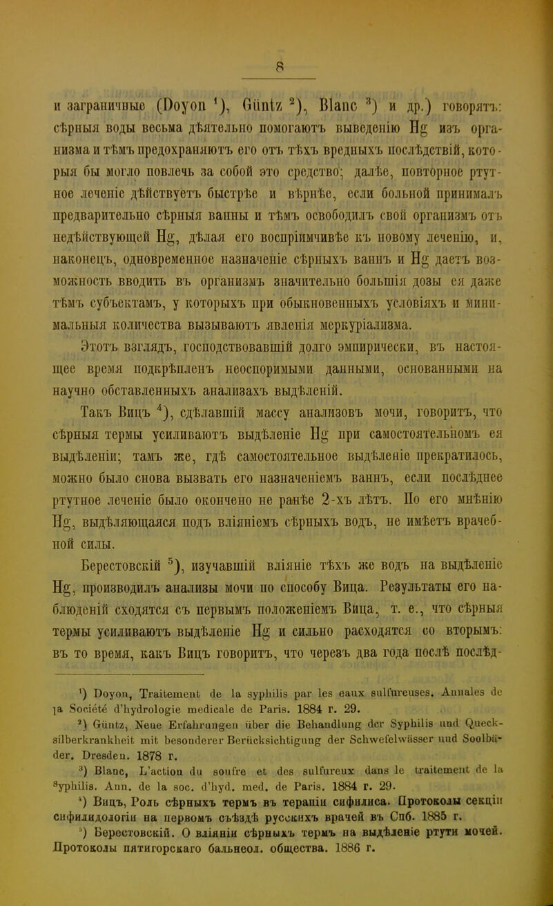 и заграничные (І)оуоп 1), ЩпІЪ Шапс :і) и др.) говорить: сѣрныя воды весьма дѣятелыю помогаютъ выведенію изъ орга- низма и тѣмъ предохраняютъ его отъ тѣхъ вредныхъ нослѣдствій, кото- рыя бы могло повлечь за собой ѳто средство; далѣе, повторное ртут- ное леченіе дѣйствуетъ быстрѣе и вѣрнѣе, если больной принималъ предварительно сѣрныя ванны и тѣмъ освободилъ свой организмъ отъ недѣііствующей Н§, дѣлая его воспріимчивѣе къ новому леченію, и, наконецъ, одновременное назначеніе сѣрныхъ ваннъ и Н§ даетъ воз- молшость вводить въ организмъ значительно болыпія дозы ея даже тѣмъ субъектамъ, у которыхъ при обыкновенныхъ условіяхъ и мини- мальныя количества вызываютъ явленія меркуріализма. Этотъ взглядъ, господствовавшій долго эмпирически, въ настоя- щее время подкрѣпленъ неоспоримыми данными, основанными на научно обставленныхъ анализахъ выдѣленій. Такъ Вицъ 4), сдѣлавшій массу анализовъ мочи, говорить, что сѣрныя термы усиливаютъ выдѣленіе Н§ при самостоятельіюмъ ея выдѣленіи; тамъ же, гдѣ самостоятельное выдѣленіе прекратилось, можно было снова вызвать его назначеніемъ ваннъ, если послѣднее ртутное леченіе было окончено не ранѣе 2-хъ лѣтъ. По его мнѣнію Н§, выдѣляющаяся подъ вліяніемъ сѣрныхъ водъ, не имѣетъ врачеб- ной силы. Берестовскій 5), изучавшій вліяніе тѣхъ же водъ на выдѣленіе Н§, производилъ анализы мочи по способу Вица. Результаты его на- блюденій сходятся съ первымъ положепіемъ Вица, т. е., что сѣрныя термы усиливаютъ выдѣленіе Н§ и сильно расходятся со вторымъ: въ то время, какъ Вицъ говорить, что череэъ два года послѣ послѣд- 1) Боуоп, ТгаіЬетепЬ сіе 1а зурЫНз раг Іез еаих зиііигеизез. Ашіаіез де іа 8осіёіё сГЬусІгоІо^іе тейісаіе сіе Рагіз. 1884 г. 29. 3) Оііпіа, Неие Егіа1ігип§еіі йЬег Йіе Веііапйіип^ йсг 8урЫ1із ипЛ (^иеск- зіІЬегкгапкНеіі тік Ьезопйегег ВегііскзісІіЬідітд йег ЗсІіѵѵеГеЬѵазэег иий ЗооІЬіі- (іег. Вгезйеи. 1878 г. 3) Віапс, Ь'асЬюи йи зоиГге еЬ ііез зиІГигеих йапз 1е ЬгаіІетепЬ Ле 1а 3урЫ1і8. Апп. йе 1а вое. сГЬуй. тей. йе Рагіз. 1884 Г. 29. ') Вицъ, Роль сѣрныхъ термъ въ терапіи сифилиса. Протоколы секціи сифилидодогіи на пѳрвомъ съѣздѣ русокнхъ врачей въ Спб. 1885 г. ) Береетовекій. О вліяніи сѣрныхъ термъ на выдѣленіе ртути мочей. ДротоЕОлы пятигорскаго бальнеол. общества. 1886 г.