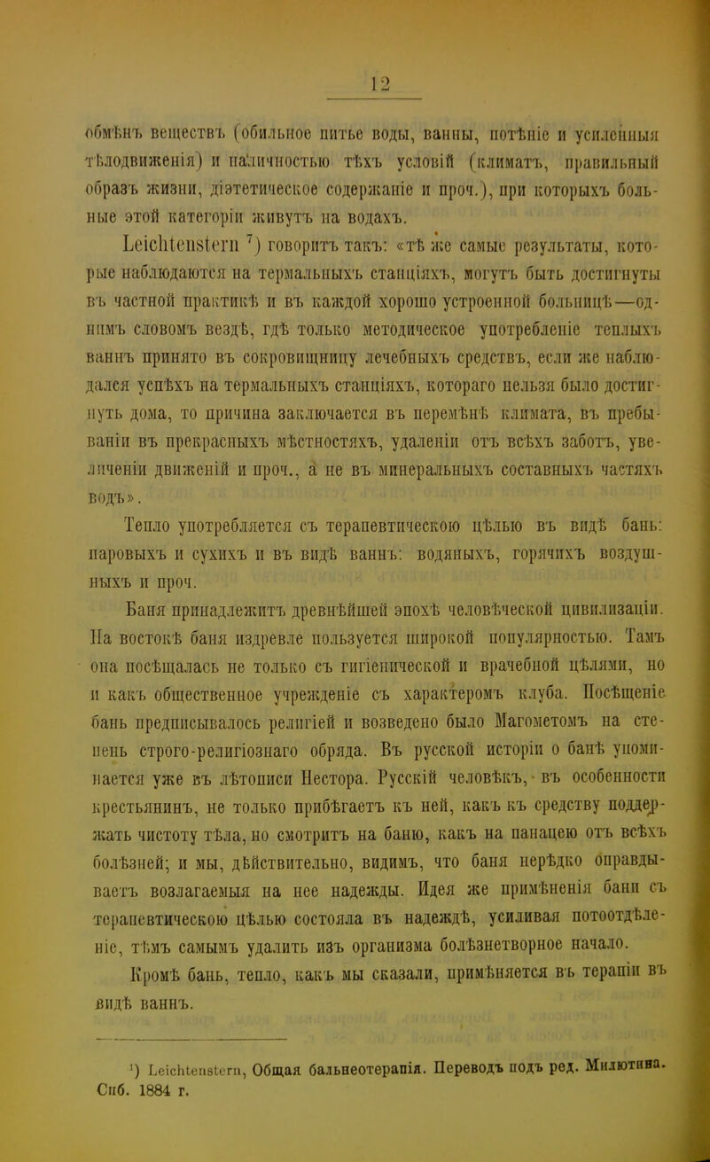 обмѣнъ веществъ (обильное питье воды, ванны, иотѣніе и усиленный тьлодвиженія) и па'личностыо тѣхъ условій (климатъ, правильный образъ жизни, діэтетическое содержаніе и проч.), при которыхъ боль- ные этой категоріи живутъ на водахъ. Ьеісіііепвіепі7) говоритъ такъ: «тѣже самые результаты, кото- рые наблюдаются на термальныхъ стаиціяхъ, могутъ быть достигнуты въ частной практикѣ и въ каждой хорошо устроенной болыишѣ—од- ннмъ словомъ вездѣ, гдѣ только методическое употребленіе теплыхъ ваннъ принято въ сокровищницу лечебныхъ средствъ, если же наблю- дался успѣхъ на термальныхъ станціяхъ, котораго нельзя было достиг- нуть дома, то причина заключается въ перемѣнѣ климата, въ пребы- ваніи въ прекрасныхъ мѣстностяхъ, удаленіи отъ всѣхъ заботъ, уве- лнченіи движеній и проч., а не въ минеральныхъ составныхъ частяхъ водъ». Тепло употребляется съ терапевтическою цѣлыо въ вндѣ бань: паровыхъ и сухихъ и въ видѣ ваннъ: водяныхъ, горячихъ воздуш- ныхъ и проч. Баня принадлежит?» древнѣйшей эпохѣ человѣческой цпвилизаціи. На востокѣ баня издревле пользуется широкой популярностью. Тамъ она посѣщалась не только съ гигіенической и врачебной цѣлями, но п какъ общественное учрежденіе съ характеромъ клуба. Посѣщеніе бань предписывалось релнгіей и возведено было Магометомъ на сте- нень строго-религіозиаго обряда. Въ русской исторіп о банѣ упоми- нается уже въ лѣтописи Нестора. Русскій человѣкъ, • въ особенности крестьянину не только прибѣгаетъ къ ней, какъ къ средству поддер- жать чистоту тѣла, но смотритъ на баню, какъ на панацею отъ всѣхъ болѣзней; и мы, действительно, видимъ, что баня нерѣдко оправды- ваетъ возлагаемыя на нее надежды. Идея же примѣненія бани п. терапевтическою цѣлью состояла въ надеждѣ, усиливая потоотдѣле- ніе, ті.мъ самымъ удалить изъ организма болѣзнетворное начало. Кромѣ бань, тепло, какъ мы сказали, примѣняется въ терапіи въ видѣ ваннъ. ') ЬеісЫепзіега, Общая бальееотерапія. Переводъ подъ ред. Милютп Снб. 1884 г.