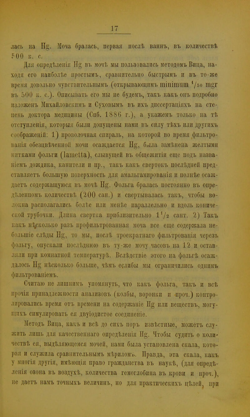 лась на И»'. Моча бралась, первая послѣ ваннъ, въ количествѣ 5 00 к. с Для опредѣленія Н§ въ мочѣ мы пользовались методомъ Вица, на- ходя его наиболѣе нростымъ, сравнительно быстрымъ и въ то-же время довольно чувствительнымъ (открывающимъ щіпітиш V50 иі«Т въ 500 п. с). Описывать его мы не будемъ^ такъ какъ онъ подробно изложенъ Михайловскпмъ и Суховымъ въ ихъ диссертаціяхъ на сте- нень доктора медицины (Спб. 1886 г.), а укаяіемъ только на тѣ отступленія, которыя были допущены нами въ силу тѣхъ или другихъ сообрая;еній: 1) проволочная спираль, на которой во время фильтро- ванія обезцвѣченной мочи осаяѵдается Н§, была замѣнена желтыми нитками фольги (ІатеЦа), слывущей въ общелштіи еще подъ назва- ніемъ дождика, канители и пр., такъ какъ свертокъ послѣдней пред- ставляетъ большую поверхность для амальгамированія и полнѣе осаж- даетъ содеряшщуюся въ мочѣ Н$. Фольга бралась постоянно въ опре- дѣленпомъ количествѣ (200 сан.) и свертывалась такъ, чтобы во- локна располагались болѣе или менѣе параллельно и вдоль кониче- ской трубочки. Длина свертка приблизительно %\)% сайт. 2) Такъ какъ несколько разъ профильтрованная моча все еще содеряіала не- болыпіе слѣды Н§, то мы, послѣ троекратнаго фильтрованія черезъ фольгу, опускали последнюю въ ту-яіе мочу часовъ на 12 и остав- ляли при комнатной температурѣ. Вслѣдствіе этого на фольгѣ осаж- далось Не; нѣсколько больше, чѣмъ еслибы мы ограничились однимъ фильтрованіемъ. Считаю не липшимъ упомянуть, что какъ фольга, такъ и всѣ прочія принадлелшости анализовъ (колбы, воронки и -проч.) контро- лировались время отъ времени на содержаніе Не; или веществъ, могу- щихъ симулировать ея двуіодистое соединеніе. Методъ Вица, какъ и всѣ до сихъ поръ извѣстные, молсетъ слу- яіить лишь для качественнаго опродѣлеиія Н§. Чтобы судить о коли- чествѣ ея, выделяющемся мочей, нами была установлена скала, кото- рая и служила сравпительнымъ мѣриломъ. Правда, эта скала, какъ у многія другія, имѣющія право граяіданства въ наукѣ, (для опредѣ- леиія озона въ воздухѣ, количества гемоглобина въ крови и проч.), не даетъ намъ точныхъ величинъ, но для практическихъ цѣлей. при