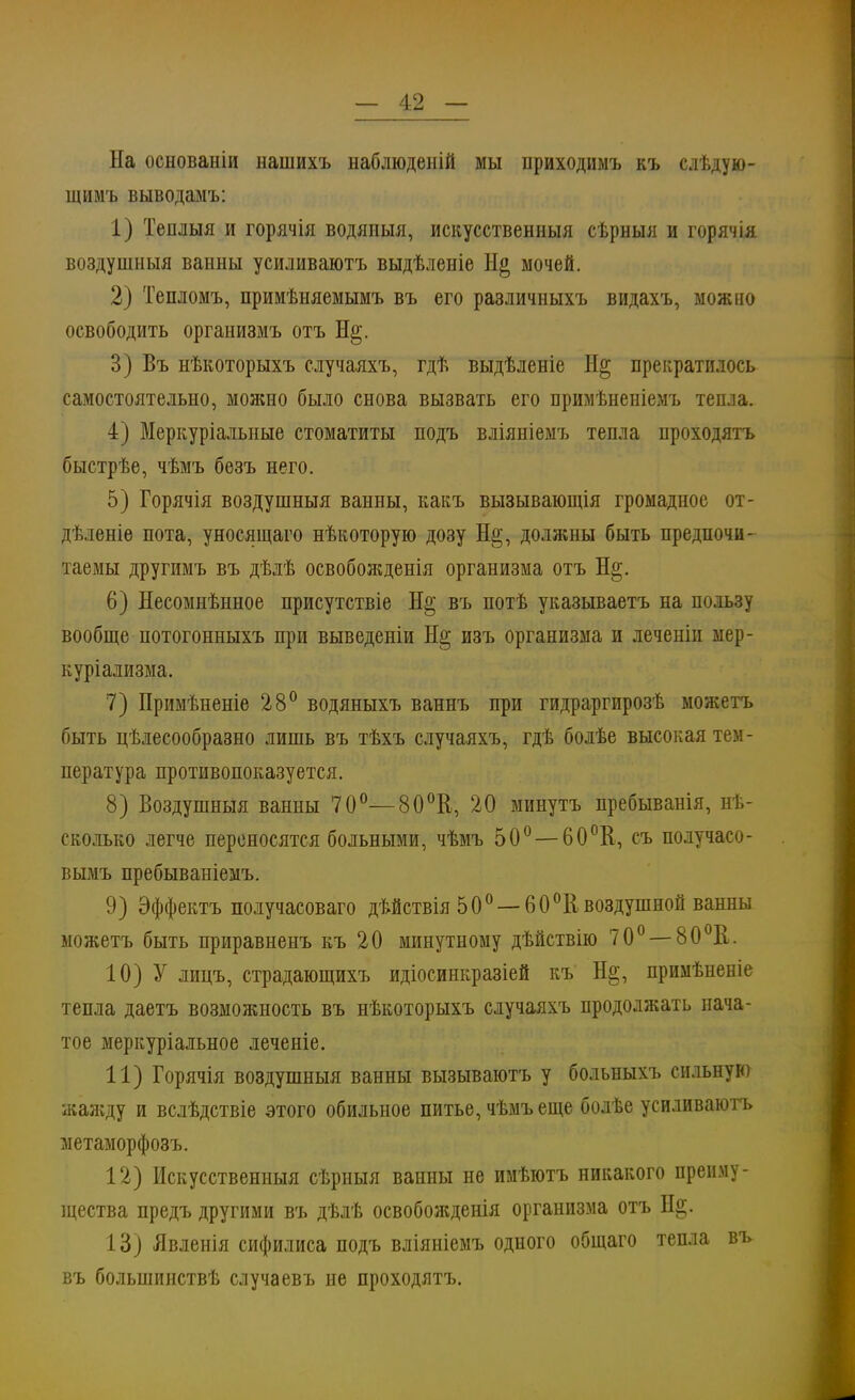 На основаніи нашихъ наблюденій мы приходимъ къ слѣдую- щнмъ выводамъ: 1) Теплыя и горячія водяпыя, искусственныя сѣрныя и горячія воздушный ванны усиливаютъ выдѣленіе Н§ мочей. 2) Тепломъ, примѣняемымъ въ его раздичныхъ видахъ, можно освободить организмъ отъ Н§. 3) Въ нѣкоторыхъ случаяхъ, гдѣ выдѣленіе Н§ прекратилось самостоятельно, можно было снова вызвать его примѣненіемъ тепла. 4) Меркуріалыше стоматиты подъ вліяніемъ тепла проходятъ быстрѣе, чѣмъ бѳзъ него. 5) Горячія воздушный ванны, какъ вызывающія громадное от- дѣленіе пота, уносящаго нѣкоторую дозу Не;, должны быть предпочи- таемы другимъ въ дѣлѣ освобожденія организма отъ Н§. 6) Несомнѣнное присутствіе Н§ въ потѣ указываетъ на пользу вообще нотогонныхъ при выведеніи Не; изъ организма и леченіи мер- куріализма. 7) Примѣненіе 28° водяныхъ ваннъ при гидраргирозѣ можетъ быть целесообразно лишь въ тѣхъ случаяхъ, гдѣ болѣе высокая тем- пература противопоказуется. 8) Воздушный ванны 70°— 80°В, 20 минутъ пребыванія, нѣ- сколько легче переносятся больными, чѣмъ 50° — 60°В, съ получасо- вымъ пребываніемъ. 9) Эффектъ получасоваго дѣйствія 50° —60 °К воздушной ванны можетъ быть приравненъ къ 20 минутному дѣйствію 70° — 80°Е. 10) У лицъ, страдающихъ идіосинкразіей къ Не;, примѣненіе тепла даетъ возможность въ нѣкоторыхъ случаяхъ продолжать нача- тое меркуріальное леченіе. 11) Горячія воздушный ванны вызываютъ у больныхъ сильную жаяѵду и вслѣдствіе этого обильное питье, чѣмъ еще болѣе усиливаютъ метаморфозъ. 12) Искусственныя сѣрныя ванны не имѣютъ никакого преиму- щества предъ другими въ дѣлѣ освобожденія организма отъ Не;. 13) Явленія сифилиса подъ вліяніемъ одного общаго тепла въ въ болынинствѣ случаевъ не проходятъ.