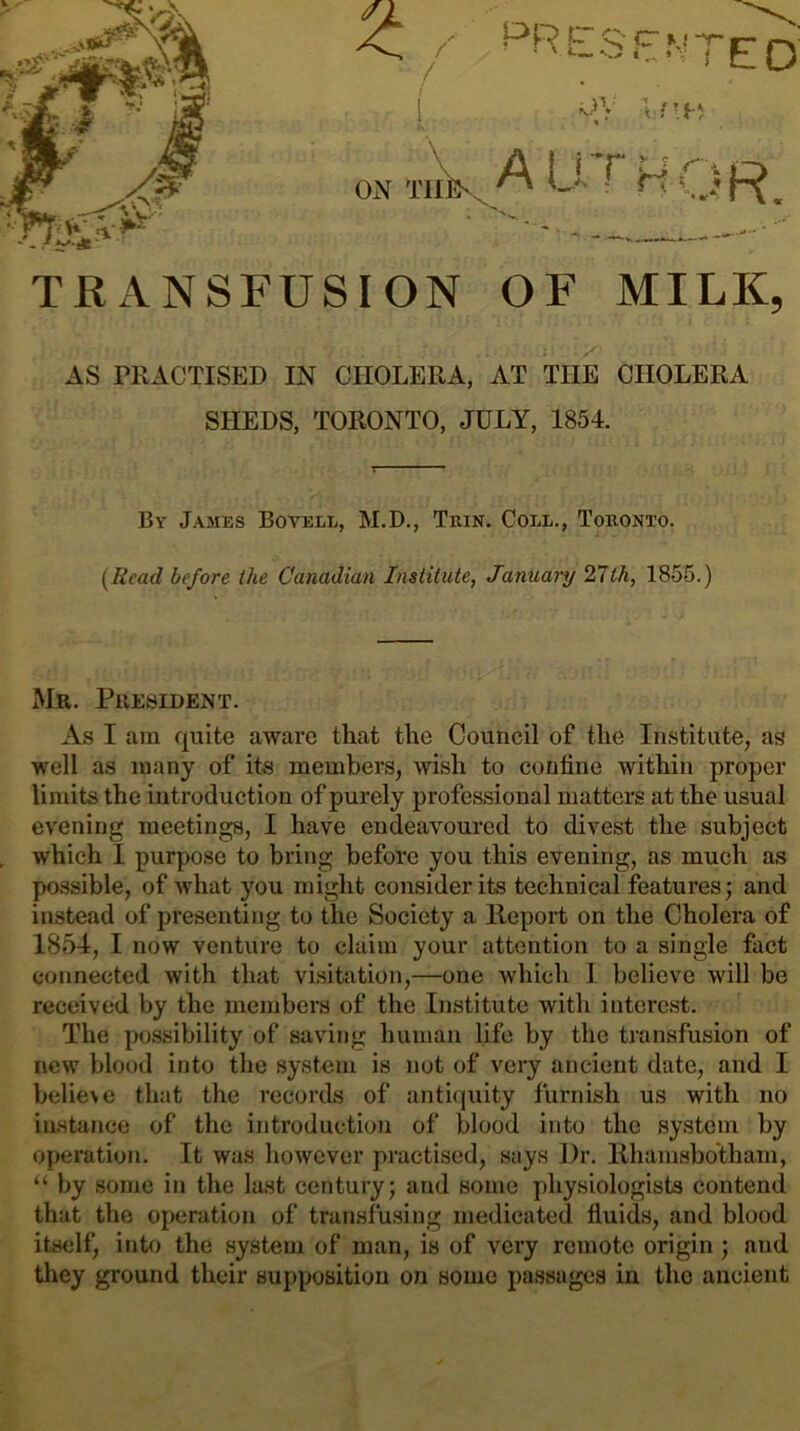 prls'en7e:o' ON TnV^ A Ll r H OR, TRANSFUSION OF MILK, >'■ AS PRACTISED IN CHOLERA, AT THE CHOLERA SHEDS, TORONTO, JULY, 1854. By James Bovell, M.D., Thin. Coll., Toronto. {Read before the Canadian Institute, January 21th, 1855.) Mr. President. As I am quite aware that the Council of the Institute, as well as many of its members, wish to confine within proper limits the introduction of purely professional matters at the usual evening meetings, I have endeavoured to divest the subject which I purpose to bring before you this evening, as much as possible, of what you might consider its technical features; and instead of presenting to the Society a lleport on the Cholera of 1854, I now venture to claim your attention to a single fact connected with that visitation,—one which 1 believe will be received by the members of the Institute with interest. The po.ssibility of saving human life by the transfusion of new blood into the system is not of very ancient date, and I believe that the records of antiquity furnish us with no instance of the introduction of blood into the system by operation. It was however practised, says Dr. Khamsbo'thain, “ by some in the last century; and some physiologists contend that the operation of transfusing medicated fluids, and blood itself, into the system of man, is of very remote origin; and they ground their supposition on some passages in the ancient