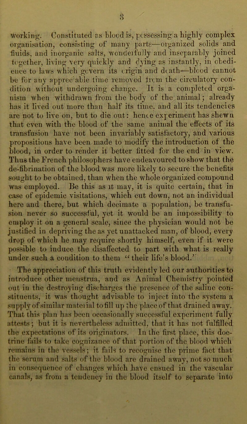 s Working. Constituted jts blood is, possessing a highly complex organisation, consisting of many parts—organized solids and fluids, and inorganic salts, woncleifully and inseparably joined together, living veiy quickly and dying as instantly, in obedi- ence to laws which govern its origin and death—blood cannot be for any apprec'able time removed irem the circulatoiy con- dition without undergoing change. It is a completed orga- nism when withdrawn from the body of the animal; already has it lived out more than half its time, and all its tendencies are not to live on, but to die out: hence experiment has shewn that even with the blood of the same animal the effects of its transfusion have not been invariably satisfactory, and various propositions haVe been made to modify the introduction of the blood, in order to render it better fitted for the end in view. Thus the French philosophers have endeavoured to show that the de-tibrination of the blood was more likely to secure the benefits sought to be obtained, than when the whole organized compound was employed. Be this as it may, it is quite certain, that in case of epidemic visitations, which cut down, not an individual here and there, but which decimate a population, be transfu- sion never so successful, yet it would be an impossibility to employ it on a general scale, since the physician would not be ju.stified in depriving the as yet unattacked man, of blood, every drop of which he may require shortly himself, even if it were possible to induce the disaffected to part with what is really under such a condition to them “ their life’s blood.’ The appreciation of this truth evidently led our authorities to introduce other menstrua, and as Animal Chemistry pointed out in the destroying discharges the presence of the saline con- stituents, it was thought advisable to inject into the system a supply of similar matciial to fill up the place of that drained away. That this plan has been occasionally successful experiment fully attests; but it is nevertheless admitted, that it has not fulfilled the expectations of its originators. In the fimt place, this doc- trine fails to take cognizance of that portion of the blood which remains in the vessels; it fails to recognise the prime fact that the semm and salts of the blood are drained away, not so much in consequence of changes which liave ensued in the vascular canals, as from a tendency in the blood itself to separate into