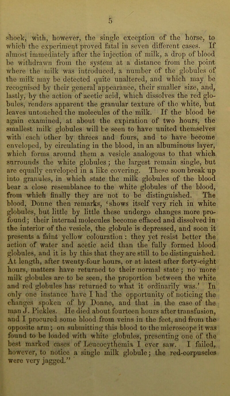 shock, with, however, the single exception of the horse, to which the experiment proved fatal in seven different cases. If almost immediately after the injection of milk, a drop of blood be withdrawn from the system at a distance from the point where the milk was introduced, a number of the globules of the milk may be detected quite unaltered, and which may be recognised by their general appearance, their smaller size, and, lastly, by the action of acetic acid, which dissolves the red glo- bules, renders apparent the granular texture of the white, but leaves untouched the molecules of the milk. If the blood be again examined, at about the expiration of two hours, the smallest milk globules will be seen to have united themselves with each other by threes and fours, and to have become enveloped, by circulating in the blood, in an albuminous layer, which forms around them a vesicle analogous to that which surround.s the white globules; the largest remain single, but are equally enveloped in a like covering. These soon break up into granules, in which state the milk globules of the blood bear a close resemblance to the white globules of the blood, from which finally they are not to be distinguished. The blood, Donne then remarks, ‘shows itself very rich in white globules, but little by little these undergo changes more pro- found ; their internal molecules become effaced and dissolved in the interior of the vesicle, the globule is depressed, and soon it presents a faint yellow colouration : they yet resist better the action of water and acetic acid than the fully formed blood globules, and it is by this that they are still to be distinguished. At length, after twenty-four hours, or at latest after forty-eight hours, matters have returned to their normal state; no more milk globules are to be seen, the proportion between the white and red globules has returned to what it ordinarily was.’ In only one instance have I had the opportunity of noticing the changes spoken of by Donne, and that in the case of the man J. Pickles. He died about fourteen hours after transfusion, and I procured some blood from veins in the feet, and from the opposite arm; on submitting this blood to the microscope it was found to be loaded with white globules, presenting one of the best marked cases of Leucocythemia I ever saw. I failed, however, to notice a single milk globule; the red-corpusclos were very jagged.”